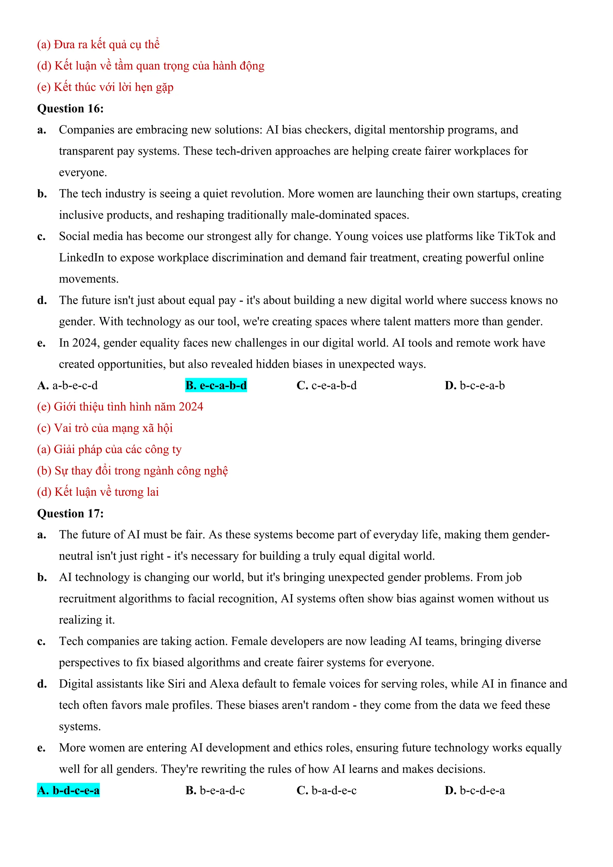 (a) Đưa ra kết quả cụ thể
(d) Kết luận về tầm quan trọng của hành động
(e) Kết thúc với lời hẹn gặp
Question 16:
a. Companies are embracing new solutions: AI bias checkers, digital mentorship programs, and
transparent pay systems. These tech-driven approaches are helping create fairer workplaces for
everyone.
b. The tech industry is seeing a quiet revolution. More women are launching their own startups, creating
inclusive products, and reshaping traditionally male-dominated spaces.
c. Social media has become our strongest ally for change. Young voices use platforms like TikTok and
LinkedIn to expose workplace discrimination and demand fair treatment, creating powerful online
movements.
d. The future isn't just about equal pay - it's about building a new digital world where success knows no
gender. With technology as our tool, we're creating spaces where talent matters more than gender.
e. In 2024, gender equality faces new challenges in our digital world. AI tools and remote work have
created opportunities, but also revealed hidden biases in unexpected ways.
A. a-b-e-c-d B. e-c-a-b-d C. c-e-a-b-d D. b-c-e-a-b
(e) Giới thiệu tình hình năm 2024
(c) Vai trò của mạng xã hội
(a) Giải pháp của các công ty
(b) Sự thay đổi trong ngành công nghệ
(d) Kết luận về tương lai
Question 17:
a. The future of AI must be fair. As these systems become part of everyday life, making them gender-
neutral isn't just right - it's necessary for building a truly equal digital world.
b. AI technology is changing our world, but it's bringing unexpected gender problems. From job
recruitment algorithms to facial recognition, AI systems often show bias against women without us
realizing it.
c. Tech companies are taking action. Female developers are now leading AI teams, bringing diverse
perspectives to fix biased algorithms and create fairer systems for everyone.
d. Digital assistants like Siri and Alexa default to female voices for serving roles, while AI in finance and
tech often favors male profiles. These biases aren't random - they come from the data we feed these
systems.
e. More women are entering AI development and ethics roles, ensuring future technology works equally
well for all genders. They're rewriting the rules of how AI learns and makes decisions.
A. b-d-c-e-a B. b-e-a-d-c C. b-a-d-e-c D. b-c-d-e-a
 