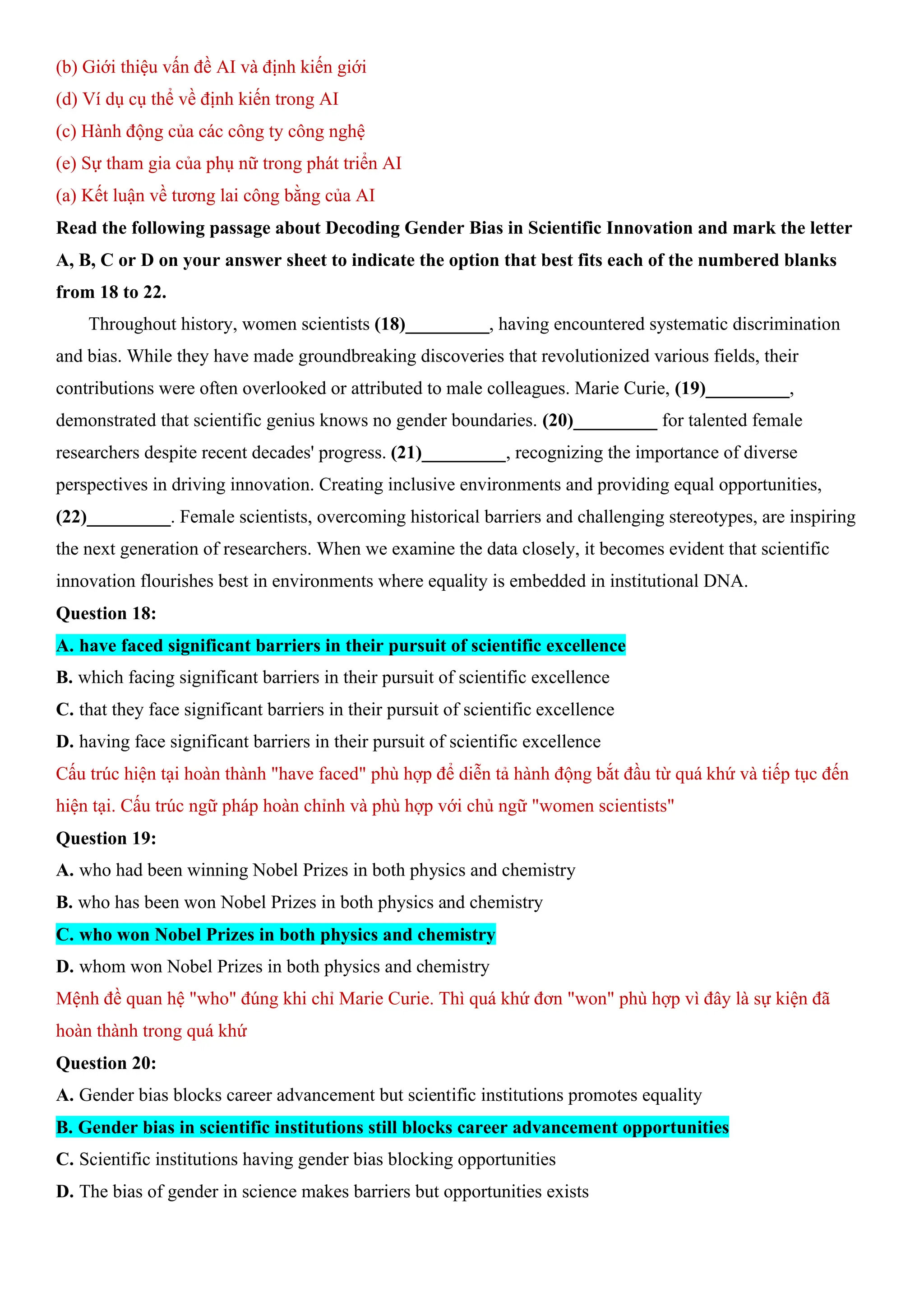 (b) Giới thiệu vấn đề AI và định kiến giới
(d) Ví dụ cụ thể về định kiến trong AI
(c) Hành động của các công ty công nghệ
(e) Sự tham gia của phụ nữ trong phát triển AI
(a) Kết luận về tương lai công bằng của AI
Read the following passage about Decoding Gender Bias in Scientific Innovation and mark the letter
A, B, C or D on your answer sheet to indicate the option that best fits each of the numbered blanks
from 18 to 22.
Throughout history, women scientists (18)_________, having encountered systematic discrimination
and bias. While they have made groundbreaking discoveries that revolutionized various fields, their
contributions were often overlooked or attributed to male colleagues. Marie Curie, (19)_________,
demonstrated that scientific genius knows no gender boundaries. (20)_________ for talented female
researchers despite recent decades' progress. (21)_________, recognizing the importance of diverse
perspectives in driving innovation. Creating inclusive environments and providing equal opportunities,
(22)_________. Female scientists, overcoming historical barriers and challenging stereotypes, are inspiring
the next generation of researchers. When we examine the data closely, it becomes evident that scientific
innovation flourishes best in environments where equality is embedded in institutional DNA.
Question 18:
A. have faced significant barriers in their pursuit of scientific excellence
B. which facing significant barriers in their pursuit of scientific excellence
C. that they face significant barriers in their pursuit of scientific excellence
D. having face significant barriers in their pursuit of scientific excellence
Cấu trúc hiện tại hoàn thành "have faced" phù hợp để diễn tả hành động bắt đầu từ quá khứ và tiếp tục đến
hiện tại. Cấu trúc ngữ pháp hoàn chỉnh và phù hợp với chủ ngữ "women scientists"
Question 19:
A. who had been winning Nobel Prizes in both physics and chemistry
B. who has been won Nobel Prizes in both physics and chemistry
C. who won Nobel Prizes in both physics and chemistry
D. whom won Nobel Prizes in both physics and chemistry
Mệnh đề quan hệ "who" đúng khi chỉ Marie Curie. Thì quá khứ đơn "won" phù hợp vì đây là sự kiện đã
hoàn thành trong quá khứ
Question 20:
A. Gender bias blocks career advancement but scientific institutions promotes equality
B. Gender bias in scientific institutions still blocks career advancement opportunities
C. Scientific institutions having gender bias blocking opportunities
D. The bias of gender in science makes barriers but opportunities exists
 