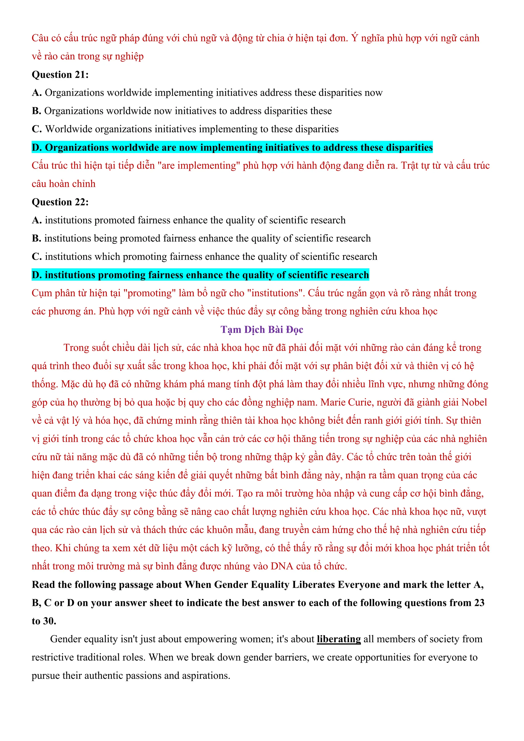 Câu có cấu trúc ngữ pháp đúng với chủ ngữ và động từ chia ở hiện tại đơn. Ý nghĩa phù hợp với ngữ cảnh
về rào cản trong sự nghiệp
Question 21:
A. Organizations worldwide implementing initiatives address these disparities now
B. Organizations worldwide now initiatives to address disparities these
C. Worldwide organizations initiatives implementing to these disparities
D. Organizations worldwide are now implementing initiatives to address these disparities
Cấu trúc thì hiện tại tiếp diễn "are implementing" phù hợp với hành động đang diễn ra. Trật tự từ và cấu trúc
câu hoàn chỉnh
Question 22:
A. institutions promoted fairness enhance the quality of scientific research
B. institutions being promoted fairness enhance the quality of scientific research
C. institutions which promoting fairness enhance the quality of scientific research
D. institutions promoting fairness enhance the quality of scientific research
Cụm phân từ hiện tại "promoting" làm bổ ngữ cho "institutions". Cấu trúc ngắn gọn và rõ ràng nhất trong
các phương án. Phù hợp với ngữ cảnh về việc thúc đẩy sự công bằng trong nghiên cứu khoa học
Tạm Dịch Bài Đọc
Trong suốt chiều dài lịch sử, các nhà khoa học nữ đã phải đối mặt với những rào cản đáng kể trong
quá trình theo đuổi sự xuất sắc trong khoa học, khi phải đối mặt với sự phân biệt đối xử và thiên vị có hệ
thống. Mặc dù họ đã có những khám phá mang tính đột phá làm thay đổi nhiều lĩnh vực, nhưng những đóng
góp của họ thường bị bỏ qua hoặc bị quy cho các đồng nghiệp nam. Marie Curie, người đã giành giải Nobel
về cả vật lý và hóa học, đã chứng minh rằng thiên tài khoa học không biết đến ranh giới giới tính. Sự thiên
vị giới tính trong các tổ chức khoa học vẫn cản trở các cơ hội thăng tiến trong sự nghiệp của các nhà nghiên
cứu nữ tài năng mặc dù đã có những tiến bộ trong những thập kỷ gần đây. Các tổ chức trên toàn thế giới
hiện đang triển khai các sáng kiến để giải quyết những bất bình đẳng này, nhận ra tầm quan trọng của các
quan điểm đa dạng trong việc thúc đẩy đổi mới. Tạo ra môi trường hòa nhập và cung cấp cơ hội bình đẳng,
các tổ chức thúc đẩy sự công bằng sẽ nâng cao chất lượng nghiên cứu khoa học. Các nhà khoa học nữ, vượt
qua các rào cản lịch sử và thách thức các khuôn mẫu, đang truyền cảm hứng cho thế hệ nhà nghiên cứu tiếp
theo. Khi chúng ta xem xét dữ liệu một cách kỹ lưỡng, có thể thấy rõ rằng sự đổi mới khoa học phát triển tốt
nhất trong môi trường mà sự bình đẳng được nhúng vào DNA của tổ chức.
Read the following passage about When Gender Equality Liberates Everyone and mark the letter A,
B, C or D on your answer sheet to indicate the best answer to each of the following questions from 23
to 30.
Gender equality isn't just about empowering women; it's about liberating all members of society from
restrictive traditional roles. When we break down gender barriers, we create opportunities for everyone to
pursue their authentic passions and aspirations.
 