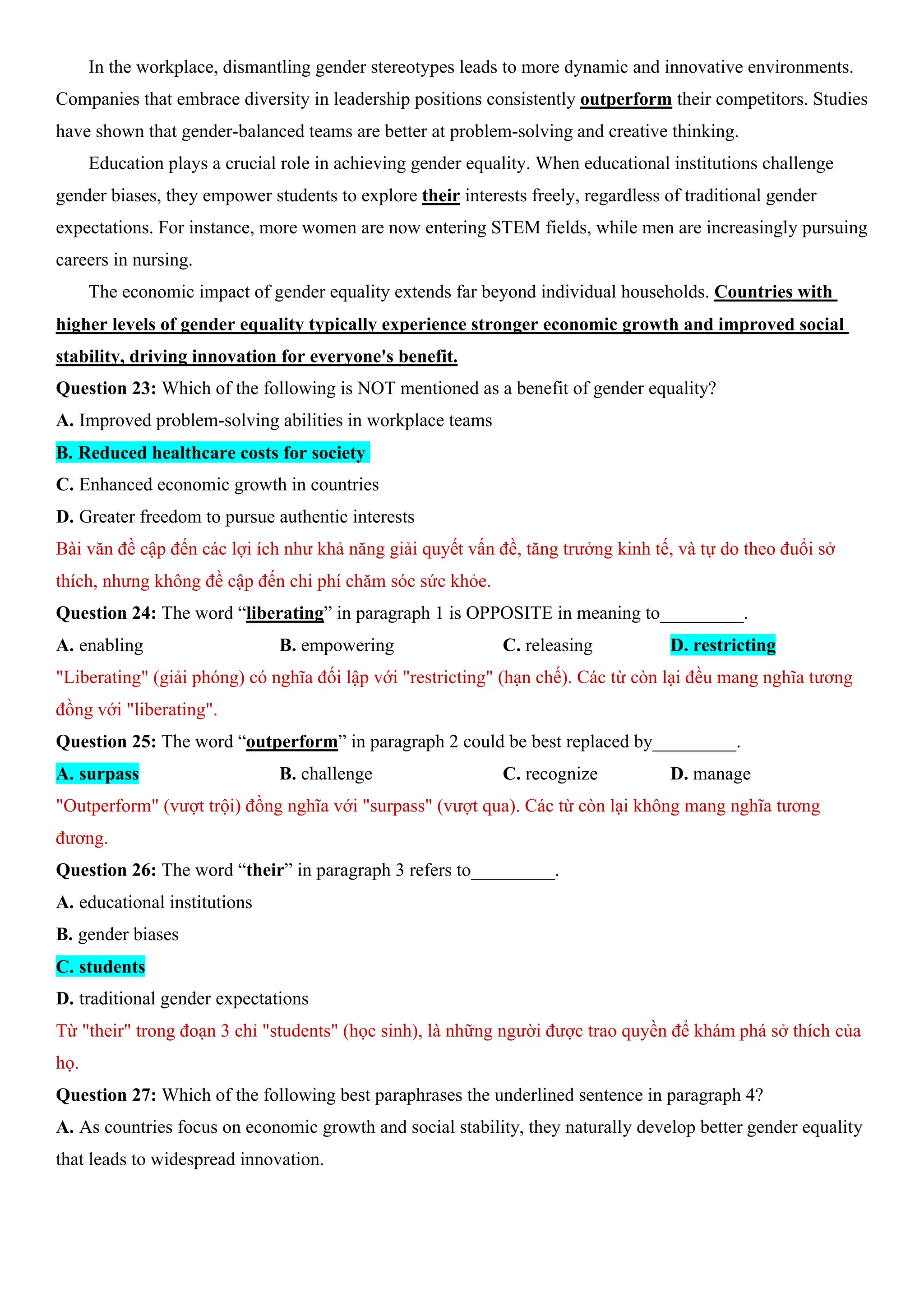 In the workplace, dismantling gender stereotypes leads to more dynamic and innovative environments.
Companies that embrace diversity in leadership positions consistently outperform their competitors. Studies
have shown that gender-balanced teams are better at problem-solving and creative thinking.
Education plays a crucial role in achieving gender equality. When educational institutions challenge
gender biases, they empower students to explore their interests freely, regardless of traditional gender
expectations. For instance, more women are now entering STEM fields, while men are increasingly pursuing
careers in nursing.
The economic impact of gender equality extends far beyond individual households. Countries with
higher levels of gender equality typically experience stronger economic growth and improved social
stability, driving innovation for everyone's benefit.
Question 23: Which of the following is NOT mentioned as a benefit of gender equality?
A. Improved problem-solving abilities in workplace teams
B. Reduced healthcare costs for society
C. Enhanced economic growth in countries
D. Greater freedom to pursue authentic interests
Bài văn đề cập đến các lợi ích như khả năng giải quyết vấn đề, tăng trưởng kinh tế, và tự do theo đuổi sở
thích, nhưng không đề cập đến chi phí chăm sóc sức khỏe.
Question 24: The word “liberating” in paragraph 1 is OPPOSITE in meaning to_________.
A. enabling B. empowering C. releasing D. restricting
"Liberating" (giải phóng) có nghĩa đối lập với "restricting" (hạn chế). Các từ còn lại đều mang nghĩa tương
đồng với "liberating".
Question 25: The word “outperform” in paragraph 2 could be best replaced by_________.
A. surpass B. challenge C. recognize D. manage
"Outperform" (vượt trội) đồng nghĩa với "surpass" (vượt qua). Các từ còn lại không mang nghĩa tương
đương.
Question 26: The word “their” in paragraph 3 refers to_________.
A. educational institutions
B. gender biases
C. students
D. traditional gender expectations
Từ "their" trong đoạn 3 chỉ "students" (học sinh), là những người được trao quyền để khám phá sở thích của
họ.
Question 27: Which of the following best paraphrases the underlined sentence in paragraph 4?
A. As countries focus on economic growth and social stability, they naturally develop better gender equality
that leads to widespread innovation.
 