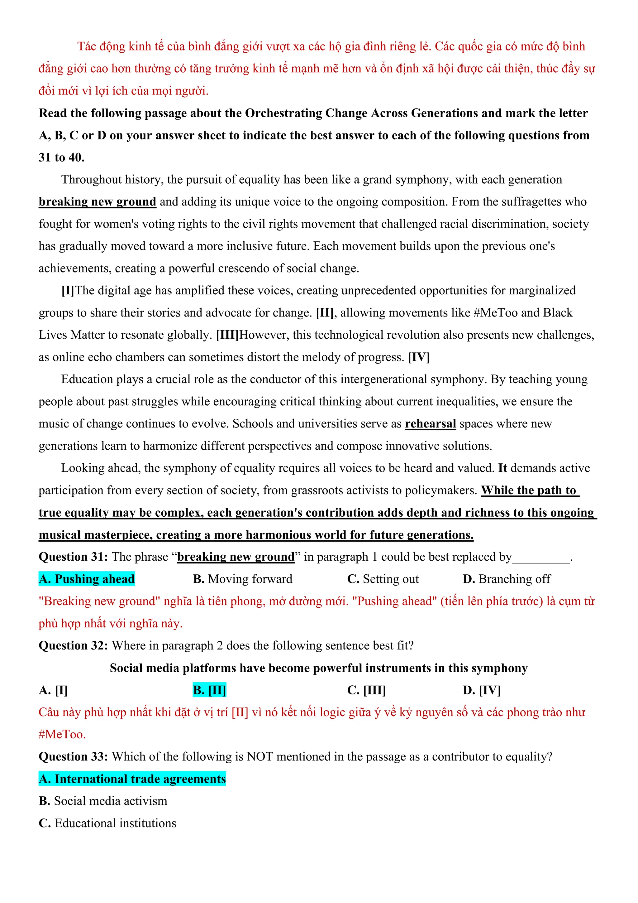 Tác động kinh tế của bình đẳng giới vượt xa các hộ gia đình riêng lẻ. Các quốc gia có mức độ bình
đẳng giới cao hơn thường có tăng trưởng kinh tế mạnh mẽ hơn và ổn định xã hội được cải thiện, thúc đẩy sự
đổi mới vì lợi ích của mọi người.
Read the following passage about the Orchestrating Change Across Generations and mark the letter
A, B, C or D on your answer sheet to indicate the best answer to each of the following questions from
31 to 40.
Throughout history, the pursuit of equality has been like a grand symphony, with each generation
breaking new ground and adding its unique voice to the ongoing composition. From the suffragettes who
fought for women's voting rights to the civil rights movement that challenged racial discrimination, society
has gradually moved toward a more inclusive future. Each movement builds upon the previous one's
achievements, creating a powerful crescendo of social change.
[I]The digital age has amplified these voices, creating unprecedented opportunities for marginalized
groups to share their stories and advocate for change. [II], allowing movements like #MeToo and Black
Lives Matter to resonate globally. [III]However, this technological revolution also presents new challenges,
as online echo chambers can sometimes distort the melody of progress. [IV]
Education plays a crucial role as the conductor of this intergenerational symphony. By teaching young
people about past struggles while encouraging critical thinking about current inequalities, we ensure the
music of change continues to evolve. Schools and universities serve as rehearsal spaces where new
generations learn to harmonize different perspectives and compose innovative solutions.
Looking ahead, the symphony of equality requires all voices to be heard and valued. It demands active
participation from every section of society, from grassroots activists to policymakers. While the path to
true equality may be complex, each generation's contribution adds depth and richness to this ongoing
musical masterpiece, creating a more harmonious world for future generations.
Question 31: The phrase “breaking new ground” in paragraph 1 could be best replaced by_________.
A. Pushing ahead B. Moving forward C. Setting out D. Branching off
"Breaking new ground" nghĩa là tiên phong, mở đường mới. "Pushing ahead" (tiến lên phía trước) là cụm từ
phù hợp nhất với nghĩa này.
Question 32: Where in paragraph 2 does the following sentence best fit?
Social media platforms have become powerful instruments in this symphony
A. [I] B. [II] C. [III] D. [IV]
Câu này phù hợp nhất khi đặt ở vị trí [II] vì nó kết nối logic giữa ý về kỷ nguyên số và các phong trào như
#MeToo.
Question 33: Which of the following is NOT mentioned in the passage as a contributor to equality?
A. International trade agreements
B. Social media activism
C. Educational institutions
 