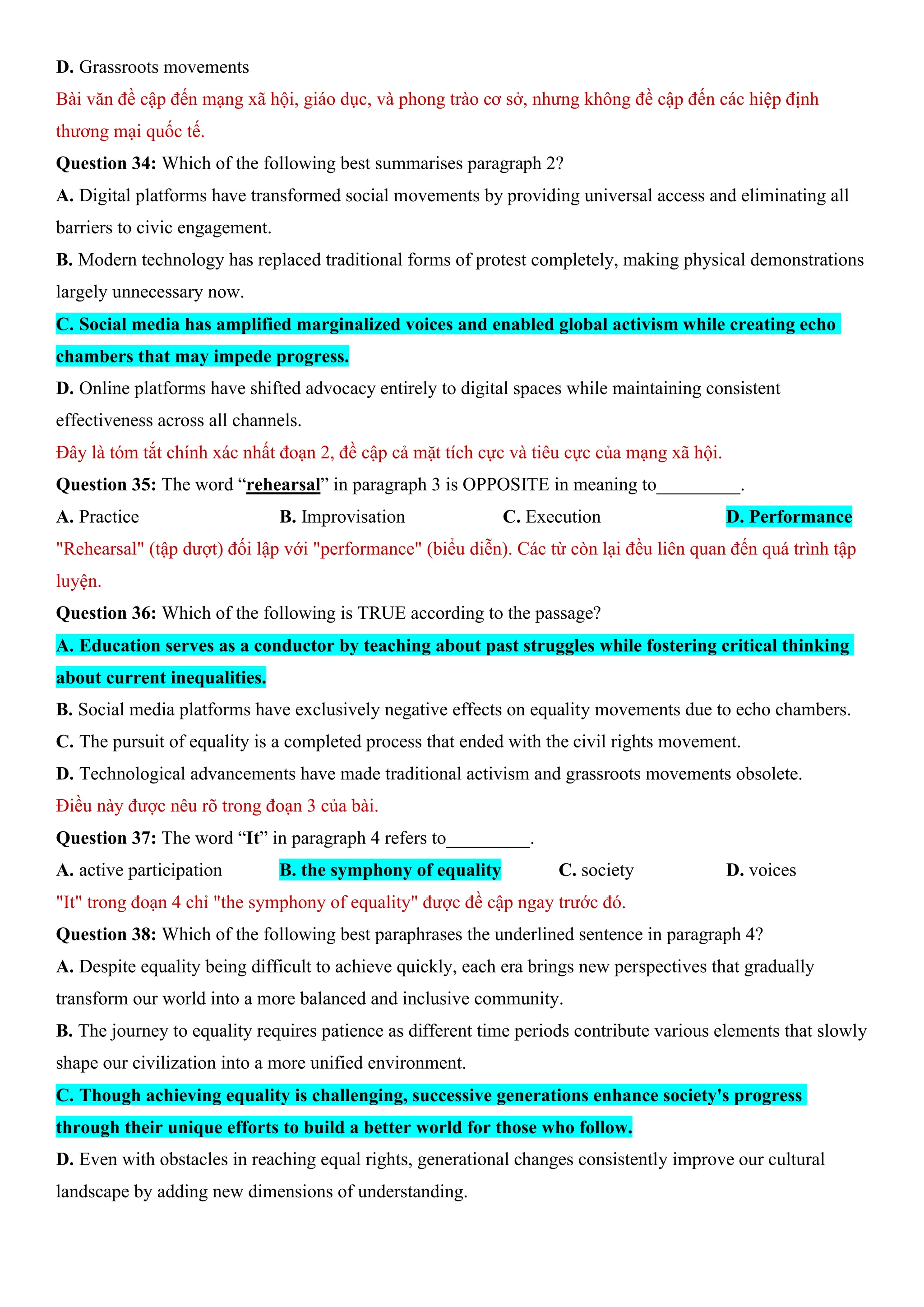 D. Grassroots movements
Bài văn đề cập đến mạng xã hội, giáo dục, và phong trào cơ sở, nhưng không đề cập đến các hiệp định
thương mại quốc tế.
Question 34: Which of the following best summarises paragraph 2?
A. Digital platforms have transformed social movements by providing universal access and eliminating all
barriers to civic engagement.
B. Modern technology has replaced traditional forms of protest completely, making physical demonstrations
largely unnecessary now.
C. Social media has amplified marginalized voices and enabled global activism while creating echo
chambers that may impede progress.
D. Online platforms have shifted advocacy entirely to digital spaces while maintaining consistent
effectiveness across all channels.
Đây là tóm tắt chính xác nhất đoạn 2, đề cập cả mặt tích cực và tiêu cực của mạng xã hội.
Question 35: The word “rehearsal” in paragraph 3 is OPPOSITE in meaning to_________.
A. Practice B. Improvisation C. Execution D. Performance
"Rehearsal" (tập dượt) đối lập với "performance" (biểu diễn). Các từ còn lại đều liên quan đến quá trình tập
luyện.
Question 36: Which of the following is TRUE according to the passage?
A. Education serves as a conductor by teaching about past struggles while fostering critical thinking
about current inequalities.
B. Social media platforms have exclusively negative effects on equality movements due to echo chambers.
C. The pursuit of equality is a completed process that ended with the civil rights movement.
D. Technological advancements have made traditional activism and grassroots movements obsolete.
Điều này được nêu rõ trong đoạn 3 của bài.
Question 37: The word “It” in paragraph 4 refers to_________.
A. active participation B. the symphony of equality C. society D. voices
"It" trong đoạn 4 chỉ "the symphony of equality" được đề cập ngay trước đó.
Question 38: Which of the following best paraphrases the underlined sentence in paragraph 4?
A. Despite equality being difficult to achieve quickly, each era brings new perspectives that gradually
transform our world into a more balanced and inclusive community.
B. The journey to equality requires patience as different time periods contribute various elements that slowly
shape our civilization into a more unified environment.
C. Though achieving equality is challenging, successive generations enhance society's progress
through their unique efforts to build a better world for those who follow.
D. Even with obstacles in reaching equal rights, generational changes consistently improve our cultural
landscape by adding new dimensions of understanding.
 