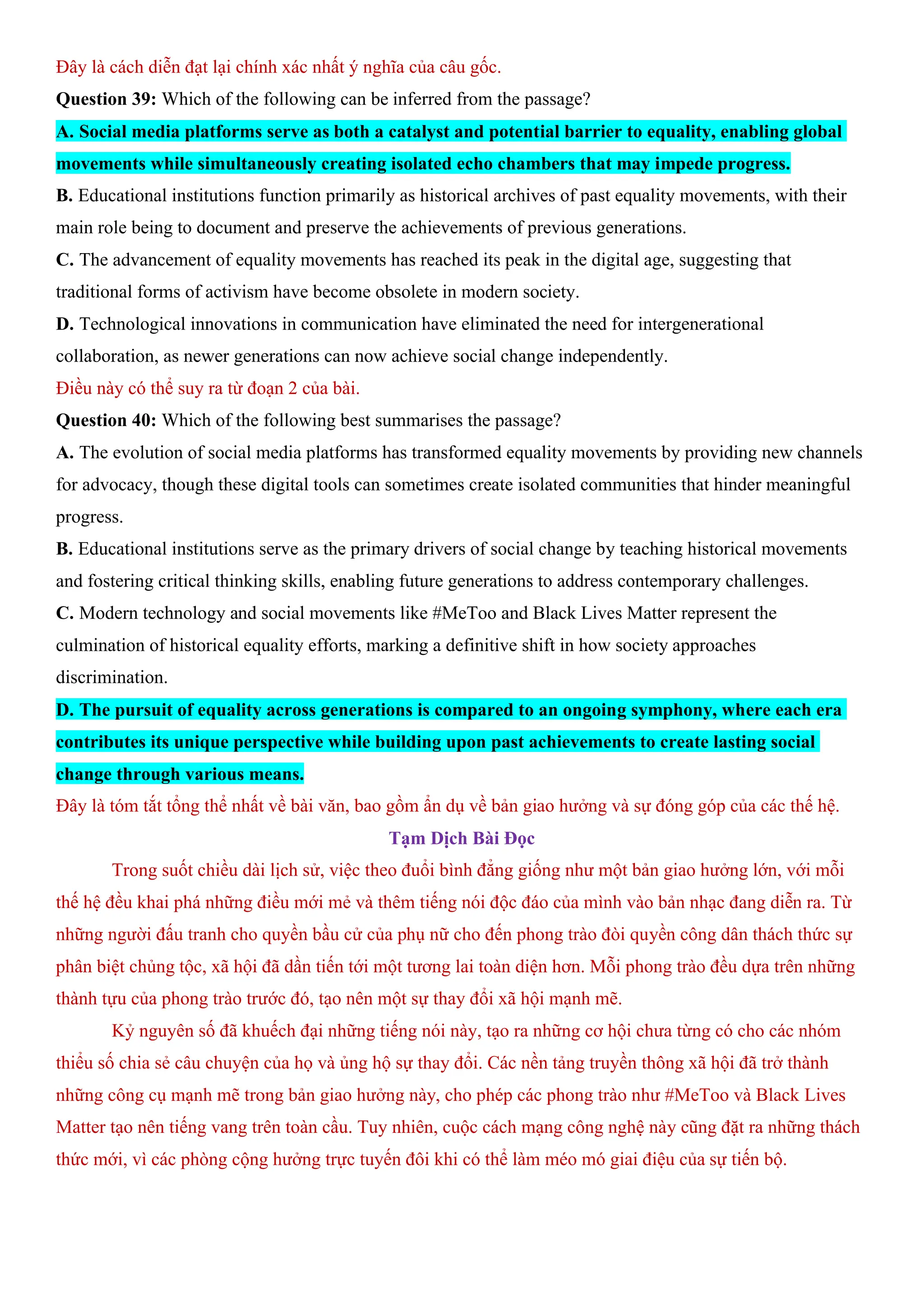 Đây là cách diễn đạt lại chính xác nhất ý nghĩa của câu gốc.
Question 39: Which of the following can be inferred from the passage?
A. Social media platforms serve as both a catalyst and potential barrier to equality, enabling global
movements while simultaneously creating isolated echo chambers that may impede progress.
B. Educational institutions function primarily as historical archives of past equality movements, with their
main role being to document and preserve the achievements of previous generations.
C. The advancement of equality movements has reached its peak in the digital age, suggesting that
traditional forms of activism have become obsolete in modern society.
D. Technological innovations in communication have eliminated the need for intergenerational
collaboration, as newer generations can now achieve social change independently.
Điều này có thể suy ra từ đoạn 2 của bài.
Question 40: Which of the following best summarises the passage?
A. The evolution of social media platforms has transformed equality movements by providing new channels
for advocacy, though these digital tools can sometimes create isolated communities that hinder meaningful
progress.
B. Educational institutions serve as the primary drivers of social change by teaching historical movements
and fostering critical thinking skills, enabling future generations to address contemporary challenges.
C. Modern technology and social movements like #MeToo and Black Lives Matter represent the
culmination of historical equality efforts, marking a definitive shift in how society approaches
discrimination.
D. The pursuit of equality across generations is compared to an ongoing symphony, where each era
contributes its unique perspective while building upon past achievements to create lasting social
change through various means.
Đây là tóm tắt tổng thể nhất về bài văn, bao gồm ẩn dụ về bản giao hưởng và sự đóng góp của các thế hệ.
Tạm Dịch Bài Đọc
Trong suốt chiều dài lịch sử, việc theo đuổi bình đẳng giống như một bản giao hưởng lớn, với mỗi
thế hệ đều khai phá những điều mới mẻ và thêm tiếng nói độc đáo của mình vào bản nhạc đang diễn ra. Từ
những người đấu tranh cho quyền bầu cử của phụ nữ cho đến phong trào đòi quyền công dân thách thức sự
phân biệt chủng tộc, xã hội đã dần tiến tới một tương lai toàn diện hơn. Mỗi phong trào đều dựa trên những
thành tựu của phong trào trước đó, tạo nên một sự thay đổi xã hội mạnh mẽ.
Kỷ nguyên số đã khuếch đại những tiếng nói này, tạo ra những cơ hội chưa từng có cho các nhóm
thiểu số chia sẻ câu chuyện của họ và ủng hộ sự thay đổi. Các nền tảng truyền thông xã hội đã trở thành
những công cụ mạnh mẽ trong bản giao hưởng này, cho phép các phong trào như #MeToo và Black Lives
Matter tạo nên tiếng vang trên toàn cầu. Tuy nhiên, cuộc cách mạng công nghệ này cũng đặt ra những thách
thức mới, vì các phòng cộng hưởng trực tuyến đôi khi có thể làm méo mó giai điệu của sự tiến bộ.
 