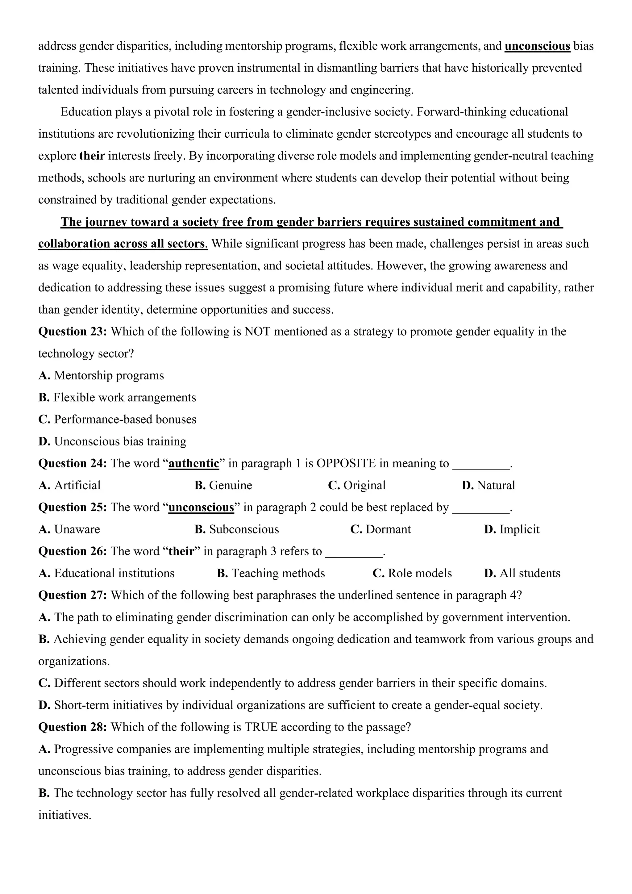 address gender disparities, including mentorship programs, flexible work arrangements, and unconscious bias
training. These initiatives have proven instrumental in dismantling barriers that have historically prevented
talented individuals from pursuing careers in technology and engineering.
Education plays a pivotal role in fostering a gender-inclusive society. Forward-thinking educational
institutions are revolutionizing their curricula to eliminate gender stereotypes and encourage all students to
explore their interests freely. By incorporating diverse role models and implementing gender-neutral teaching
methods, schools are nurturing an environment where students can develop their potential without being
constrained by traditional gender expectations.
The journey toward a society free from gender barriers requires sustained commitment and
collaboration across all sectors. While significant progress has been made, challenges persist in areas such
as wage equality, leadership representation, and societal attitudes. However, the growing awareness and
dedication to addressing these issues suggest a promising future where individual merit and capability, rather
than gender identity, determine opportunities and success.
Question 23: Which of the following is NOT mentioned as a strategy to promote gender equality in the
technology sector?
A. Mentorship programs
B. Flexible work arrangements
C. Performance-based bonuses
D. Unconscious bias training
Question 24: The word “authentic” in paragraph 1 is OPPOSITE in meaning to _________.
A. Artificial B. Genuine C. Original D. Natural
Question 25: The word “unconscious” in paragraph 2 could be best replaced by _________.
A. Unaware B. Subconscious C. Dormant D. Implicit
Question 26: The word “their” in paragraph 3 refers to _________.
A. Educational institutions B. Teaching methods C. Role models D. All students
Question 27: Which of the following best paraphrases the underlined sentence in paragraph 4?
A. The path to eliminating gender discrimination can only be accomplished by government intervention.
B. Achieving gender equality in society demands ongoing dedication and teamwork from various groups and
organizations.
C. Different sectors should work independently to address gender barriers in their specific domains.
D. Short-term initiatives by individual organizations are sufficient to create a gender-equal society.
Question 28: Which of the following is TRUE according to the passage?
A. Progressive companies are implementing multiple strategies, including mentorship programs and
unconscious bias training, to address gender disparities.
B. The technology sector has fully resolved all gender-related workplace disparities through its current
initiatives.
 