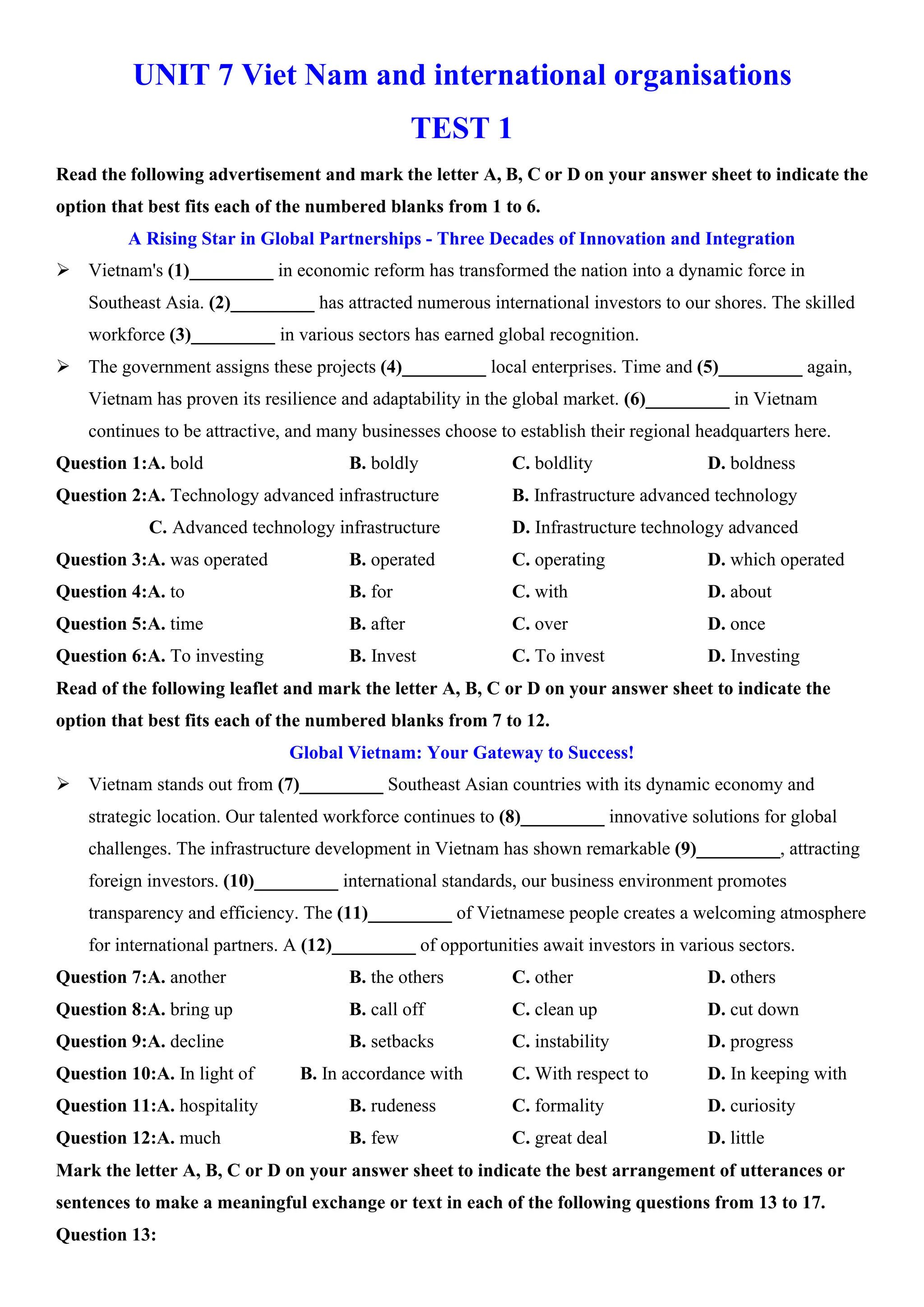 UNIT 7 Viet Nam and international organisations
TEST 1
Read the following advertisement and mark the letter A, B, C or D on your answer sheet to indicate the
option that best fits each of the numbered blanks from 1 to 6.
A Rising Star in Global Partnerships - Three Decades of Innovation and Integration
ÿ Vietnam's (1)_________ in economic reform has transformed the nation into a dynamic force in
Southeast Asia. (2)_________ has attracted numerous international investors to our shores. The skilled
workforce (3)_________ in various sectors has earned global recognition.
ÿ The government assigns these projects (4)_________ local enterprises. Time and (5)_________ again,
Vietnam has proven its resilience and adaptability in the global market. (6)_________ in Vietnam
continues to be attractive, and many businesses choose to establish their regional headquarters here.
Question 1:A. bold B. boldly C. boldlity D. boldness
Question 2:A. Technology advanced infrastructure B. Infrastructure advanced technology
C. Advanced technology infrastructure D. Infrastructure technology advanced
Question 3:A. was operated B. operated C. operating D. which operated
Question 4:A. to B. for C. with D. about
Question 5:A. time B. after C. over D. once
Question 6:A. To investing B. Invest C. To invest D. Investing
Read of the following leaflet and mark the letter A, B, C or D on your answer sheet to indicate the
option that best fits each of the numbered blanks from 7 to 12.
Global Vietnam: Your Gateway to Success!
ÿ Vietnam stands out from (7)_________ Southeast Asian countries with its dynamic economy and
strategic location. Our talented workforce continues to (8)_________ innovative solutions for global
challenges. The infrastructure development in Vietnam has shown remarkable (9)_________, attracting
foreign investors. (10)_________ international standards, our business environment promotes
transparency and efficiency. The (11)_________ of Vietnamese people creates a welcoming atmosphere
for international partners. A (12)_________ of opportunities await investors in various sectors.
Question 7:A. another B. the others C. other D. others
Question 8:A. bring up B. call off C. clean up D. cut down
Question 9:A. decline B. setbacks C. instability D. progress
Question 10:A. In light of B. In accordance with C. With respect to D. In keeping with
Question 11:A. hospitality B. rudeness C. formality D. curiosity
Question 12:A. much B. few C. great deal D. little
Mark the letter A, B, C or D on your answer sheet to indicate the best arrangement of utterances or
sentences to make a meaningful exchange or text in each of the following questions from 13 to 17.
Question 13:
 