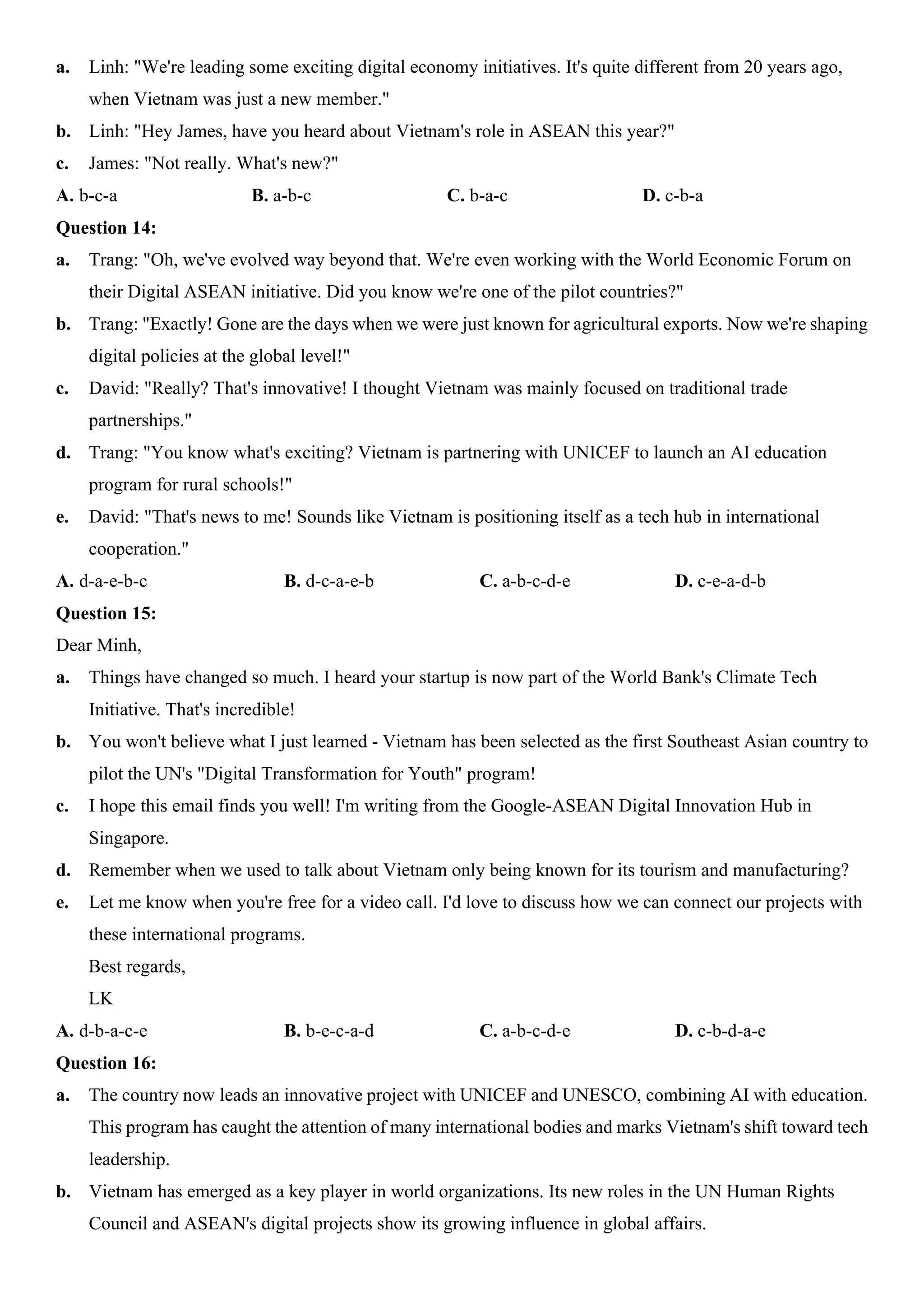 a. Linh: "We're leading some exciting digital economy initiatives. It's quite different from 20 years ago,
when Vietnam was just a new member."
b. Linh: "Hey James, have you heard about Vietnam's role in ASEAN this year?"
c. James: "Not really. What's new?"
A. b-c-a B. a-b-c C. b-a-c D. c-b-a
Question 14:
a. Trang: "Oh, we've evolved way beyond that. We're even working with the World Economic Forum on
their Digital ASEAN initiative. Did you know we're one of the pilot countries?"
b. Trang: "Exactly! Gone are the days when we were just known for agricultural exports. Now we're shaping
digital policies at the global level!"
c. David: "Really? That's innovative! I thought Vietnam was mainly focused on traditional trade
partnerships."
d. Trang: "You know what's exciting? Vietnam is partnering with UNICEF to launch an AI education
program for rural schools!"
e. David: "That's news to me! Sounds like Vietnam is positioning itself as a tech hub in international
cooperation."
A. d-a-e-b-c B. d-c-a-e-b C. a-b-c-d-e D. c-e-a-d-b
Question 15:
Dear Minh,
a. Things have changed so much. I heard your startup is now part of the World Bank's Climate Tech
Initiative. That's incredible!
b. You won't believe what I just learned - Vietnam has been selected as the first Southeast Asian country to
pilot the UN's "Digital Transformation for Youth" program!
c. I hope this email finds you well! I'm writing from the Google-ASEAN Digital Innovation Hub in
Singapore.
d. Remember when we used to talk about Vietnam only being known for its tourism and manufacturing?
e. Let me know when you're free for a video call. I'd love to discuss how we can connect our projects with
these international programs.
Best regards,
LK
A. d-b-a-c-e B. b-e-c-a-d C. a-b-c-d-e D. c-b-d-a-e
Question 16:
a. The country now leads an innovative project with UNICEF and UNESCO, combining AI with education.
This program has caught the attention of many international bodies and marks Vietnam's shift toward tech
leadership.
b. Vietnam has emerged as a key player in world organizations. Its new roles in the UN Human Rights
Council and ASEAN's digital projects show its growing influence in global affairs.
 