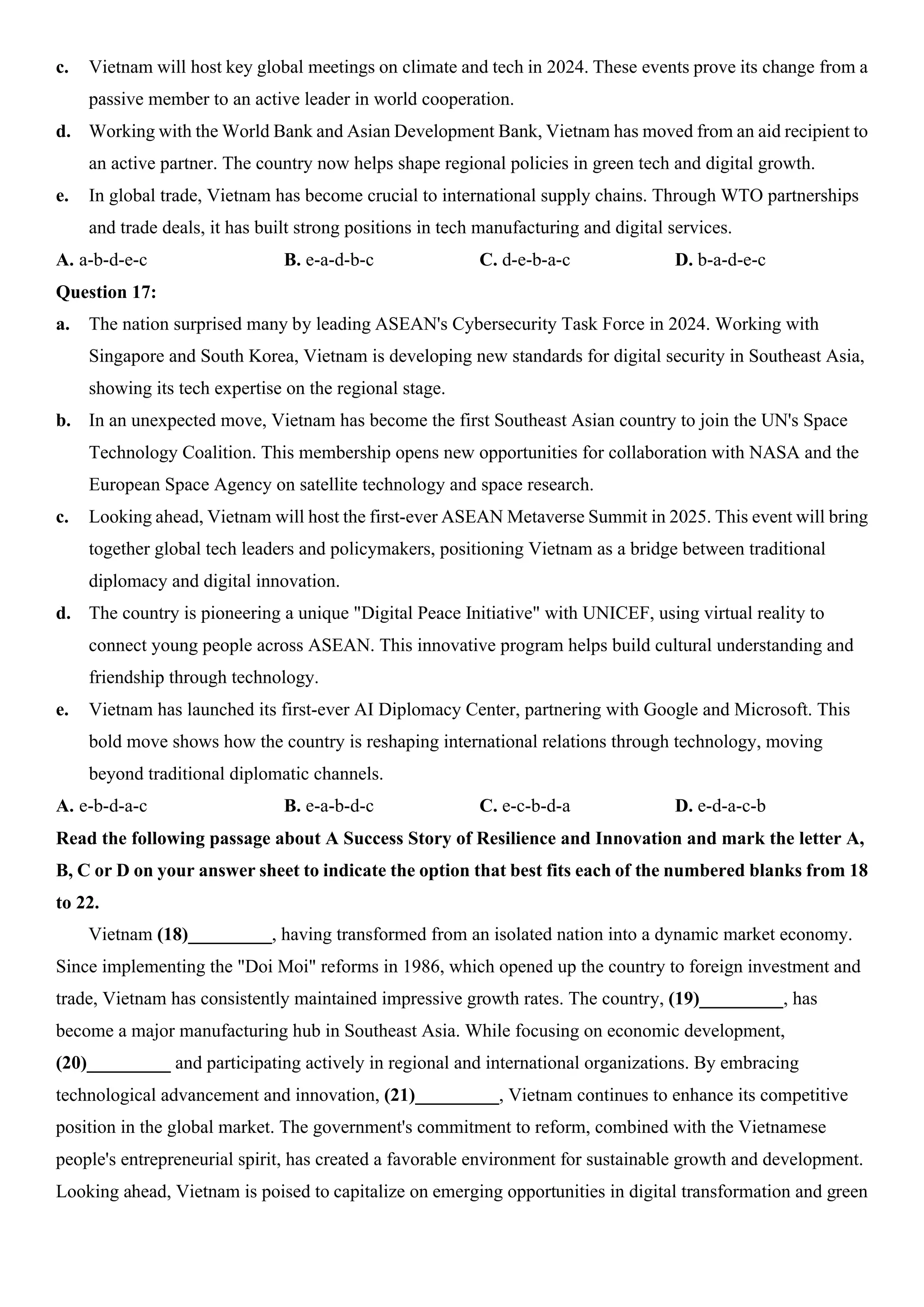 c. Vietnam will host key global meetings on climate and tech in 2024. These events prove its change from a
passive member to an active leader in world cooperation.
d. Working with the World Bank and Asian Development Bank, Vietnam has moved from an aid recipient to
an active partner. The country now helps shape regional policies in green tech and digital growth.
e. In global trade, Vietnam has become crucial to international supply chains. Through WTO partnerships
and trade deals, it has built strong positions in tech manufacturing and digital services.
A. a-b-d-e-c B. e-a-d-b-c C. d-e-b-a-c D. b-a-d-e-c
Question 17:
a. The nation surprised many by leading ASEAN's Cybersecurity Task Force in 2024. Working with
Singapore and South Korea, Vietnam is developing new standards for digital security in Southeast Asia,
showing its tech expertise on the regional stage.
b. In an unexpected move, Vietnam has become the first Southeast Asian country to join the UN's Space
Technology Coalition. This membership opens new opportunities for collaboration with NASA and the
European Space Agency on satellite technology and space research.
c. Looking ahead, Vietnam will host the first-ever ASEAN Metaverse Summit in 2025. This event will bring
together global tech leaders and policymakers, positioning Vietnam as a bridge between traditional
diplomacy and digital innovation.
d. The country is pioneering a unique "Digital Peace Initiative" with UNICEF, using virtual reality to
connect young people across ASEAN. This innovative program helps build cultural understanding and
friendship through technology.
e. Vietnam has launched its first-ever AI Diplomacy Center, partnering with Google and Microsoft. This
bold move shows how the country is reshaping international relations through technology, moving
beyond traditional diplomatic channels.
A. e-b-d-a-c B. e-a-b-d-c C. e-c-b-d-a D. e-d-a-c-b
Read the following passage about A Success Story of Resilience and Innovation and mark the letter A,
B, C or D on your answer sheet to indicate the option that best fits each of the numbered blanks from 18
to 22.
Vietnam (18)_________, having transformed from an isolated nation into a dynamic market economy.
Since implementing the "Doi Moi" reforms in 1986, which opened up the country to foreign investment and
trade, Vietnam has consistently maintained impressive growth rates. The country, (19)_________, has
become a major manufacturing hub in Southeast Asia. While focusing on economic development,
(20)_________ and participating actively in regional and international organizations. By embracing
technological advancement and innovation, (21)_________, Vietnam continues to enhance its competitive
position in the global market. The government's commitment to reform, combined with the Vietnamese
people's entrepreneurial spirit, has created a favorable environment for sustainable growth and development.
Looking ahead, Vietnam is poised to capitalize on emerging opportunities in digital transformation and green
 
