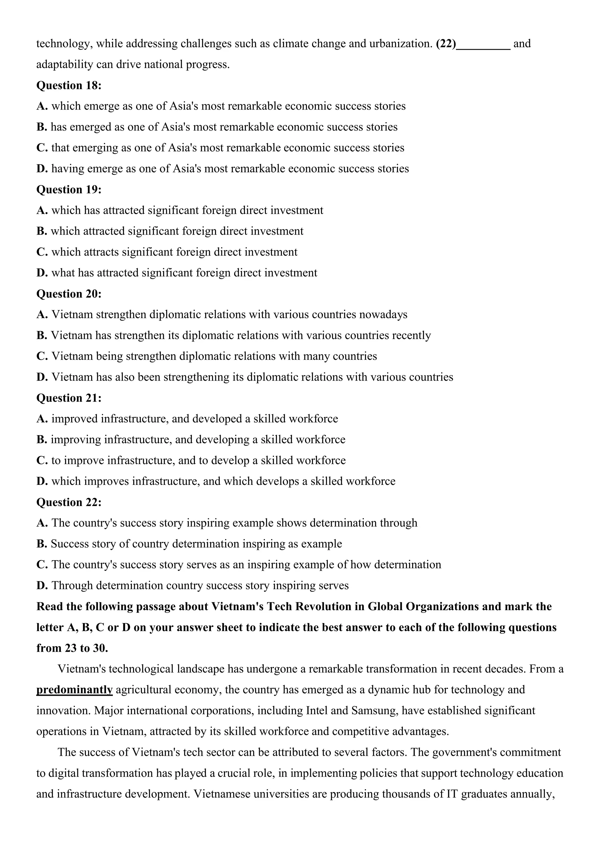 technology, while addressing challenges such as climate change and urbanization. (22)_________ and
adaptability can drive national progress.
Question 18:
A. which emerge as one of Asia's most remarkable economic success stories
B. has emerged as one of Asia's most remarkable economic success stories
C. that emerging as one of Asia's most remarkable economic success stories
D. having emerge as one of Asia's most remarkable economic success stories
Question 19:
A. which has attracted significant foreign direct investment
B. which attracted significant foreign direct investment
C. which attracts significant foreign direct investment
D. what has attracted significant foreign direct investment
Question 20:
A. Vietnam strengthen diplomatic relations with various countries nowadays
B. Vietnam has strengthen its diplomatic relations with various countries recently
C. Vietnam being strengthen diplomatic relations with many countries
D. Vietnam has also been strengthening its diplomatic relations with various countries
Question 21:
A. improved infrastructure, and developed a skilled workforce
B. improving infrastructure, and developing a skilled workforce
C. to improve infrastructure, and to develop a skilled workforce
D. which improves infrastructure, and which develops a skilled workforce
Question 22:
A. The country's success story inspiring example shows determination through
B. Success story of country determination inspiring as example
C. The country's success story serves as an inspiring example of how determination
D. Through determination country success story inspiring serves
Read the following passage about Vietnam's Tech Revolution in Global Organizations and mark the
letter A, B, C or D on your answer sheet to indicate the best answer to each of the following questions
from 23 to 30.
Vietnam's technological landscape has undergone a remarkable transformation in recent decades. From a
predominantly agricultural economy, the country has emerged as a dynamic hub for technology and
innovation. Major international corporations, including Intel and Samsung, have established significant
operations in Vietnam, attracted by its skilled workforce and competitive advantages.
The success of Vietnam's tech sector can be attributed to several factors. The government's commitment
to digital transformation has played a crucial role, in implementing policies that support technology education
and infrastructure development. Vietnamese universities are producing thousands of IT graduates annually,
 