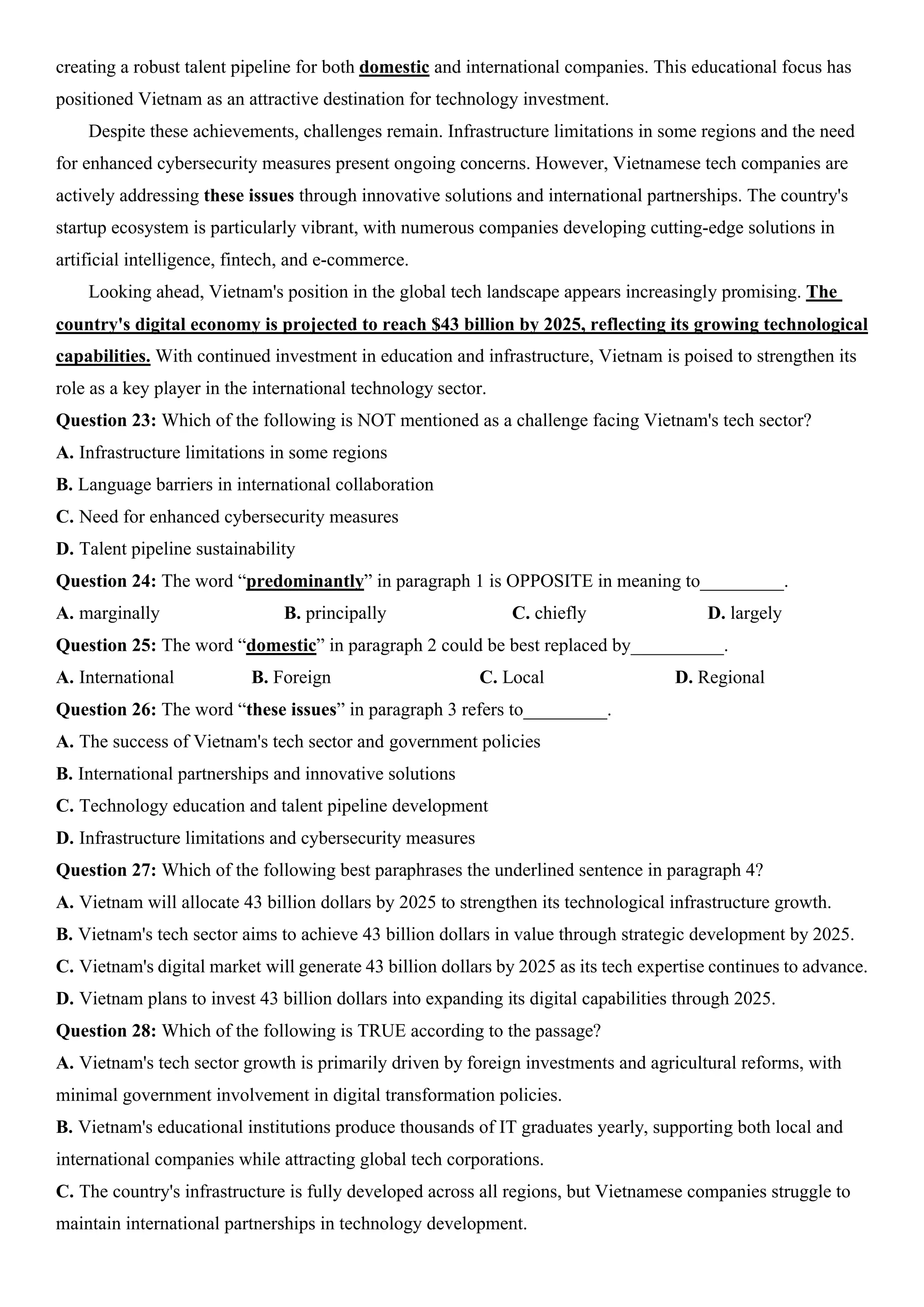 creating a robust talent pipeline for both domestic and international companies. This educational focus has
positioned Vietnam as an attractive destination for technology investment.
Despite these achievements, challenges remain. Infrastructure limitations in some regions and the need
for enhanced cybersecurity measures present ongoing concerns. However, Vietnamese tech companies are
actively addressing these issues through innovative solutions and international partnerships. The country's
startup ecosystem is particularly vibrant, with numerous companies developing cutting-edge solutions in
artificial intelligence, fintech, and e-commerce.
Looking ahead, Vietnam's position in the global tech landscape appears increasingly promising. The
country's digital economy is projected to reach $43 billion by 2025, reflecting its growing technological
capabilities. With continued investment in education and infrastructure, Vietnam is poised to strengthen its
role as a key player in the international technology sector.
Question 23: Which of the following is NOT mentioned as a challenge facing Vietnam's tech sector?
A. Infrastructure limitations in some regions
B. Language barriers in international collaboration
C. Need for enhanced cybersecurity measures
D. Talent pipeline sustainability
Question 24: The word “predominantly” in paragraph 1 is OPPOSITE in meaning to_________.
A. marginally B. principally C. chiefly D. largely
Question 25: The word “domestic” in paragraph 2 could be best replaced by__________.
A. International B. Foreign C. Local D. Regional
Question 26: The word “these issues” in paragraph 3 refers to_________.
A. The success of Vietnam's tech sector and government policies
B. International partnerships and innovative solutions
C. Technology education and talent pipeline development
D. Infrastructure limitations and cybersecurity measures
Question 27: Which of the following best paraphrases the underlined sentence in paragraph 4?
A. Vietnam will allocate 43 billion dollars by 2025 to strengthen its technological infrastructure growth.
B. Vietnam's tech sector aims to achieve 43 billion dollars in value through strategic development by 2025.
C. Vietnam's digital market will generate 43 billion dollars by 2025 as its tech expertise continues to advance.
D. Vietnam plans to invest 43 billion dollars into expanding its digital capabilities through 2025.
Question 28: Which of the following is TRUE according to the passage?
A. Vietnam's tech sector growth is primarily driven by foreign investments and agricultural reforms, with
minimal government involvement in digital transformation policies.
B. Vietnam's educational institutions produce thousands of IT graduates yearly, supporting both local and
international companies while attracting global tech corporations.
C. The country's infrastructure is fully developed across all regions, but Vietnamese companies struggle to
maintain international partnerships in technology development.
 