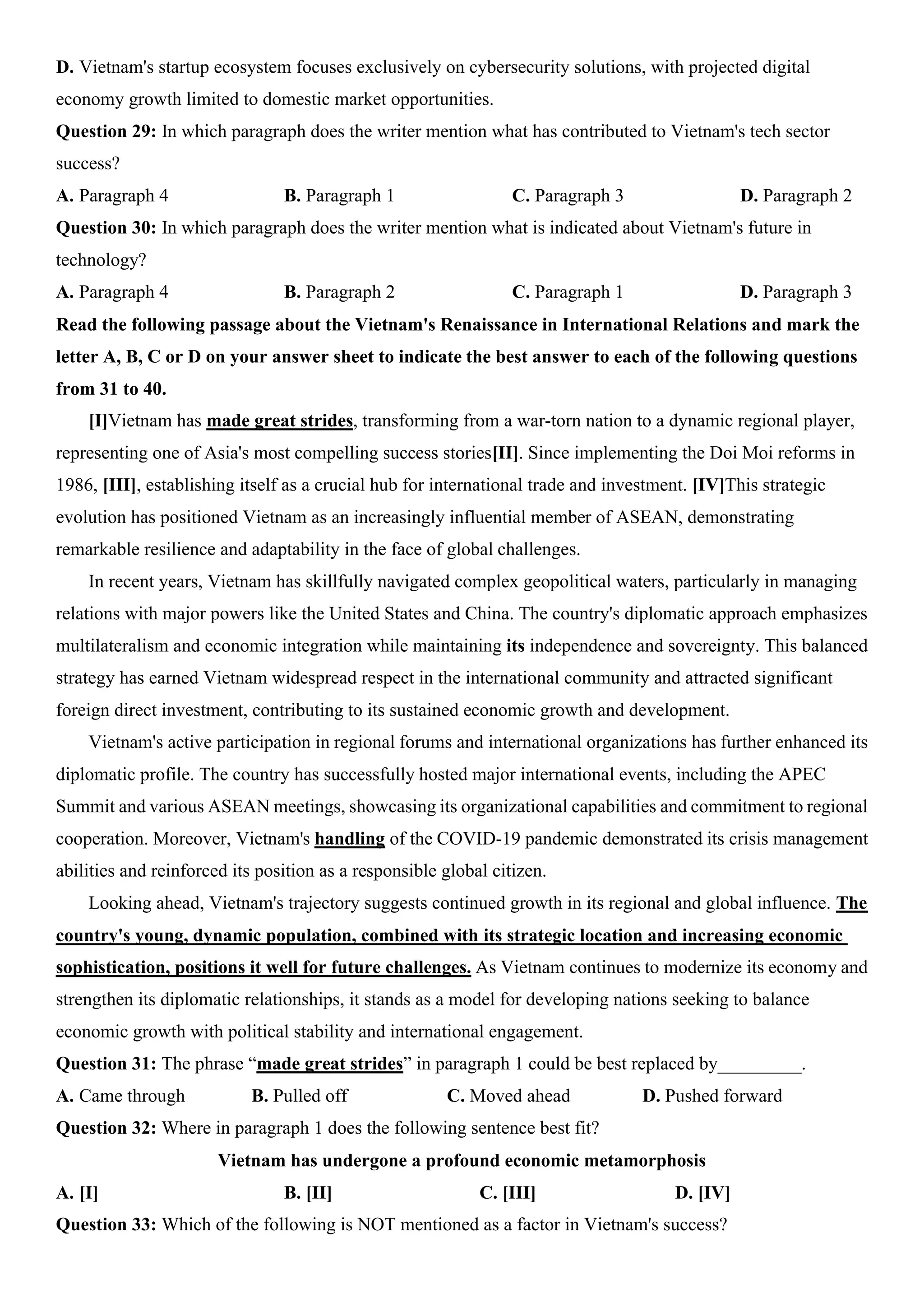 D. Vietnam's startup ecosystem focuses exclusively on cybersecurity solutions, with projected digital
economy growth limited to domestic market opportunities.
Question 29: In which paragraph does the writer mention what has contributed to Vietnam's tech sector
success?
A. Paragraph 4 B. Paragraph 1 C. Paragraph 3 D. Paragraph 2
Question 30: In which paragraph does the writer mention what is indicated about Vietnam's future in
technology?
A. Paragraph 4 B. Paragraph 2 C. Paragraph 1 D. Paragraph 3
Read the following passage about the Vietnam's Renaissance in International Relations and mark the
letter A, B, C or D on your answer sheet to indicate the best answer to each of the following questions
from 31 to 40.
[I]Vietnam has made great strides, transforming from a war-torn nation to a dynamic regional player,
representing one of Asia's most compelling success stories[II]. Since implementing the Doi Moi reforms in
1986, [III], establishing itself as a crucial hub for international trade and investment. [IV]This strategic
evolution has positioned Vietnam as an increasingly influential member of ASEAN, demonstrating
remarkable resilience and adaptability in the face of global challenges.
In recent years, Vietnam has skillfully navigated complex geopolitical waters, particularly in managing
relations with major powers like the United States and China. The country's diplomatic approach emphasizes
multilateralism and economic integration while maintaining its independence and sovereignty. This balanced
strategy has earned Vietnam widespread respect in the international community and attracted significant
foreign direct investment, contributing to its sustained economic growth and development.
Vietnam's active participation in regional forums and international organizations has further enhanced its
diplomatic profile. The country has successfully hosted major international events, including the APEC
Summit and various ASEAN meetings, showcasing its organizational capabilities and commitment to regional
cooperation. Moreover, Vietnam's handling of the COVID-19 pandemic demonstrated its crisis management
abilities and reinforced its position as a responsible global citizen.
Looking ahead, Vietnam's trajectory suggests continued growth in its regional and global influence. The
country's young, dynamic population, combined with its strategic location and increasing economic
sophistication, positions it well for future challenges. As Vietnam continues to modernize its economy and
strengthen its diplomatic relationships, it stands as a model for developing nations seeking to balance
economic growth with political stability and international engagement.
Question 31: The phrase “made great strides” in paragraph 1 could be best replaced by_________.
A. Came through B. Pulled off C. Moved ahead D. Pushed forward
Question 32: Where in paragraph 1 does the following sentence best fit?
Vietnam has undergone a profound economic metamorphosis
A. [I] B. [II] C. [III] D. [IV]
Question 33: Which of the following is NOT mentioned as a factor in Vietnam's success?
 