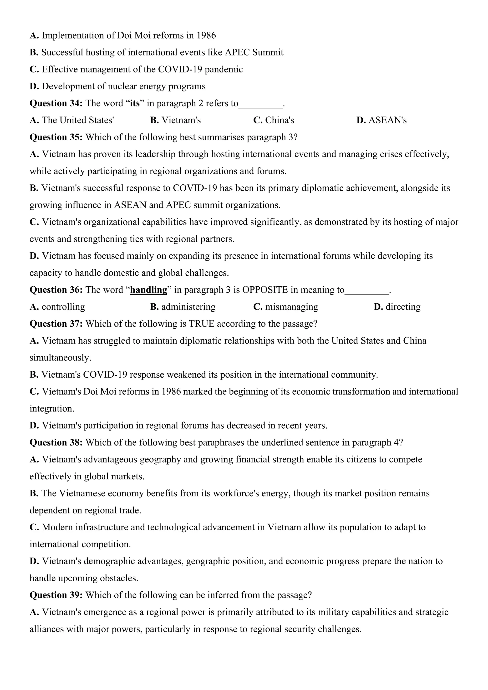 A. Implementation of Doi Moi reforms in 1986
B. Successful hosting of international events like APEC Summit
C. Effective management of the COVID-19 pandemic
D. Development of nuclear energy programs
Question 34: The word “its” in paragraph 2 refers to_________.
A. The United States' B. Vietnam's C. China's D. ASEAN's
Question 35: Which of the following best summarises paragraph 3?
A. Vietnam has proven its leadership through hosting international events and managing crises effectively,
while actively participating in regional organizations and forums.
B. Vietnam's successful response to COVID-19 has been its primary diplomatic achievement, alongside its
growing influence in ASEAN and APEC summit organizations.
C. Vietnam's organizational capabilities have improved significantly, as demonstrated by its hosting of major
events and strengthening ties with regional partners.
D. Vietnam has focused mainly on expanding its presence in international forums while developing its
capacity to handle domestic and global challenges.
Question 36: The word “handling” in paragraph 3 is OPPOSITE in meaning to_________.
A. controlling B. administering C. mismanaging D. directing
Question 37: Which of the following is TRUE according to the passage?
A. Vietnam has struggled to maintain diplomatic relationships with both the United States and China
simultaneously.
B. Vietnam's COVID-19 response weakened its position in the international community.
C. Vietnam's Doi Moi reforms in 1986 marked the beginning of its economic transformation and international
integration.
D. Vietnam's participation in regional forums has decreased in recent years.
Question 38: Which of the following best paraphrases the underlined sentence in paragraph 4?
A. Vietnam's advantageous geography and growing financial strength enable its citizens to compete
effectively in global markets.
B. The Vietnamese economy benefits from its workforce's energy, though its market position remains
dependent on regional trade.
C. Modern infrastructure and technological advancement in Vietnam allow its population to adapt to
international competition.
D. Vietnam's demographic advantages, geographic position, and economic progress prepare the nation to
handle upcoming obstacles.
Question 39: Which of the following can be inferred from the passage?
A. Vietnam's emergence as a regional power is primarily attributed to its military capabilities and strategic
alliances with major powers, particularly in response to regional security challenges.
 