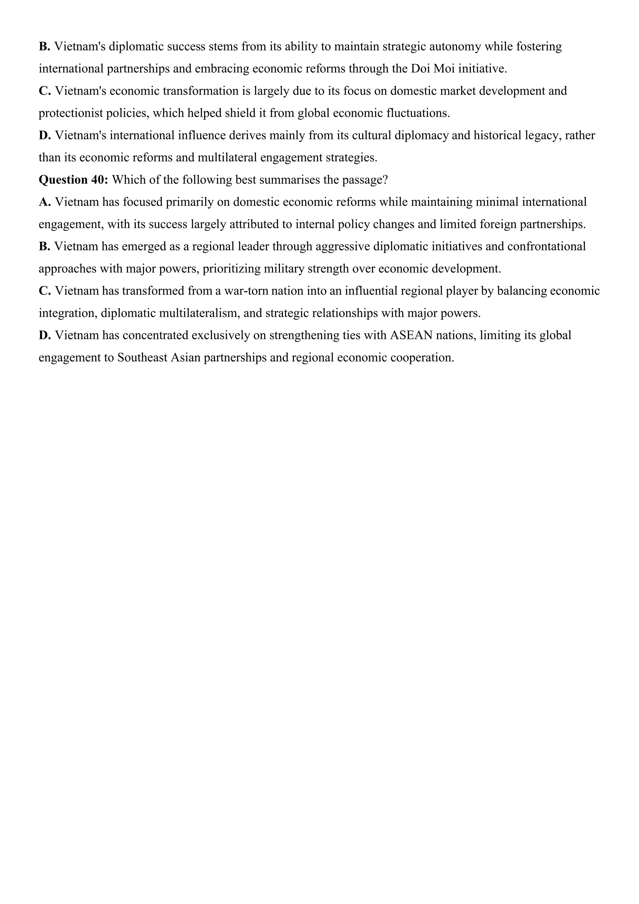 B. Vietnam's diplomatic success stems from its ability to maintain strategic autonomy while fostering
international partnerships and embracing economic reforms through the Doi Moi initiative.
C. Vietnam's economic transformation is largely due to its focus on domestic market development and
protectionist policies, which helped shield it from global economic fluctuations.
D. Vietnam's international influence derives mainly from its cultural diplomacy and historical legacy, rather
than its economic reforms and multilateral engagement strategies.
Question 40: Which of the following best summarises the passage?
A. Vietnam has focused primarily on domestic economic reforms while maintaining minimal international
engagement, with its success largely attributed to internal policy changes and limited foreign partnerships.
B. Vietnam has emerged as a regional leader through aggressive diplomatic initiatives and confrontational
approaches with major powers, prioritizing military strength over economic development.
C. Vietnam has transformed from a war-torn nation into an influential regional player by balancing economic
integration, diplomatic multilateralism, and strategic relationships with major powers.
D. Vietnam has concentrated exclusively on strengthening ties with ASEAN nations, limiting its global
engagement to Southeast Asian partnerships and regional economic cooperation.
 