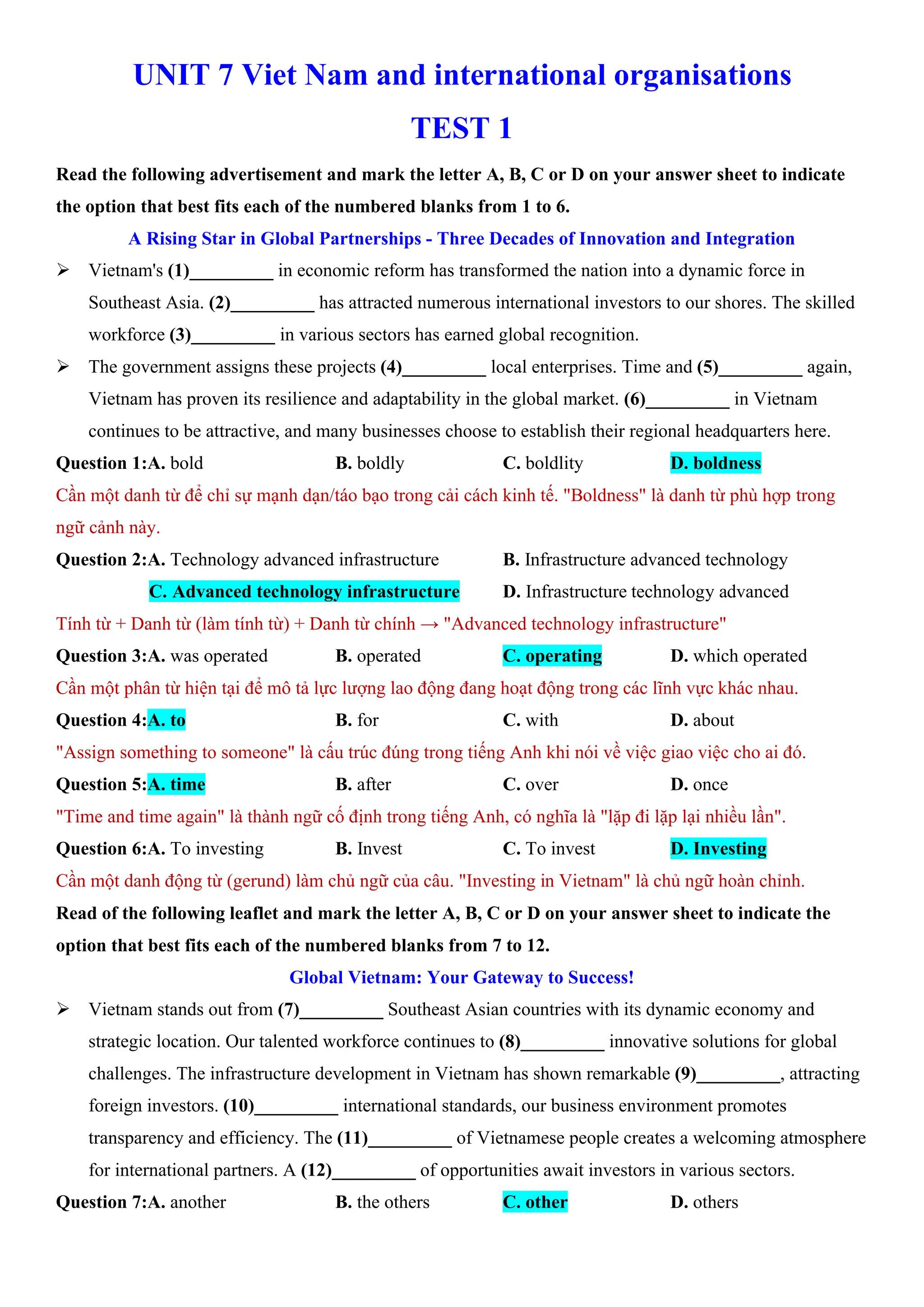 UNIT 7 Viet Nam and international organisations
TEST 1
Read the following advertisement and mark the letter A, B, C or D on your answer sheet to indicate
the option that best fits each of the numbered blanks from 1 to 6.
A Rising Star in Global Partnerships - Three Decades of Innovation and Integration
ÿ Vietnam's (1)_________ in economic reform has transformed the nation into a dynamic force in
Southeast Asia. (2)_________ has attracted numerous international investors to our shores. The skilled
workforce (3)_________ in various sectors has earned global recognition.
ÿ The government assigns these projects (4)_________ local enterprises. Time and (5)_________ again,
Vietnam has proven its resilience and adaptability in the global market. (6)_________ in Vietnam
continues to be attractive, and many businesses choose to establish their regional headquarters here.
Question 1:A. bold B. boldly C. boldlity D. boldness
Cần một danh từ để chỉ sự mạnh dạn/táo bạo trong cải cách kinh tế. "Boldness" là danh từ phù hợp trong
ngữ cảnh này.
Question 2:A. Technology advanced infrastructure B. Infrastructure advanced technology
C. Advanced technology infrastructure D. Infrastructure technology advanced
Tính từ + Danh từ (làm tính từ) + Danh từ chính → "Advanced technology infrastructure"
Question 3:A. was operated B. operated C. operating D. which operated
Cần một phân từ hiện tại để mô tả lực lượng lao động đang hoạt động trong các lĩnh vực khác nhau.
Question 4:A. to B. for C. with D. about
"Assign something to someone" là cấu trúc đúng trong tiếng Anh khi nói về việc giao việc cho ai đó.
Question 5:A. time B. after C. over D. once
"Time and time again" là thành ngữ cố định trong tiếng Anh, có nghĩa là "lặp đi lặp lại nhiều lần".
Question 6:A. To investing B. Invest C. To invest D. Investing
Cần một danh động từ (gerund) làm chủ ngữ của câu. "Investing in Vietnam" là chủ ngữ hoàn chỉnh.
Read of the following leaflet and mark the letter A, B, C or D on your answer sheet to indicate the
option that best fits each of the numbered blanks from 7 to 12.
Global Vietnam: Your Gateway to Success!
ÿ Vietnam stands out from (7)_________ Southeast Asian countries with its dynamic economy and
strategic location. Our talented workforce continues to (8)_________ innovative solutions for global
challenges. The infrastructure development in Vietnam has shown remarkable (9)_________, attracting
foreign investors. (10)_________ international standards, our business environment promotes
transparency and efficiency. The (11)_________ of Vietnamese people creates a welcoming atmosphere
for international partners. A (12)_________ of opportunities await investors in various sectors.
Question 7:A. another B. the others C. other D. others
 