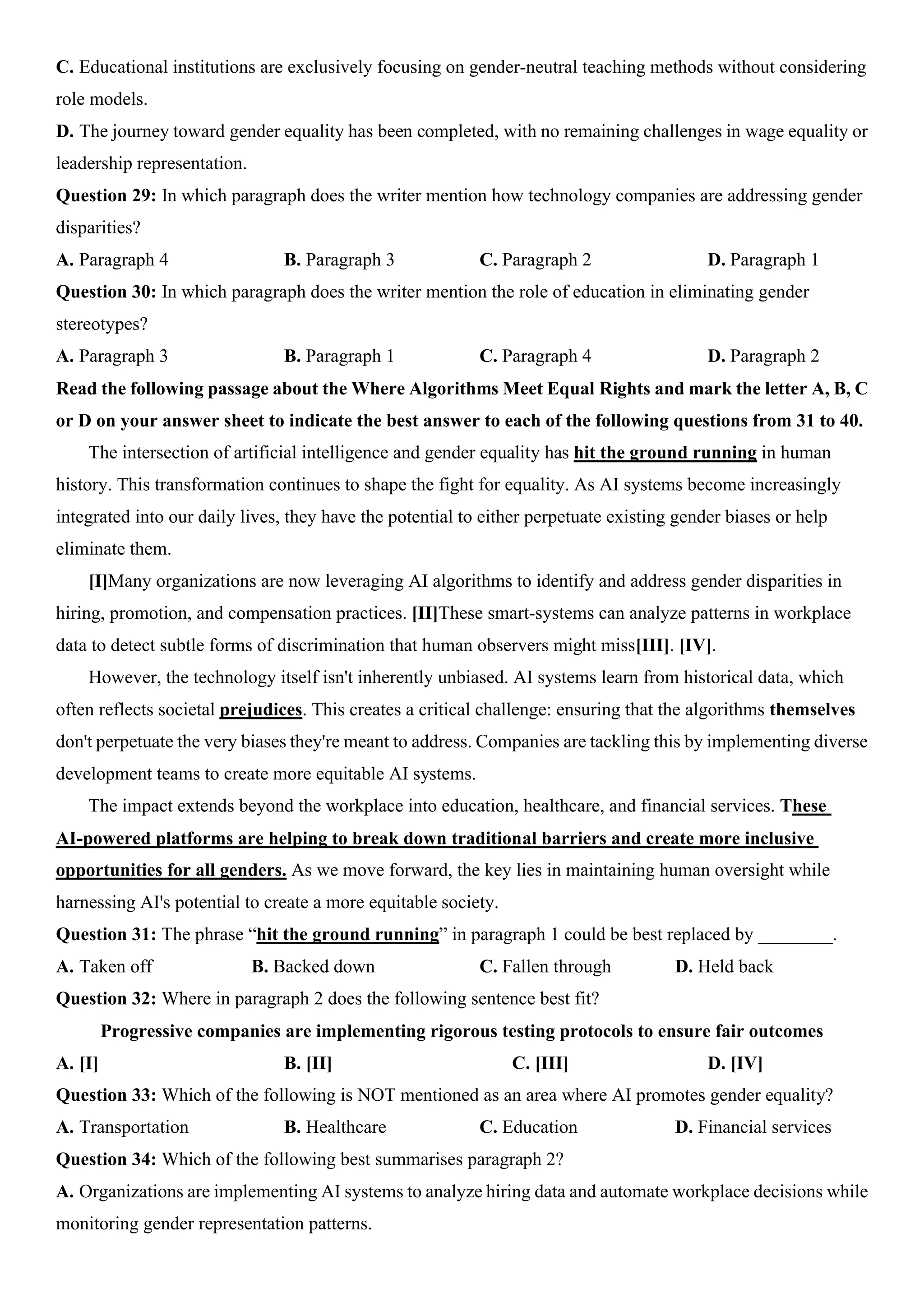 C. Educational institutions are exclusively focusing on gender-neutral teaching methods without considering
role models.
D. The journey toward gender equality has been completed, with no remaining challenges in wage equality or
leadership representation.
Question 29: In which paragraph does the writer mention how technology companies are addressing gender
disparities?
A. Paragraph 4 B. Paragraph 3 C. Paragraph 2 D. Paragraph 1
Question 30: In which paragraph does the writer mention the role of education in eliminating gender
stereotypes?
A. Paragraph 3 B. Paragraph 1 C. Paragraph 4 D. Paragraph 2
Read the following passage about the Where Algorithms Meet Equal Rights and mark the letter A, B, C
or D on your answer sheet to indicate the best answer to each of the following questions from 31 to 40.
The intersection of artificial intelligence and gender equality has hit the ground running in human
history. This transformation continues to shape the fight for equality. As AI systems become increasingly
integrated into our daily lives, they have the potential to either perpetuate existing gender biases or help
eliminate them.
[I]Many organizations are now leveraging AI algorithms to identify and address gender disparities in
hiring, promotion, and compensation practices. [II]These smart-systems can analyze patterns in workplace
data to detect subtle forms of discrimination that human observers might miss[III]. [IV].
However, the technology itself isn't inherently unbiased. AI systems learn from historical data, which
often reflects societal prejudices. This creates a critical challenge: ensuring that the algorithms themselves
don't perpetuate the very biases they're meant to address. Companies are tackling this by implementing diverse
development teams to create more equitable AI systems.
The impact extends beyond the workplace into education, healthcare, and financial services. These
AI-powered platforms are helping to break down traditional barriers and create more inclusive
opportunities for all genders. As we move forward, the key lies in maintaining human oversight while
harnessing AI's potential to create a more equitable society.
Question 31: The phrase “hit the ground running” in paragraph 1 could be best replaced by ________.
A. Taken off B. Backed down C. Fallen through D. Held back
Question 32: Where in paragraph 2 does the following sentence best fit?
Progressive companies are implementing rigorous testing protocols to ensure fair outcomes
A. [I] B. [II] C. [III] D. [IV]
Question 33: Which of the following is NOT mentioned as an area where AI promotes gender equality?
A. Transportation B. Healthcare C. Education D. Financial services
Question 34: Which of the following best summarises paragraph 2?
A. Organizations are implementing AI systems to analyze hiring data and automate workplace decisions while
monitoring gender representation patterns.
 