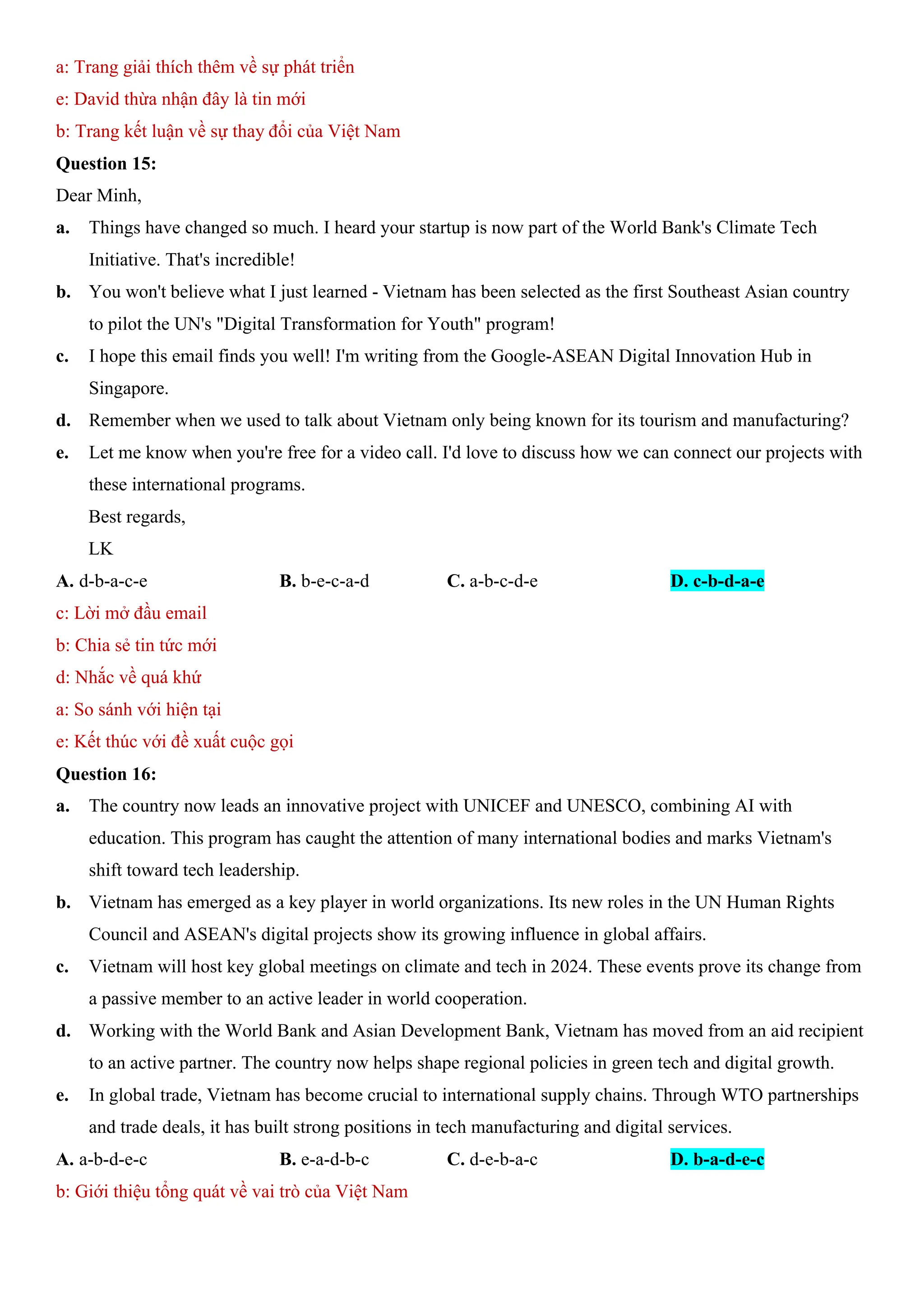a: Trang giải thích thêm về sự phát triển
e: David thừa nhận đây là tin mới
b: Trang kết luận về sự thay đổi của Việt Nam
Question 15:
Dear Minh,
a. Things have changed so much. I heard your startup is now part of the World Bank's Climate Tech
Initiative. That's incredible!
b. You won't believe what I just learned - Vietnam has been selected as the first Southeast Asian country
to pilot the UN's "Digital Transformation for Youth" program!
c. I hope this email finds you well! I'm writing from the Google-ASEAN Digital Innovation Hub in
Singapore.
d. Remember when we used to talk about Vietnam only being known for its tourism and manufacturing?
e. Let me know when you're free for a video call. I'd love to discuss how we can connect our projects with
these international programs.
Best regards,
LK
A. d-b-a-c-e B. b-e-c-a-d C. a-b-c-d-e D. c-b-d-a-e
c: Lời mở đầu email
b: Chia sẻ tin tức mới
d: Nhắc về quá khứ
a: So sánh với hiện tại
e: Kết thúc với đề xuất cuộc gọi
Question 16:
a. The country now leads an innovative project with UNICEF and UNESCO, combining AI with
education. This program has caught the attention of many international bodies and marks Vietnam's
shift toward tech leadership.
b. Vietnam has emerged as a key player in world organizations. Its new roles in the UN Human Rights
Council and ASEAN's digital projects show its growing influence in global affairs.
c. Vietnam will host key global meetings on climate and tech in 2024. These events prove its change from
a passive member to an active leader in world cooperation.
d. Working with the World Bank and Asian Development Bank, Vietnam has moved from an aid recipient
to an active partner. The country now helps shape regional policies in green tech and digital growth.
e. In global trade, Vietnam has become crucial to international supply chains. Through WTO partnerships
and trade deals, it has built strong positions in tech manufacturing and digital services.
A. a-b-d-e-c B. e-a-d-b-c C. d-e-b-a-c D. b-a-d-e-c
b: Giới thiệu tổng quát về vai trò của Việt Nam
 