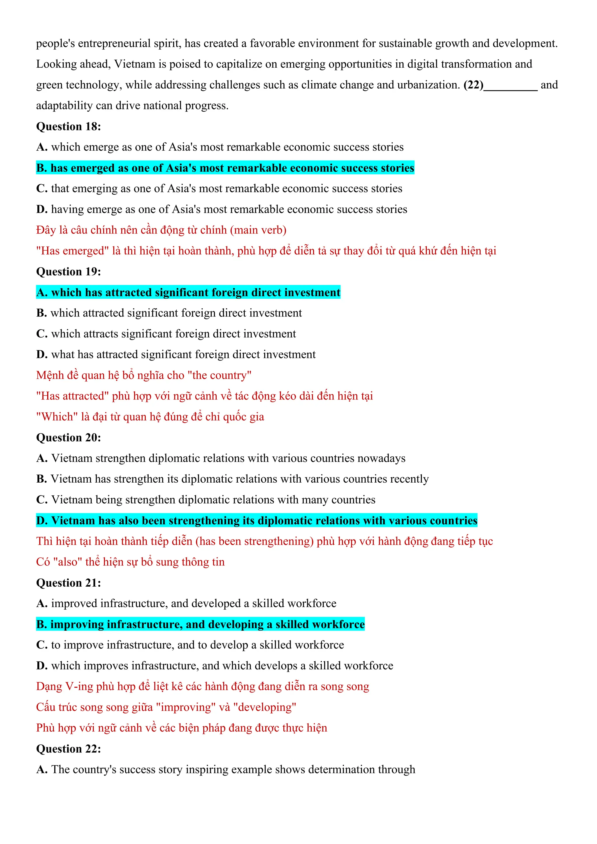 people's entrepreneurial spirit, has created a favorable environment for sustainable growth and development.
Looking ahead, Vietnam is poised to capitalize on emerging opportunities in digital transformation and
green technology, while addressing challenges such as climate change and urbanization. (22)_________ and
adaptability can drive national progress.
Question 18:
A. which emerge as one of Asia's most remarkable economic success stories
B. has emerged as one of Asia's most remarkable economic success stories
C. that emerging as one of Asia's most remarkable economic success stories
D. having emerge as one of Asia's most remarkable economic success stories
Đây là câu chính nên cần động từ chính (main verb)
"Has emerged" là thì hiện tại hoàn thành, phù hợp để diễn tả sự thay đổi từ quá khứ đến hiện tại
Question 19:
A. which has attracted significant foreign direct investment
B. which attracted significant foreign direct investment
C. which attracts significant foreign direct investment
D. what has attracted significant foreign direct investment
Mệnh đề quan hệ bổ nghĩa cho "the country"
"Has attracted" phù hợp với ngữ cảnh về tác động kéo dài đến hiện tại
"Which" là đại từ quan hệ đúng để chỉ quốc gia
Question 20:
A. Vietnam strengthen diplomatic relations with various countries nowadays
B. Vietnam has strengthen its diplomatic relations with various countries recently
C. Vietnam being strengthen diplomatic relations with many countries
D. Vietnam has also been strengthening its diplomatic relations with various countries
Thì hiện tại hoàn thành tiếp diễn (has been strengthening) phù hợp với hành động đang tiếp tục
Có "also" thể hiện sự bổ sung thông tin
Question 21:
A. improved infrastructure, and developed a skilled workforce
B. improving infrastructure, and developing a skilled workforce
C. to improve infrastructure, and to develop a skilled workforce
D. which improves infrastructure, and which develops a skilled workforce
Dạng V-ing phù hợp để liệt kê các hành động đang diễn ra song song
Cấu trúc song song giữa "improving" và "developing"
Phù hợp với ngữ cảnh về các biện pháp đang được thực hiện
Question 22:
A. The country's success story inspiring example shows determination through
 