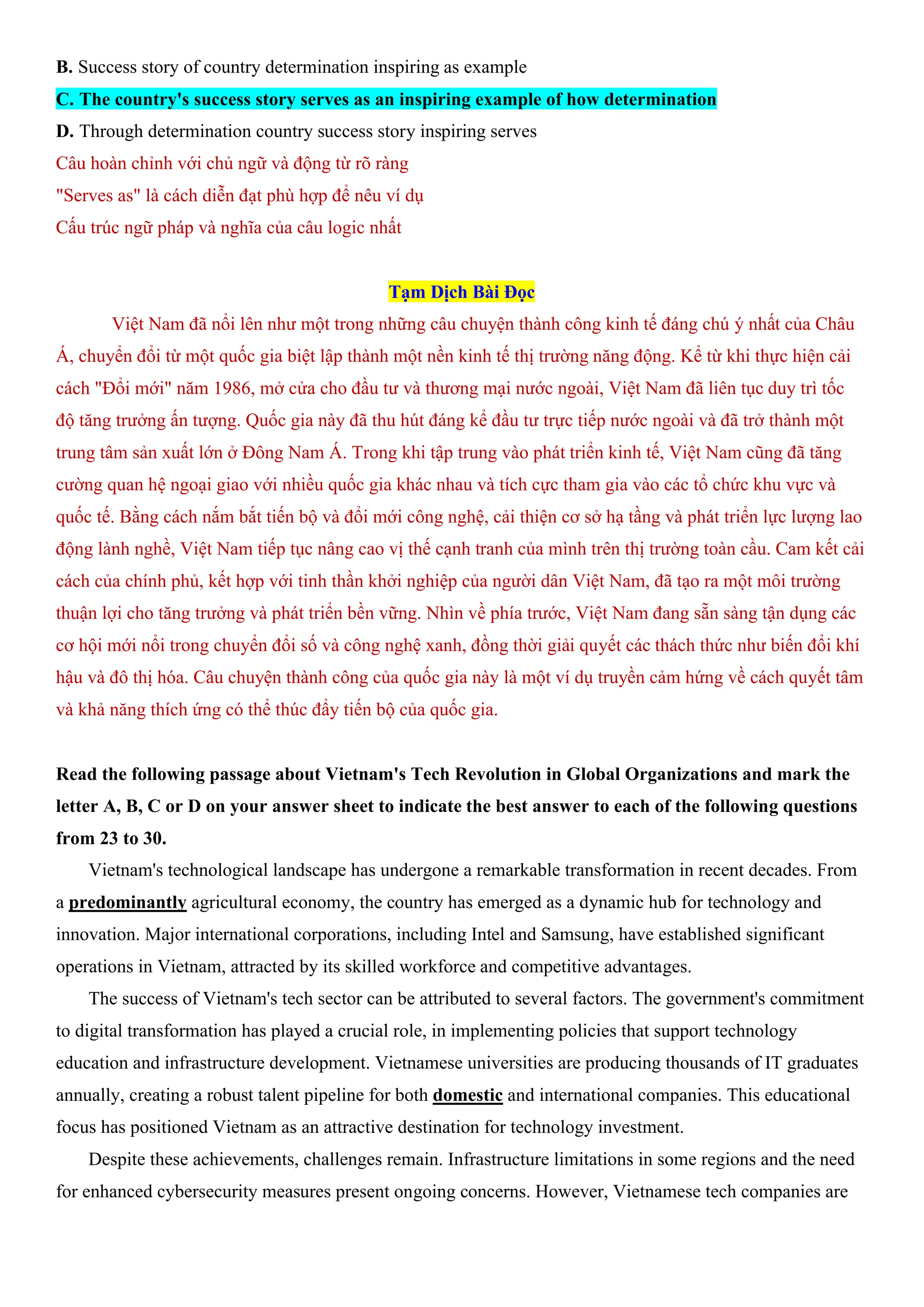 B. Success story of country determination inspiring as example
C. The country's success story serves as an inspiring example of how determination
D. Through determination country success story inspiring serves
Câu hoàn chỉnh với chủ ngữ và động từ rõ ràng
"Serves as" là cách diễn đạt phù hợp để nêu ví dụ
Cấu trúc ngữ pháp và nghĩa của câu logic nhất
Tạm Dịch Bài Đọc
Việt Nam đã nổi lên như một trong những câu chuyện thành công kinh tế đáng chú ý nhất của Châu
Á, chuyển đổi từ một quốc gia biệt lập thành một nền kinh tế thị trường năng động. Kể từ khi thực hiện cải
cách "Đổi mới" năm 1986, mở cửa cho đầu tư và thương mại nước ngoài, Việt Nam đã liên tục duy trì tốc
độ tăng trưởng ấn tượng. Quốc gia này đã thu hút đáng kể đầu tư trực tiếp nước ngoài và đã trở thành một
trung tâm sản xuất lớn ở Đông Nam Á. Trong khi tập trung vào phát triển kinh tế, Việt Nam cũng đã tăng
cường quan hệ ngoại giao với nhiều quốc gia khác nhau và tích cực tham gia vào các tổ chức khu vực và
quốc tế. Bằng cách nắm bắt tiến bộ và đổi mới công nghệ, cải thiện cơ sở hạ tầng và phát triển lực lượng lao
động lành nghề, Việt Nam tiếp tục nâng cao vị thế cạnh tranh của mình trên thị trường toàn cầu. Cam kết cải
cách của chính phủ, kết hợp với tinh thần khởi nghiệp của người dân Việt Nam, đã tạo ra một môi trường
thuận lợi cho tăng trưởng và phát triển bền vững. Nhìn về phía trước, Việt Nam đang sẵn sàng tận dụng các
cơ hội mới nổi trong chuyển đổi số và công nghệ xanh, đồng thời giải quyết các thách thức như biến đổi khí
hậu và đô thị hóa. Câu chuyện thành công của quốc gia này là một ví dụ truyền cảm hứng về cách quyết tâm
và khả năng thích ứng có thể thúc đẩy tiến bộ của quốc gia.
Read the following passage about Vietnam's Tech Revolution in Global Organizations and mark the
letter A, B, C or D on your answer sheet to indicate the best answer to each of the following questions
from 23 to 30.
Vietnam's technological landscape has undergone a remarkable transformation in recent decades. From
a predominantly agricultural economy, the country has emerged as a dynamic hub for technology and
innovation. Major international corporations, including Intel and Samsung, have established significant
operations in Vietnam, attracted by its skilled workforce and competitive advantages.
The success of Vietnam's tech sector can be attributed to several factors. The government's commitment
to digital transformation has played a crucial role, in implementing policies that support technology
education and infrastructure development. Vietnamese universities are producing thousands of IT graduates
annually, creating a robust talent pipeline for both domestic and international companies. This educational
focus has positioned Vietnam as an attractive destination for technology investment.
Despite these achievements, challenges remain. Infrastructure limitations in some regions and the need
for enhanced cybersecurity measures present ongoing concerns. However, Vietnamese tech companies are
 