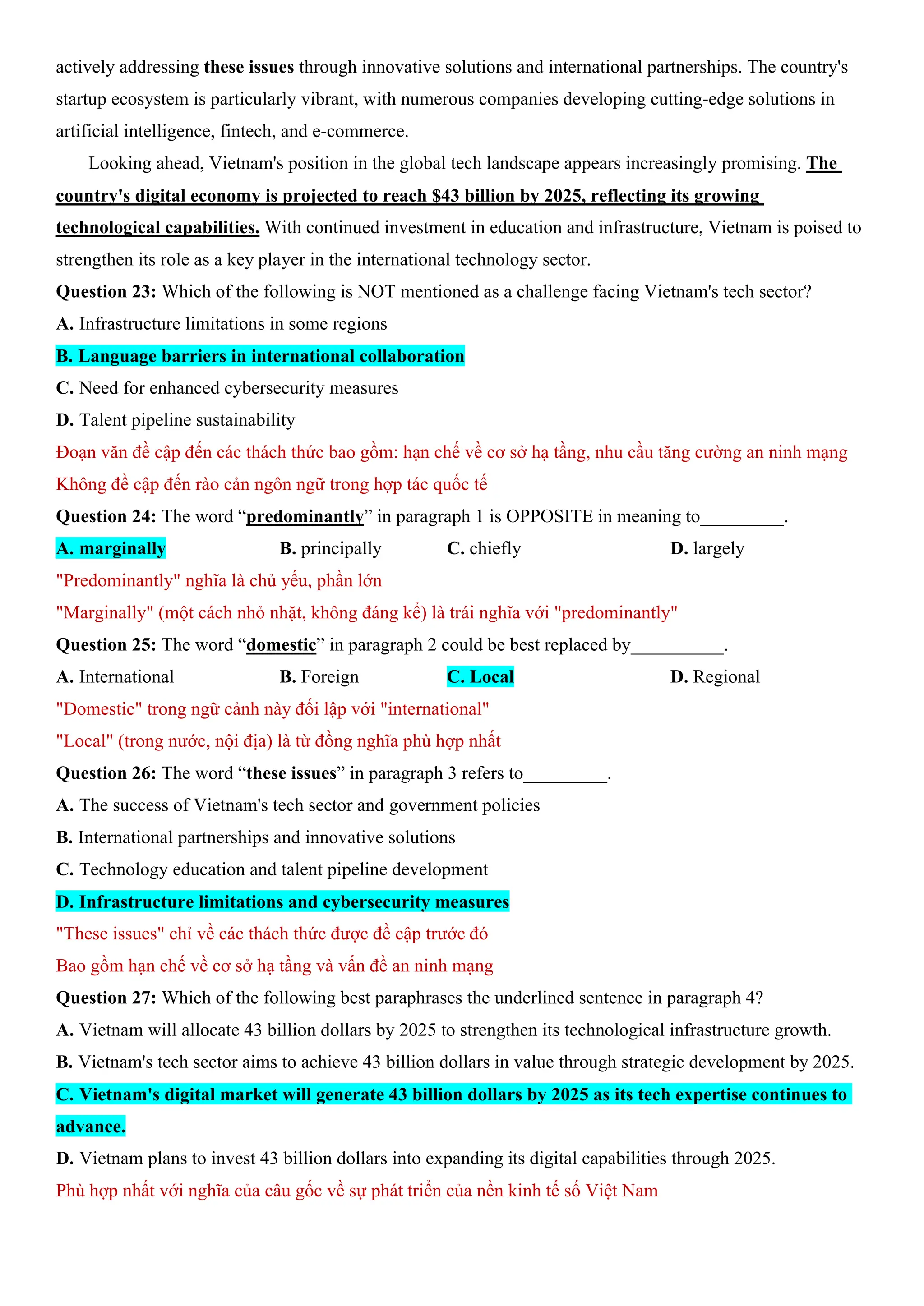 actively addressing these issues through innovative solutions and international partnerships. The country's
startup ecosystem is particularly vibrant, with numerous companies developing cutting-edge solutions in
artificial intelligence, fintech, and e-commerce.
Looking ahead, Vietnam's position in the global tech landscape appears increasingly promising. The
country's digital economy is projected to reach $43 billion by 2025, reflecting its growing
technological capabilities. With continued investment in education and infrastructure, Vietnam is poised to
strengthen its role as a key player in the international technology sector.
Question 23: Which of the following is NOT mentioned as a challenge facing Vietnam's tech sector?
A. Infrastructure limitations in some regions
B. Language barriers in international collaboration
C. Need for enhanced cybersecurity measures
D. Talent pipeline sustainability
Đoạn văn đề cập đến các thách thức bao gồm: hạn chế về cơ sở hạ tầng, nhu cầu tăng cường an ninh mạng
Không đề cập đến rào cản ngôn ngữ trong hợp tác quốc tế
Question 24: The word “predominantly” in paragraph 1 is OPPOSITE in meaning to_________.
A. marginally B. principally C. chiefly D. largely
"Predominantly" nghĩa là chủ yếu, phần lớn
"Marginally" (một cách nhỏ nhặt, không đáng kể) là trái nghĩa với "predominantly"
Question 25: The word “domestic” in paragraph 2 could be best replaced by__________.
A. International B. Foreign C. Local D. Regional
"Domestic" trong ngữ cảnh này đối lập với "international"
"Local" (trong nước, nội địa) là từ đồng nghĩa phù hợp nhất
Question 26: The word “these issues” in paragraph 3 refers to_________.
A. The success of Vietnam's tech sector and government policies
B. International partnerships and innovative solutions
C. Technology education and talent pipeline development
D. Infrastructure limitations and cybersecurity measures
"These issues" chỉ về các thách thức được đề cập trước đó
Bao gồm hạn chế về cơ sở hạ tầng và vấn đề an ninh mạng
Question 27: Which of the following best paraphrases the underlined sentence in paragraph 4?
A. Vietnam will allocate 43 billion dollars by 2025 to strengthen its technological infrastructure growth.
B. Vietnam's tech sector aims to achieve 43 billion dollars in value through strategic development by 2025.
C. Vietnam's digital market will generate 43 billion dollars by 2025 as its tech expertise continues to
advance.
D. Vietnam plans to invest 43 billion dollars into expanding its digital capabilities through 2025.
Phù hợp nhất với nghĩa của câu gốc về sự phát triển của nền kinh tế số Việt Nam
 