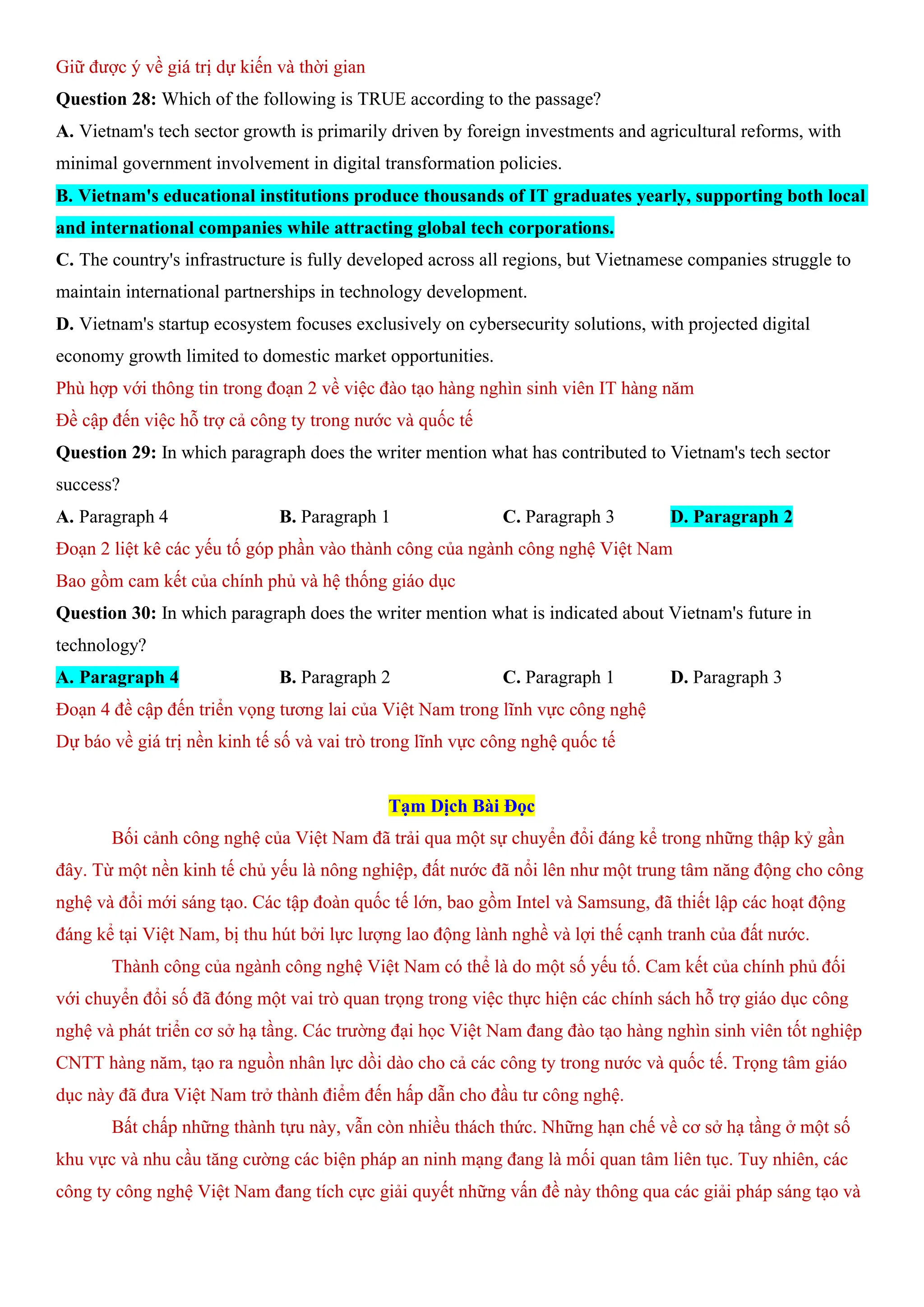 Giữ được ý về giá trị dự kiến và thời gian
Question 28: Which of the following is TRUE according to the passage?
A. Vietnam's tech sector growth is primarily driven by foreign investments and agricultural reforms, with
minimal government involvement in digital transformation policies.
B. Vietnam's educational institutions produce thousands of IT graduates yearly, supporting both local
and international companies while attracting global tech corporations.
C. The country's infrastructure is fully developed across all regions, but Vietnamese companies struggle to
maintain international partnerships in technology development.
D. Vietnam's startup ecosystem focuses exclusively on cybersecurity solutions, with projected digital
economy growth limited to domestic market opportunities.
Phù hợp với thông tin trong đoạn 2 về việc đào tạo hàng nghìn sinh viên IT hàng năm
Đề cập đến việc hỗ trợ cả công ty trong nước và quốc tế
Question 29: In which paragraph does the writer mention what has contributed to Vietnam's tech sector
success?
A. Paragraph 4 B. Paragraph 1 C. Paragraph 3 D. Paragraph 2
Đoạn 2 liệt kê các yếu tố góp phần vào thành công của ngành công nghệ Việt Nam
Bao gồm cam kết của chính phủ và hệ thống giáo dục
Question 30: In which paragraph does the writer mention what is indicated about Vietnam's future in
technology?
A. Paragraph 4 B. Paragraph 2 C. Paragraph 1 D. Paragraph 3
Đoạn 4 đề cập đến triển vọng tương lai của Việt Nam trong lĩnh vực công nghệ
Dự báo về giá trị nền kinh tế số và vai trò trong lĩnh vực công nghệ quốc tế
Tạm Dịch Bài Đọc
Bối cảnh công nghệ của Việt Nam đã trải qua một sự chuyển đổi đáng kể trong những thập kỷ gần
đây. Từ một nền kinh tế chủ yếu là nông nghiệp, đất nước đã nổi lên như một trung tâm năng động cho công
nghệ và đổi mới sáng tạo. Các tập đoàn quốc tế lớn, bao gồm Intel và Samsung, đã thiết lập các hoạt động
đáng kể tại Việt Nam, bị thu hút bởi lực lượng lao động lành nghề và lợi thế cạnh tranh của đất nước.
Thành công của ngành công nghệ Việt Nam có thể là do một số yếu tố. Cam kết của chính phủ đối
với chuyển đổi số đã đóng một vai trò quan trọng trong việc thực hiện các chính sách hỗ trợ giáo dục công
nghệ và phát triển cơ sở hạ tầng. Các trường đại học Việt Nam đang đào tạo hàng nghìn sinh viên tốt nghiệp
CNTT hàng năm, tạo ra nguồn nhân lực dồi dào cho cả các công ty trong nước và quốc tế. Trọng tâm giáo
dục này đã đưa Việt Nam trở thành điểm đến hấp dẫn cho đầu tư công nghệ.
Bất chấp những thành tựu này, vẫn còn nhiều thách thức. Những hạn chế về cơ sở hạ tầng ở một số
khu vực và nhu cầu tăng cường các biện pháp an ninh mạng đang là mối quan tâm liên tục. Tuy nhiên, các
công ty công nghệ Việt Nam đang tích cực giải quyết những vấn đề này thông qua các giải pháp sáng tạo và
 