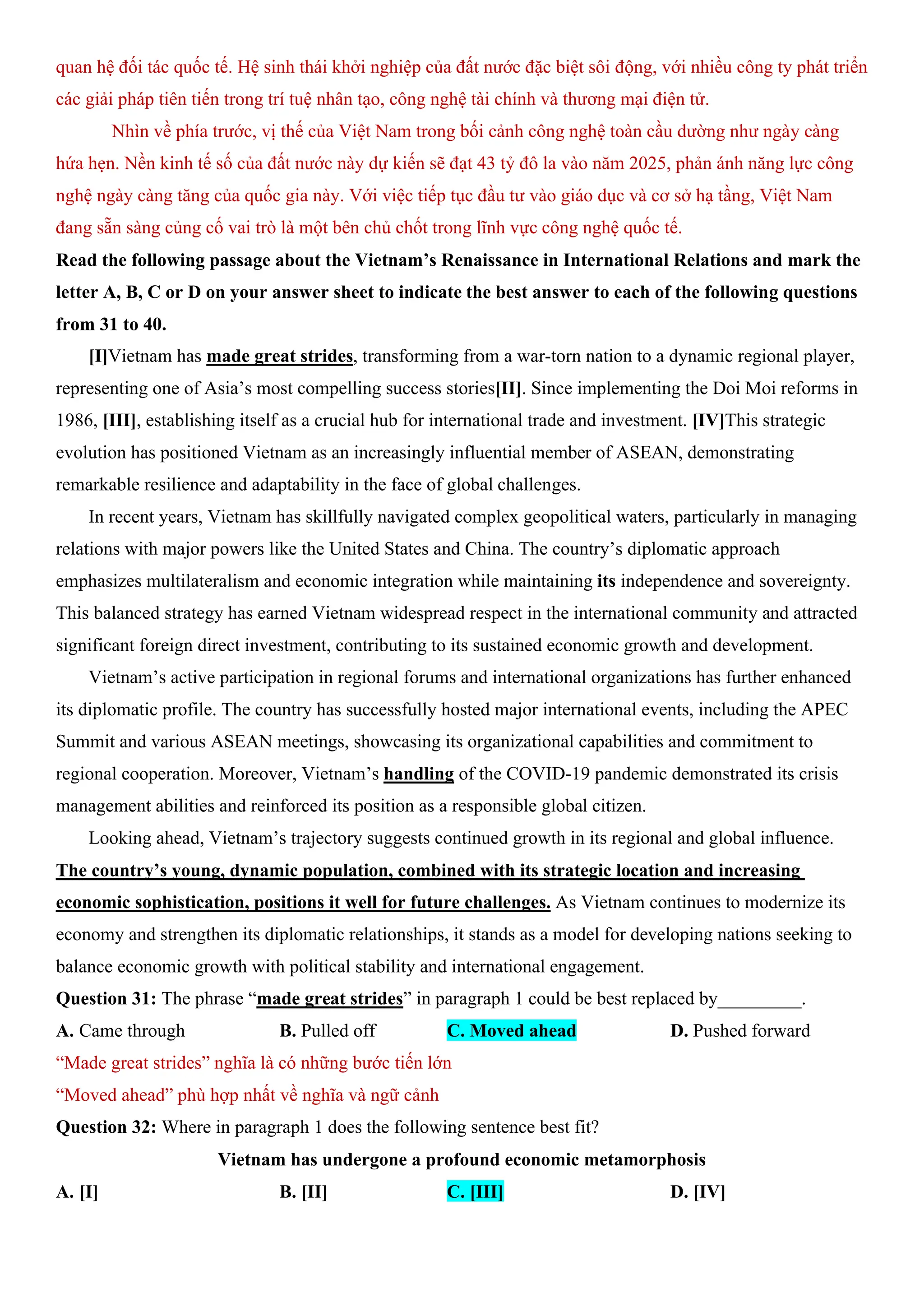 quan hệ đối tác quốc tế. Hệ sinh thái khởi nghiệp của đất nước đặc biệt sôi động, với nhiều công ty phát triển
các giải pháp tiên tiến trong trí tuệ nhân tạo, công nghệ tài chính và thương mại điện tử.
Nhìn về phía trước, vị thế của Việt Nam trong bối cảnh công nghệ toàn cầu dường như ngày càng
hứa hẹn. Nền kinh tế số của đất nước này dự kiến sẽ đạt 43 tỷ đô la vào năm 2025, phản ánh năng lực công
nghệ ngày càng tăng của quốc gia này. Với việc tiếp tục đầu tư vào giáo dục và cơ sở hạ tầng, Việt Nam
đang sẵn sàng củng cố vai trò là một bên chủ chốt trong lĩnh vực công nghệ quốc tế.
Read the following passage about the Vietnam’s Renaissance in International Relations and mark the
letter A, B, C or D on your answer sheet to indicate the best answer to each of the following questions
from 31 to 40.
[I]Vietnam has made great strides, transforming from a war-torn nation to a dynamic regional player,
representing one of Asia’s most compelling success stories[II]. Since implementing the Doi Moi reforms in
1986, [III], establishing itself as a crucial hub for international trade and investment. [IV]This strategic
evolution has positioned Vietnam as an increasingly influential member of ASEAN, demonstrating
remarkable resilience and adaptability in the face of global challenges.
In recent years, Vietnam has skillfully navigated complex geopolitical waters, particularly in managing
relations with major powers like the United States and China. The country’s diplomatic approach
emphasizes multilateralism and economic integration while maintaining its independence and sovereignty.
This balanced strategy has earned Vietnam widespread respect in the international community and attracted
significant foreign direct investment, contributing to its sustained economic growth and development.
Vietnam’s active participation in regional forums and international organizations has further enhanced
its diplomatic profile. The country has successfully hosted major international events, including the APEC
Summit and various ASEAN meetings, showcasing its organizational capabilities and commitment to
regional cooperation. Moreover, Vietnam’s handling of the COVID-19 pandemic demonstrated its crisis
management abilities and reinforced its position as a responsible global citizen.
Looking ahead, Vietnam’s trajectory suggests continued growth in its regional and global influence.
The country’s young, dynamic population, combined with its strategic location and increasing
economic sophistication, positions it well for future challenges. As Vietnam continues to modernize its
economy and strengthen its diplomatic relationships, it stands as a model for developing nations seeking to
balance economic growth with political stability and international engagement.
Question 31: The phrase “made great strides” in paragraph 1 could be best replaced by_________.
A. Came through B. Pulled off C. Moved ahead D. Pushed forward
“Made great strides” nghĩa là có những bước tiến lớn
“Moved ahead” phù hợp nhất về nghĩa và ngữ cảnh
Question 32: Where in paragraph 1 does the following sentence best fit?
Vietnam has undergone a profound economic metamorphosis
A. [I] B. [II] C. [III] D. [IV]
 