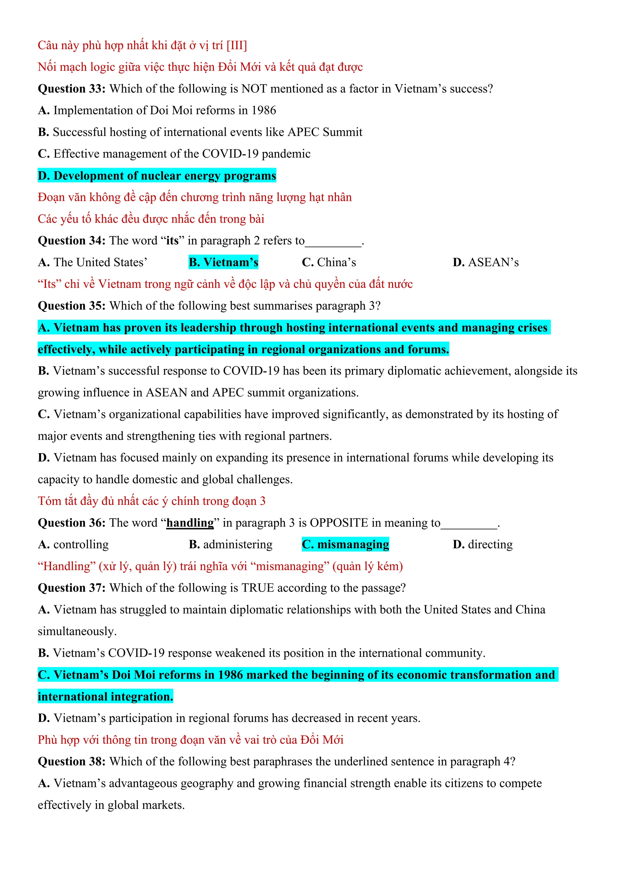 Câu này phù hợp nhất khi đặt ở vị trí [III]
Nối mạch logic giữa việc thực hiện Đổi Mới và kết quả đạt được
Question 33: Which of the following is NOT mentioned as a factor in Vietnam’s success?
A. Implementation of Doi Moi reforms in 1986
B. Successful hosting of international events like APEC Summit
C. Effective management of the COVID-19 pandemic
D. Development of nuclear energy programs
Đoạn văn không đề cập đến chương trình năng lượng hạt nhân
Các yếu tố khác đều được nhắc đến trong bài
Question 34: The word “its” in paragraph 2 refers to_________.
A. The United States’ B. Vietnam’s C. China’s D. ASEAN’s
“Its” chỉ về Vietnam trong ngữ cảnh về độc lập và chủ quyền của đất nước
Question 35: Which of the following best summarises paragraph 3?
A. Vietnam has proven its leadership through hosting international events and managing crises
effectively, while actively participating in regional organizations and forums.
B. Vietnam’s successful response to COVID-19 has been its primary diplomatic achievement, alongside its
growing influence in ASEAN and APEC summit organizations.
C. Vietnam’s organizational capabilities have improved significantly, as demonstrated by its hosting of
major events and strengthening ties with regional partners.
D. Vietnam has focused mainly on expanding its presence in international forums while developing its
capacity to handle domestic and global challenges.
Tóm tắt đầy đủ nhất các ý chính trong đoạn 3
Question 36: The word “handling” in paragraph 3 is OPPOSITE in meaning to_________.
A. controlling B. administering C. mismanaging D. directing
“Handling” (xử lý, quản lý) trái nghĩa với “mismanaging” (quản lý kém)
Question 37: Which of the following is TRUE according to the passage?
A. Vietnam has struggled to maintain diplomatic relationships with both the United States and China
simultaneously.
B. Vietnam’s COVID-19 response weakened its position in the international community.
C. Vietnam’s Doi Moi reforms in 1986 marked the beginning of its economic transformation and
international integration.
D. Vietnam’s participation in regional forums has decreased in recent years.
Phù hợp với thông tin trong đoạn văn về vai trò của Đổi Mới
Question 38: Which of the following best paraphrases the underlined sentence in paragraph 4?
A. Vietnam’s advantageous geography and growing financial strength enable its citizens to compete
effectively in global markets.
 