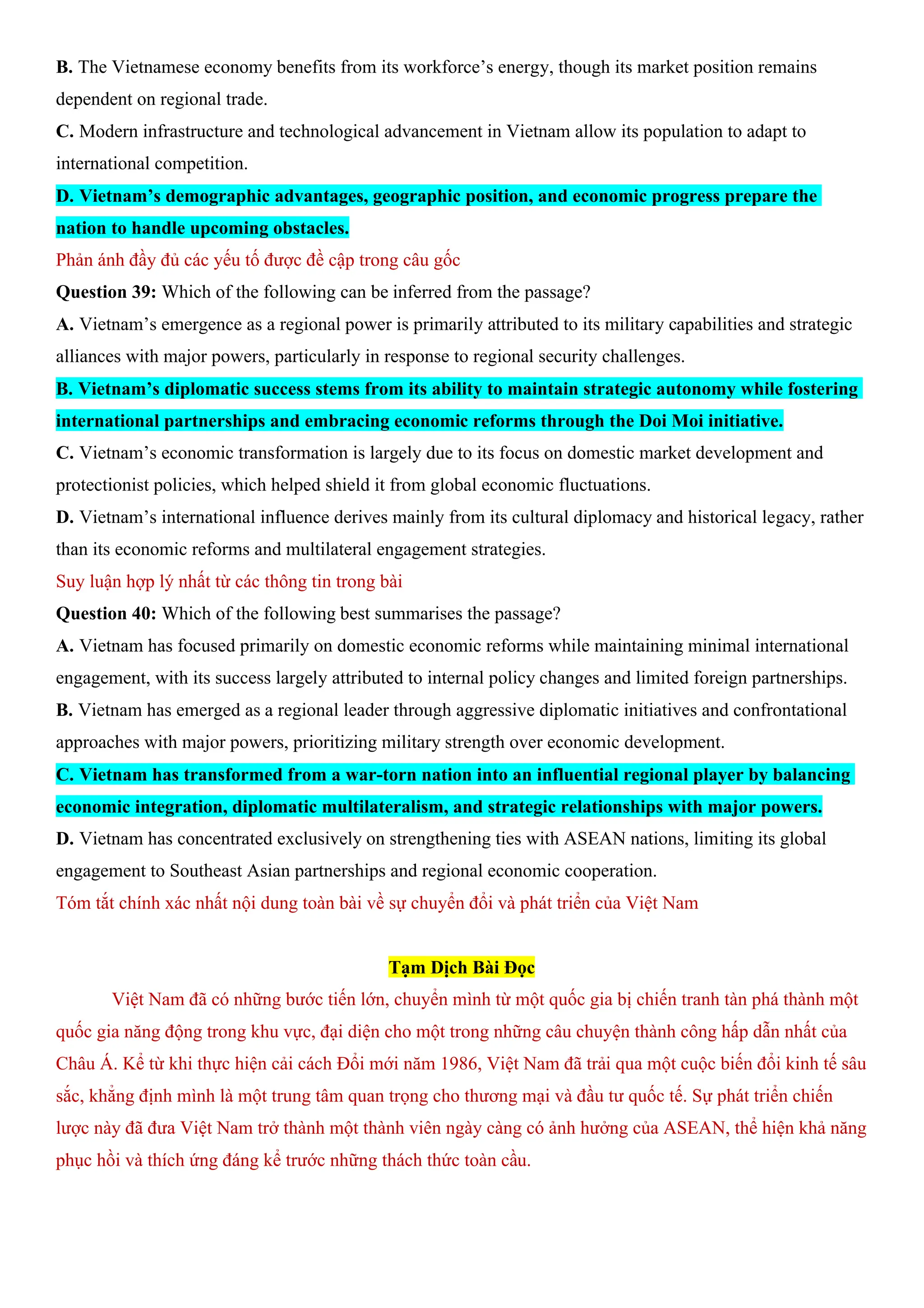 B. The Vietnamese economy benefits from its workforce’s energy, though its market position remains
dependent on regional trade.
C. Modern infrastructure and technological advancement in Vietnam allow its population to adapt to
international competition.
D. Vietnam’s demographic advantages, geographic position, and economic progress prepare the
nation to handle upcoming obstacles.
Phản ánh đầy đủ các yếu tố được đề cập trong câu gốc
Question 39: Which of the following can be inferred from the passage?
A. Vietnam’s emergence as a regional power is primarily attributed to its military capabilities and strategic
alliances with major powers, particularly in response to regional security challenges.
B. Vietnam’s diplomatic success stems from its ability to maintain strategic autonomy while fostering
international partnerships and embracing economic reforms through the Doi Moi initiative.
C. Vietnam’s economic transformation is largely due to its focus on domestic market development and
protectionist policies, which helped shield it from global economic fluctuations.
D. Vietnam’s international influence derives mainly from its cultural diplomacy and historical legacy, rather
than its economic reforms and multilateral engagement strategies.
Suy luận hợp lý nhất từ các thông tin trong bài
Question 40: Which of the following best summarises the passage?
A. Vietnam has focused primarily on domestic economic reforms while maintaining minimal international
engagement, with its success largely attributed to internal policy changes and limited foreign partnerships.
B. Vietnam has emerged as a regional leader through aggressive diplomatic initiatives and confrontational
approaches with major powers, prioritizing military strength over economic development.
C. Vietnam has transformed from a war-torn nation into an influential regional player by balancing
economic integration, diplomatic multilateralism, and strategic relationships with major powers.
D. Vietnam has concentrated exclusively on strengthening ties with ASEAN nations, limiting its global
engagement to Southeast Asian partnerships and regional economic cooperation.
Tóm tắt chính xác nhất nội dung toàn bài về sự chuyển đổi và phát triển của Việt Nam
Tạm Dịch Bài Đọc
Việt Nam đã có những bước tiến lớn, chuyển mình từ một quốc gia bị chiến tranh tàn phá thành một
quốc gia năng động trong khu vực, đại diện cho một trong những câu chuyện thành công hấp dẫn nhất của
Châu Á. Kể từ khi thực hiện cải cách Đổi mới năm 1986, Việt Nam đã trải qua một cuộc biến đổi kinh tế sâu
sắc, khẳng định mình là một trung tâm quan trọng cho thương mại và đầu tư quốc tế. Sự phát triển chiến
lược này đã đưa Việt Nam trở thành một thành viên ngày càng có ảnh hưởng của ASEAN, thể hiện khả năng
phục hồi và thích ứng đáng kể trước những thách thức toàn cầu.
 