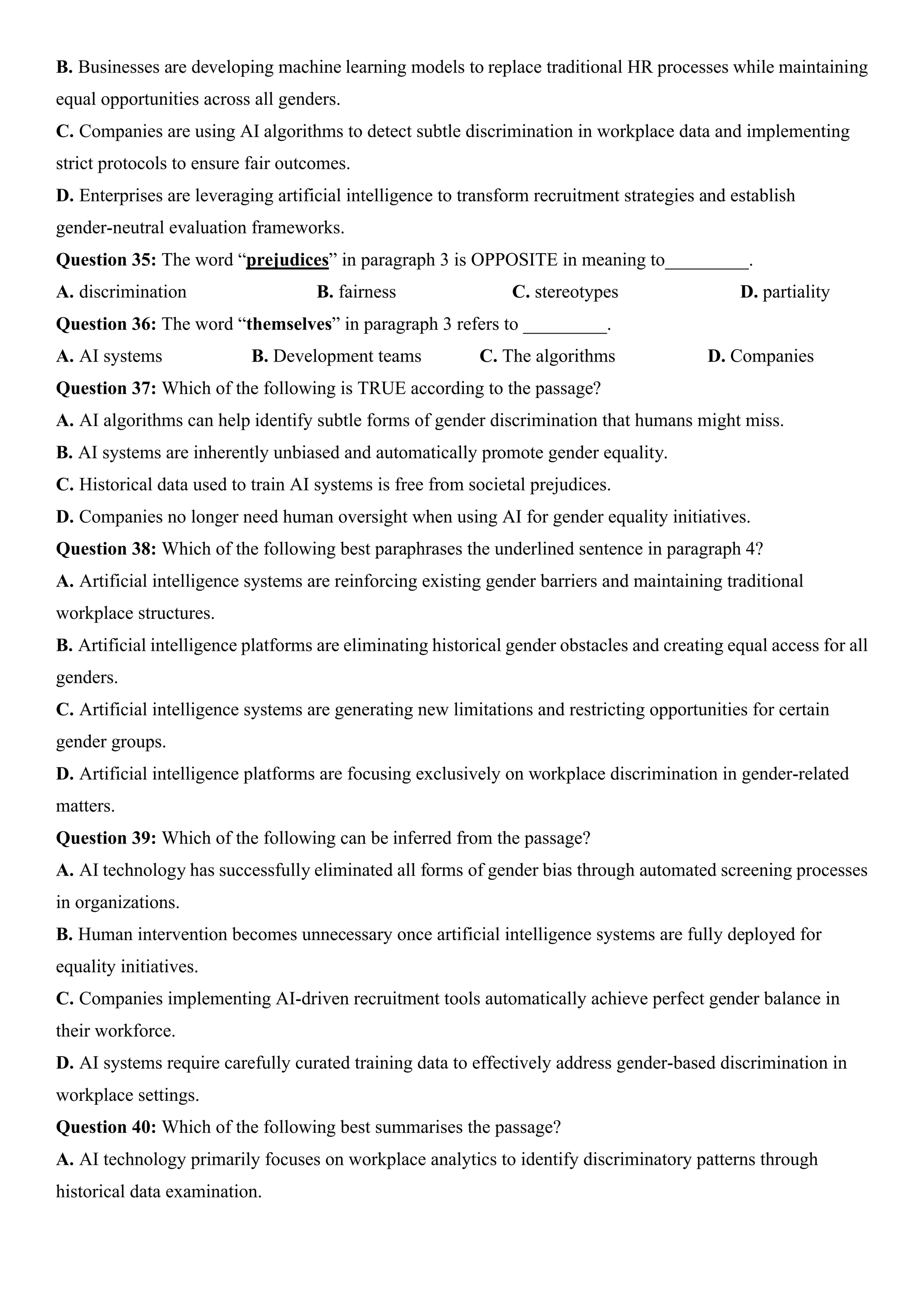 B. Businesses are developing machine learning models to replace traditional HR processes while maintaining
equal opportunities across all genders.
C. Companies are using AI algorithms to detect subtle discrimination in workplace data and implementing
strict protocols to ensure fair outcomes.
D. Enterprises are leveraging artificial intelligence to transform recruitment strategies and establish
gender-neutral evaluation frameworks.
Question 35: The word “prejudices” in paragraph 3 is OPPOSITE in meaning to_________.
A. discrimination B. fairness C. stereotypes D. partiality
Question 36: The word “themselves” in paragraph 3 refers to _________.
A. AI systems B. Development teams C. The algorithms D. Companies
Question 37: Which of the following is TRUE according to the passage?
A. AI algorithms can help identify subtle forms of gender discrimination that humans might miss.
B. AI systems are inherently unbiased and automatically promote gender equality.
C. Historical data used to train AI systems is free from societal prejudices.
D. Companies no longer need human oversight when using AI for gender equality initiatives.
Question 38: Which of the following best paraphrases the underlined sentence in paragraph 4?
A. Artificial intelligence systems are reinforcing existing gender barriers and maintaining traditional
workplace structures.
B. Artificial intelligence platforms are eliminating historical gender obstacles and creating equal access for all
genders.
C. Artificial intelligence systems are generating new limitations and restricting opportunities for certain
gender groups.
D. Artificial intelligence platforms are focusing exclusively on workplace discrimination in gender-related
matters.
Question 39: Which of the following can be inferred from the passage?
A. AI technology has successfully eliminated all forms of gender bias through automated screening processes
in organizations.
B. Human intervention becomes unnecessary once artificial intelligence systems are fully deployed for
equality initiatives.
C. Companies implementing AI-driven recruitment tools automatically achieve perfect gender balance in
their workforce.
D. AI systems require carefully curated training data to effectively address gender-based discrimination in
workplace settings.
Question 40: Which of the following best summarises the passage?
A. AI technology primarily focuses on workplace analytics to identify discriminatory patterns through
historical data examination.
 