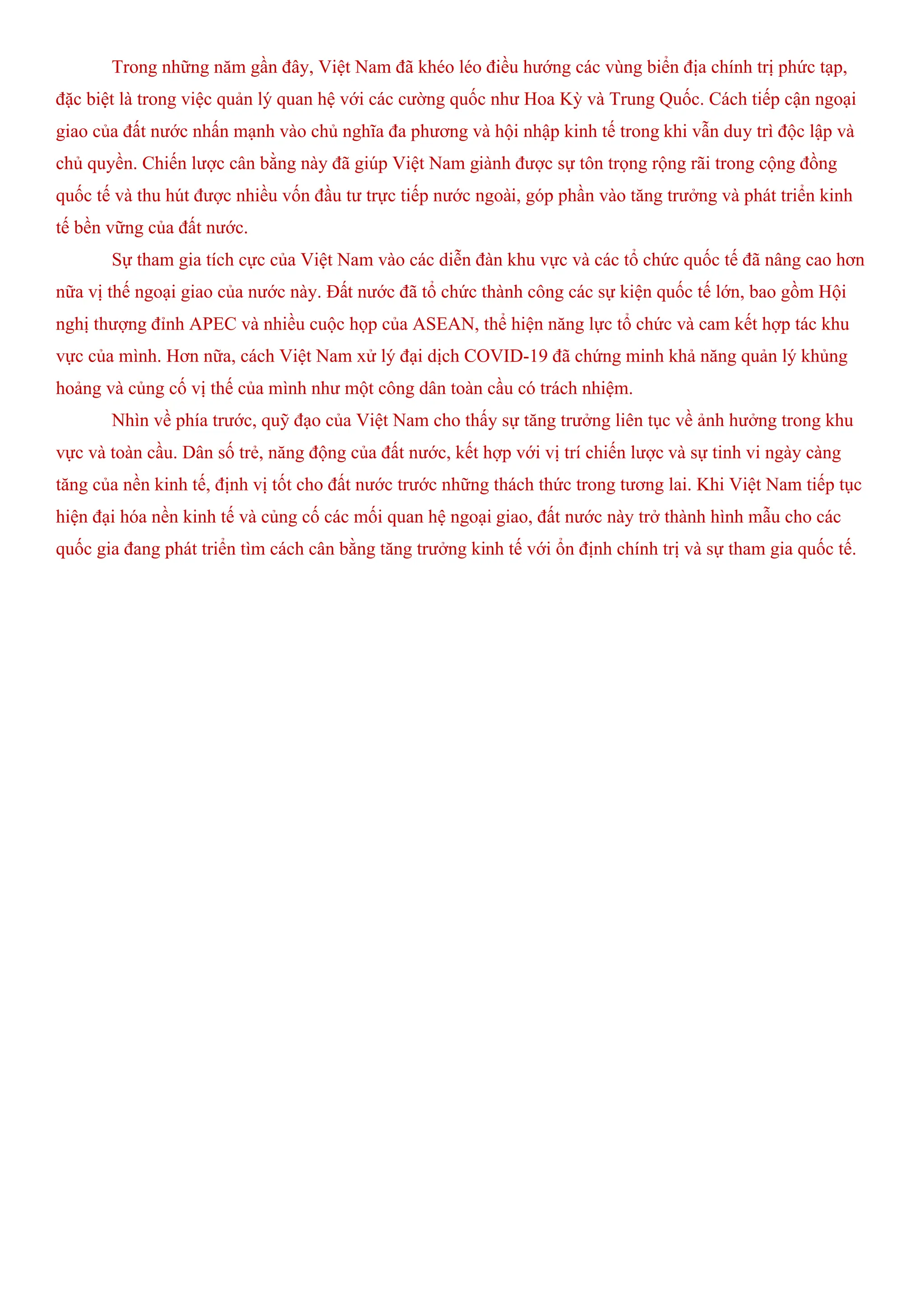 Trong những năm gần đây, Việt Nam đã khéo léo điều hướng các vùng biển địa chính trị phức tạp,
đặc biệt là trong việc quản lý quan hệ với các cường quốc như Hoa Kỳ và Trung Quốc. Cách tiếp cận ngoại
giao của đất nước nhấn mạnh vào chủ nghĩa đa phương và hội nhập kinh tế trong khi vẫn duy trì độc lập và
chủ quyền. Chiến lược cân bằng này đã giúp Việt Nam giành được sự tôn trọng rộng rãi trong cộng đồng
quốc tế và thu hút được nhiều vốn đầu tư trực tiếp nước ngoài, góp phần vào tăng trưởng và phát triển kinh
tế bền vững của đất nước.
Sự tham gia tích cực của Việt Nam vào các diễn đàn khu vực và các tổ chức quốc tế đã nâng cao hơn
nữa vị thế ngoại giao của nước này. Đất nước đã tổ chức thành công các sự kiện quốc tế lớn, bao gồm Hội
nghị thượng đỉnh APEC và nhiều cuộc họp của ASEAN, thể hiện năng lực tổ chức và cam kết hợp tác khu
vực của mình. Hơn nữa, cách Việt Nam xử lý đại dịch COVID-19 đã chứng minh khả năng quản lý khủng
hoảng và củng cố vị thế của mình như một công dân toàn cầu có trách nhiệm.
Nhìn về phía trước, quỹ đạo của Việt Nam cho thấy sự tăng trưởng liên tục về ảnh hưởng trong khu
vực và toàn cầu. Dân số trẻ, năng động của đất nước, kết hợp với vị trí chiến lược và sự tinh vi ngày càng
tăng của nền kinh tế, định vị tốt cho đất nước trước những thách thức trong tương lai. Khi Việt Nam tiếp tục
hiện đại hóa nền kinh tế và củng cố các mối quan hệ ngoại giao, đất nước này trở thành hình mẫu cho các
quốc gia đang phát triển tìm cách cân bằng tăng trưởng kinh tế với ổn định chính trị và sự tham gia quốc tế.
 