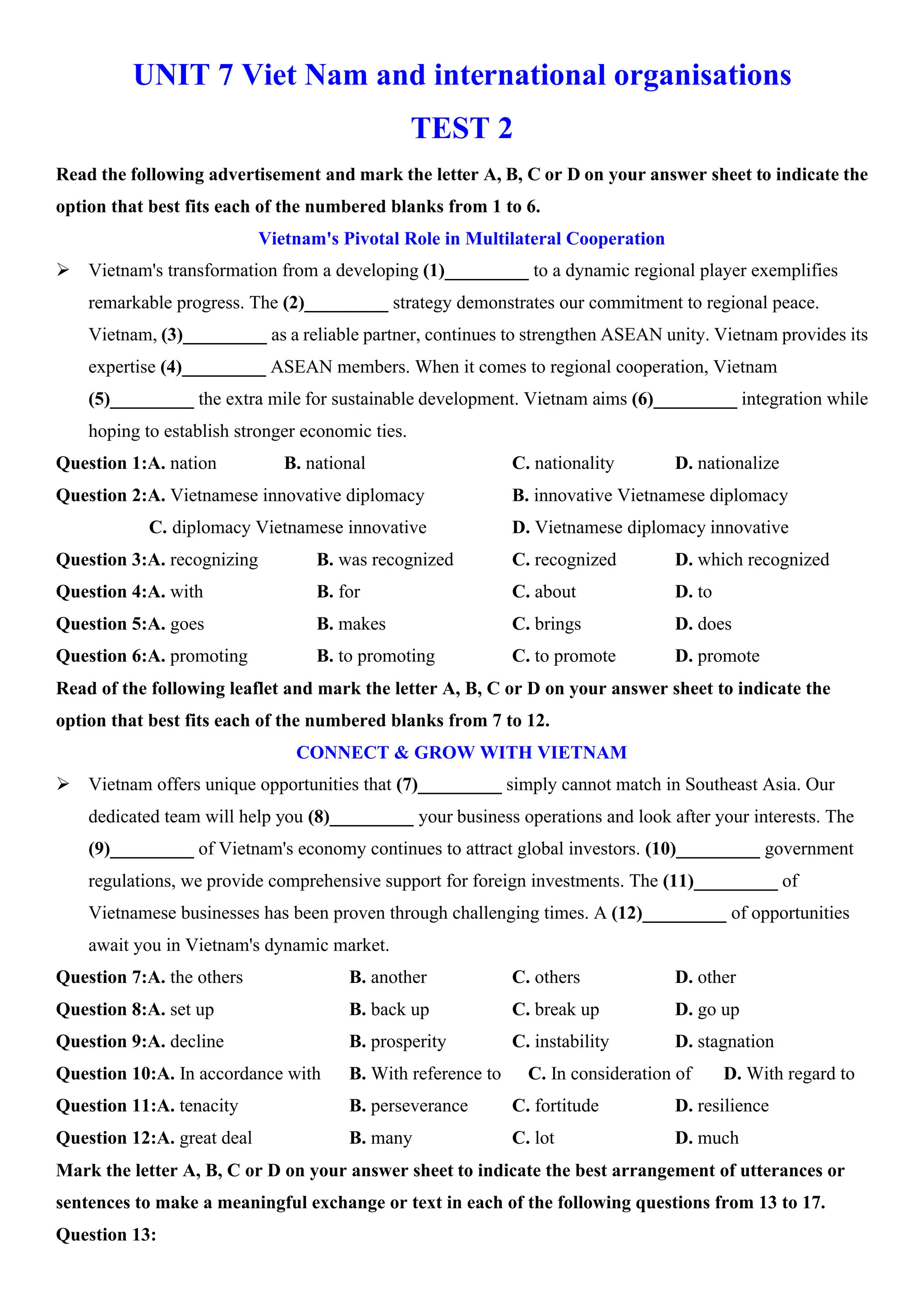 UNIT 7 Viet Nam and international organisations
TEST 2
Read the following advertisement and mark the letter A, B, C or D on your answer sheet to indicate the
option that best fits each of the numbered blanks from 1 to 6.
Vietnam's Pivotal Role in Multilateral Cooperation
ÿ Vietnam's transformation from a developing (1)_________ to a dynamic regional player exemplifies
remarkable progress. The (2)_________ strategy demonstrates our commitment to regional peace.
Vietnam, (3)_________ as a reliable partner, continues to strengthen ASEAN unity. Vietnam provides its
expertise (4)_________ ASEAN members. When it comes to regional cooperation, Vietnam
(5)_________ the extra mile for sustainable development. Vietnam aims (6)_________ integration while
hoping to establish stronger economic ties.
Question 1:A. nation B. national C. nationality D. nationalize
Question 2:A. Vietnamese innovative diplomacy B. innovative Vietnamese diplomacy
C. diplomacy Vietnamese innovative D. Vietnamese diplomacy innovative
Question 3:A. recognizing B. was recognized C. recognized D. which recognized
Question 4:A. with B. for C. about D. to
Question 5:A. goes B. makes C. brings D. does
Question 6:A. promoting B. to promoting C. to promote D. promote
Read of the following leaflet and mark the letter A, B, C or D on your answer sheet to indicate the
option that best fits each of the numbered blanks from 7 to 12.
CONNECT & GROW WITH VIETNAM
ÿ Vietnam offers unique opportunities that (7)_________ simply cannot match in Southeast Asia. Our
dedicated team will help you (8)_________ your business operations and look after your interests. The
(9)_________ of Vietnam's economy continues to attract global investors. (10)_________ government
regulations, we provide comprehensive support for foreign investments. The (11)_________ of
Vietnamese businesses has been proven through challenging times. A (12)_________ of opportunities
await you in Vietnam's dynamic market.
Question 7:A. the others B. another C. others D. other
Question 8:A. set up B. back up C. break up D. go up
Question 9:A. decline B. prosperity C. instability D. stagnation
Question 10:A. In accordance with B. With reference to C. In consideration of D. With regard to
Question 11:A. tenacity B. perseverance C. fortitude D. resilience
Question 12:A. great deal B. many C. lot D. much
Mark the letter A, B, C or D on your answer sheet to indicate the best arrangement of utterances or
sentences to make a meaningful exchange or text in each of the following questions from 13 to 17.
Question 13:
 