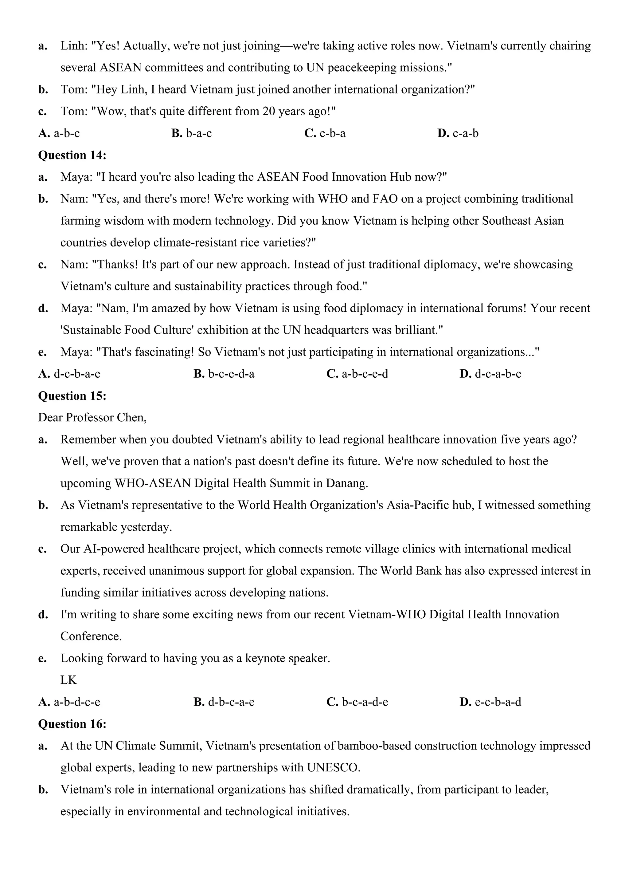 a. Linh: "Yes! Actually, we're not just joining—we're taking active roles now. Vietnam's currently chairing
several ASEAN committees and contributing to UN peacekeeping missions."
b. Tom: "Hey Linh, I heard Vietnam just joined another international organization?"
c. Tom: "Wow, that's quite different from 20 years ago!"
A. a-b-c B. b-a-c C. c-b-a D. c-a-b
Question 14:
a. Maya: "I heard you're also leading the ASEAN Food Innovation Hub now?"
b. Nam: "Yes, and there's more! We're working with WHO and FAO on a project combining traditional
farming wisdom with modern technology. Did you know Vietnam is helping other Southeast Asian
countries develop climate-resistant rice varieties?"
c. Nam: "Thanks! It's part of our new approach. Instead of just traditional diplomacy, we're showcasing
Vietnam's culture and sustainability practices through food."
d. Maya: "Nam, I'm amazed by how Vietnam is using food diplomacy in international forums! Your recent
'Sustainable Food Culture' exhibition at the UN headquarters was brilliant."
e. Maya: "That's fascinating! So Vietnam's not just participating in international organizations..."
A. d-c-b-a-e B. b-c-e-d-a C. a-b-c-e-d D. d-c-a-b-e
Question 15:
Dear Professor Chen,
a. Remember when you doubted Vietnam's ability to lead regional healthcare innovation five years ago?
Well, we've proven that a nation's past doesn't define its future. We're now scheduled to host the
upcoming WHO-ASEAN Digital Health Summit in Danang.
b. As Vietnam's representative to the World Health Organization's Asia-Pacific hub, I witnessed something
remarkable yesterday.
c. Our AI-powered healthcare project, which connects remote village clinics with international medical
experts, received unanimous support for global expansion. The World Bank has also expressed interest in
funding similar initiatives across developing nations.
d. I'm writing to share some exciting news from our recent Vietnam-WHO Digital Health Innovation
Conference.
e. Looking forward to having you as a keynote speaker.
LK
A. a-b-d-c-e B. d-b-c-a-e C. b-c-a-d-e D. e-c-b-a-d
Question 16:
a. At the UN Climate Summit, Vietnam's presentation of bamboo-based construction technology impressed
global experts, leading to new partnerships with UNESCO.
b. Vietnam's role in international organizations has shifted dramatically, from participant to leader,
especially in environmental and technological initiatives.
 