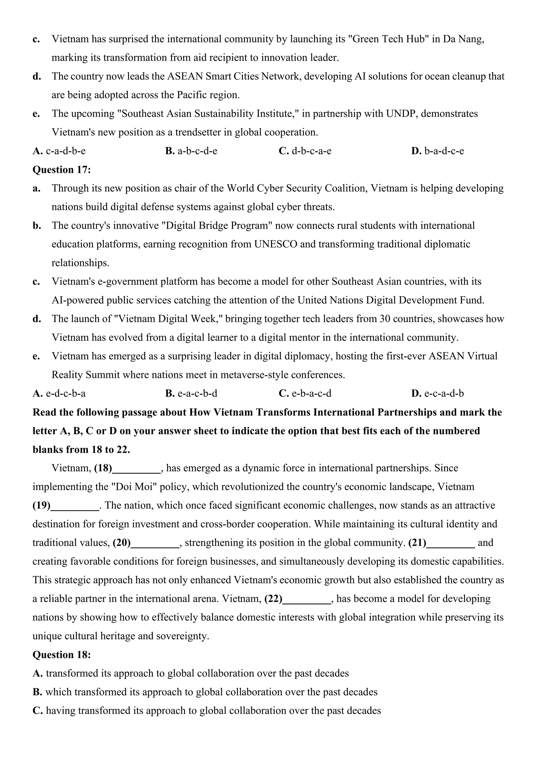 c. Vietnam has surprised the international community by launching its "Green Tech Hub" in Da Nang,
marking its transformation from aid recipient to innovation leader.
d. The country now leads the ASEAN Smart Cities Network, developing AI solutions for ocean cleanup that
are being adopted across the Pacific region.
e. The upcoming "Southeast Asian Sustainability Institute," in partnership with UNDP, demonstrates
Vietnam's new position as a trendsetter in global cooperation.
A. c-a-d-b-e B. a-b-c-d-e C. d-b-c-a-e D. b-a-d-c-e
Question 17:
a. Through its new position as chair of the World Cyber Security Coalition, Vietnam is helping developing
nations build digital defense systems against global cyber threats.
b. The country's innovative "Digital Bridge Program" now connects rural students with international
education platforms, earning recognition from UNESCO and transforming traditional diplomatic
relationships.
c. Vietnam's e-government platform has become a model for other Southeast Asian countries, with its
AI-powered public services catching the attention of the United Nations Digital Development Fund.
d. The launch of "Vietnam Digital Week," bringing together tech leaders from 30 countries, showcases how
Vietnam has evolved from a digital learner to a digital mentor in the international community.
e. Vietnam has emerged as a surprising leader in digital diplomacy, hosting the first-ever ASEAN Virtual
Reality Summit where nations meet in metaverse-style conferences.
A. e-d-c-b-a B. e-a-c-b-d C. e-b-a-c-d D. e-c-a-d-b
Read the following passage about How Vietnam Transforms International Partnerships and mark the
letter A, B, C or D on your answer sheet to indicate the option that best fits each of the numbered
blanks from 18 to 22.
Vietnam, (18)_________, has emerged as a dynamic force in international partnerships. Since
implementing the "Doi Moi" policy, which revolutionized the country's economic landscape, Vietnam
(19)_________. The nation, which once faced significant economic challenges, now stands as an attractive
destination for foreign investment and cross-border cooperation. While maintaining its cultural identity and
traditional values, (20)_________, strengthening its position in the global community. (21)_________ and
creating favorable conditions for foreign businesses, and simultaneously developing its domestic capabilities.
This strategic approach has not only enhanced Vietnam's economic growth but also established the country as
a reliable partner in the international arena. Vietnam, (22)_________, has become a model for developing
nations by showing how to effectively balance domestic interests with global integration while preserving its
unique cultural heritage and sovereignty.
Question 18:
A. transformed its approach to global collaboration over the past decades
B. which transformed its approach to global collaboration over the past decades
C. having transformed its approach to global collaboration over the past decades
 