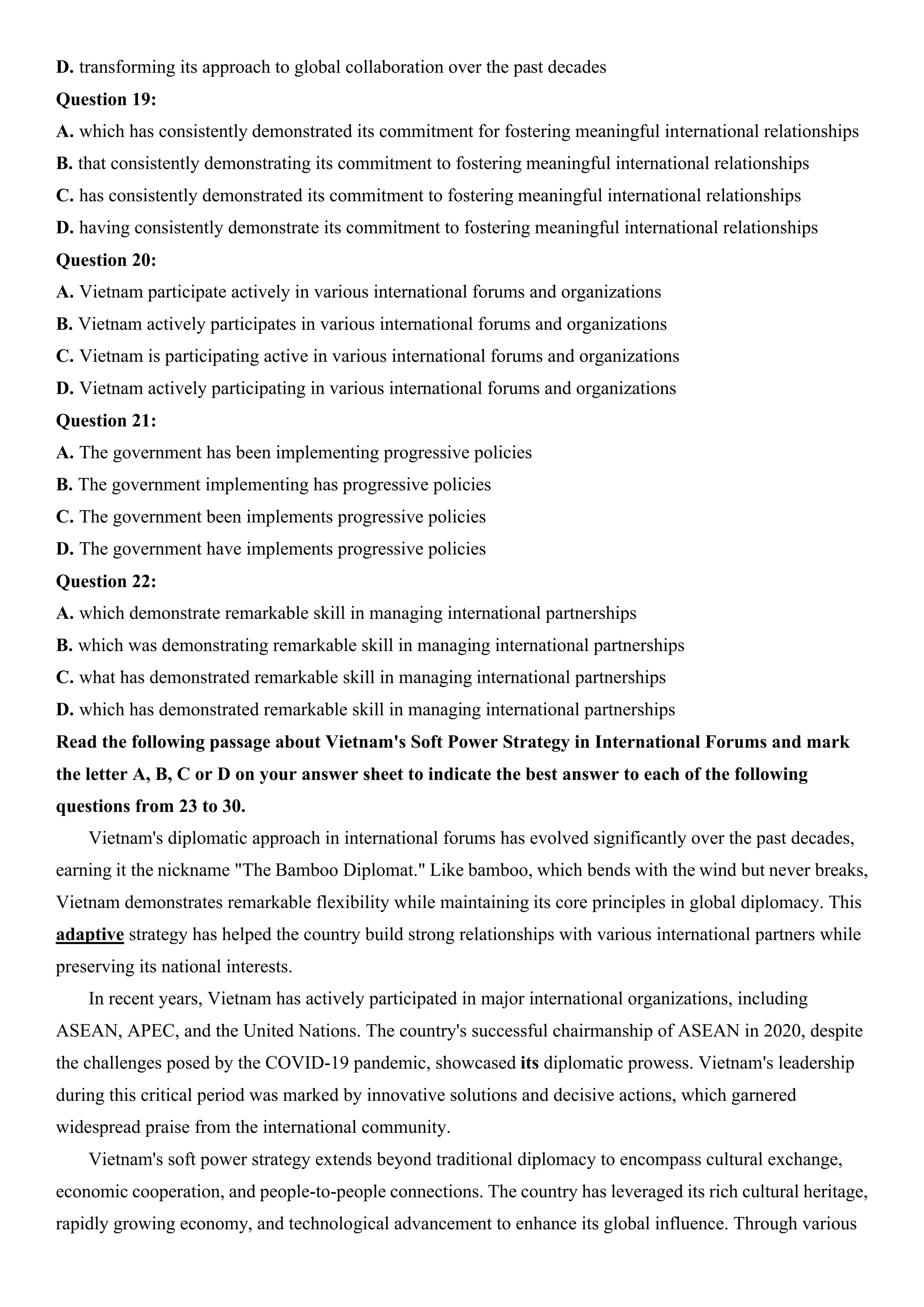 D. transforming its approach to global collaboration over the past decades
Question 19:
A. which has consistently demonstrated its commitment for fostering meaningful international relationships
B. that consistently demonstrating its commitment to fostering meaningful international relationships
C. has consistently demonstrated its commitment to fostering meaningful international relationships
D. having consistently demonstrate its commitment to fostering meaningful international relationships
Question 20:
A. Vietnam participate actively in various international forums and organizations
B. Vietnam actively participates in various international forums and organizations
C. Vietnam is participating active in various international forums and organizations
D. Vietnam actively participating in various international forums and organizations
Question 21:
A. The government has been implementing progressive policies
B. The government implementing has progressive policies
C. The government been implements progressive policies
D. The government have implements progressive policies
Question 22:
A. which demonstrate remarkable skill in managing international partnerships
B. which was demonstrating remarkable skill in managing international partnerships
C. what has demonstrated remarkable skill in managing international partnerships
D. which has demonstrated remarkable skill in managing international partnerships
Read the following passage about Vietnam's Soft Power Strategy in International Forums and mark
the letter A, B, C or D on your answer sheet to indicate the best answer to each of the following
questions from 23 to 30.
Vietnam's diplomatic approach in international forums has evolved significantly over the past decades,
earning it the nickname "The Bamboo Diplomat." Like bamboo, which bends with the wind but never breaks,
Vietnam demonstrates remarkable flexibility while maintaining its core principles in global diplomacy. This
adaptive strategy has helped the country build strong relationships with various international partners while
preserving its national interests.
In recent years, Vietnam has actively participated in major international organizations, including
ASEAN, APEC, and the United Nations. The country's successful chairmanship of ASEAN in 2020, despite
the challenges posed by the COVID-19 pandemic, showcased its diplomatic prowess. Vietnam's leadership
during this critical period was marked by innovative solutions and decisive actions, which garnered
widespread praise from the international community.
Vietnam's soft power strategy extends beyond traditional diplomacy to encompass cultural exchange,
economic cooperation, and people-to-people connections. The country has leveraged its rich cultural heritage,
rapidly growing economy, and technological advancement to enhance its global influence. Through various
 