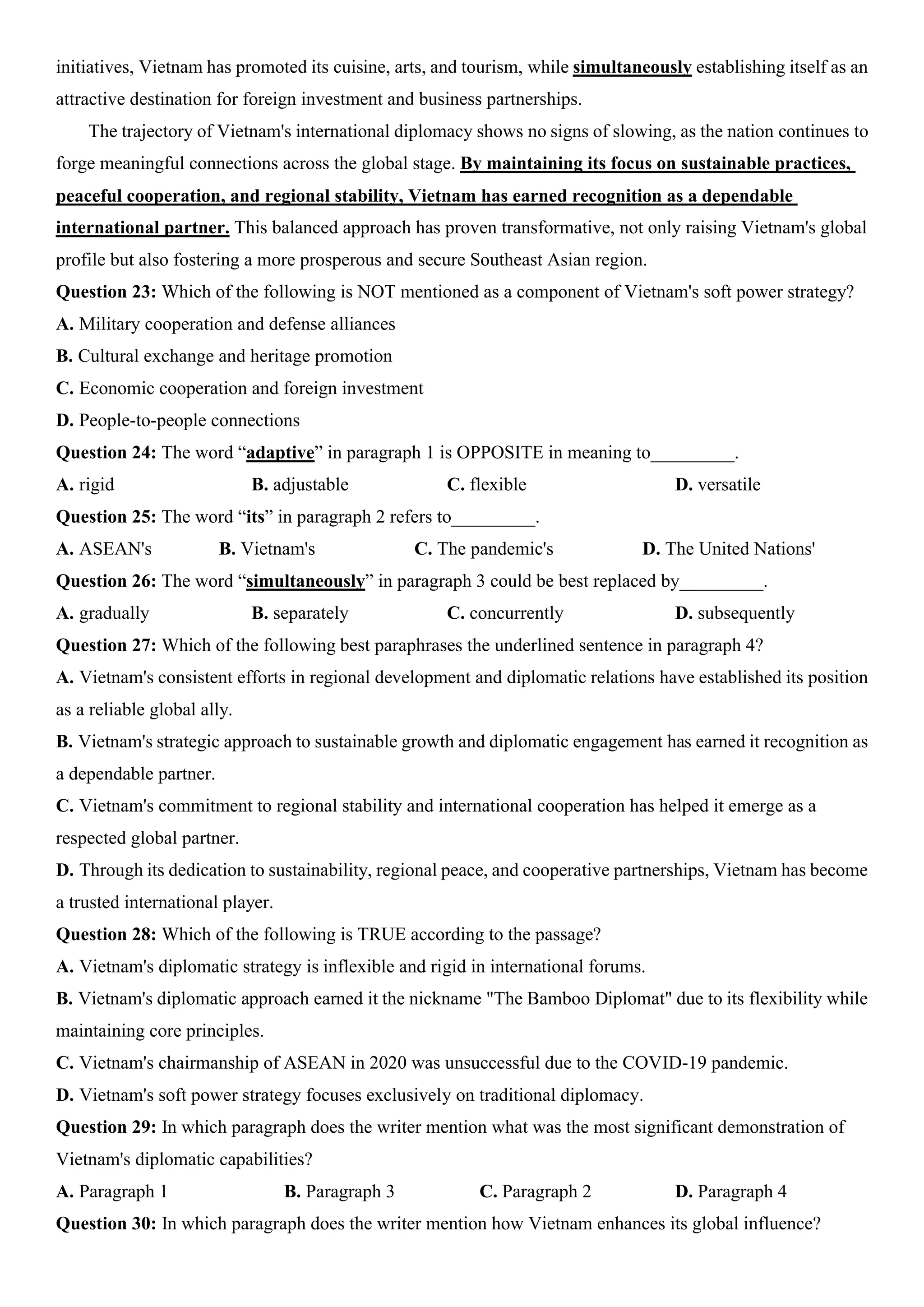 initiatives, Vietnam has promoted its cuisine, arts, and tourism, while simultaneously establishing itself as an
attractive destination for foreign investment and business partnerships.
The trajectory of Vietnam's international diplomacy shows no signs of slowing, as the nation continues to
forge meaningful connections across the global stage. By maintaining its focus on sustainable practices,
peaceful cooperation, and regional stability, Vietnam has earned recognition as a dependable
international partner. This balanced approach has proven transformative, not only raising Vietnam's global
profile but also fostering a more prosperous and secure Southeast Asian region.
Question 23: Which of the following is NOT mentioned as a component of Vietnam's soft power strategy?
A. Military cooperation and defense alliances
B. Cultural exchange and heritage promotion
C. Economic cooperation and foreign investment
D. People-to-people connections
Question 24: The word “adaptive” in paragraph 1 is OPPOSITE in meaning to_________.
A. rigid B. adjustable C. flexible D. versatile
Question 25: The word “its” in paragraph 2 refers to_________.
A. ASEAN's B. Vietnam's C. The pandemic's D. The United Nations'
Question 26: The word “simultaneously” in paragraph 3 could be best replaced by_________.
A. gradually B. separately C. concurrently D. subsequently
Question 27: Which of the following best paraphrases the underlined sentence in paragraph 4?
A. Vietnam's consistent efforts in regional development and diplomatic relations have established its position
as a reliable global ally.
B. Vietnam's strategic approach to sustainable growth and diplomatic engagement has earned it recognition as
a dependable partner.
C. Vietnam's commitment to regional stability and international cooperation has helped it emerge as a
respected global partner.
D. Through its dedication to sustainability, regional peace, and cooperative partnerships, Vietnam has become
a trusted international player.
Question 28: Which of the following is TRUE according to the passage?
A. Vietnam's diplomatic strategy is inflexible and rigid in international forums.
B. Vietnam's diplomatic approach earned it the nickname "The Bamboo Diplomat" due to its flexibility while
maintaining core principles.
C. Vietnam's chairmanship of ASEAN in 2020 was unsuccessful due to the COVID-19 pandemic.
D. Vietnam's soft power strategy focuses exclusively on traditional diplomacy.
Question 29: In which paragraph does the writer mention what was the most significant demonstration of
Vietnam's diplomatic capabilities?
A. Paragraph 1 B. Paragraph 3 C. Paragraph 2 D. Paragraph 4
Question 30: In which paragraph does the writer mention how Vietnam enhances its global influence?
 