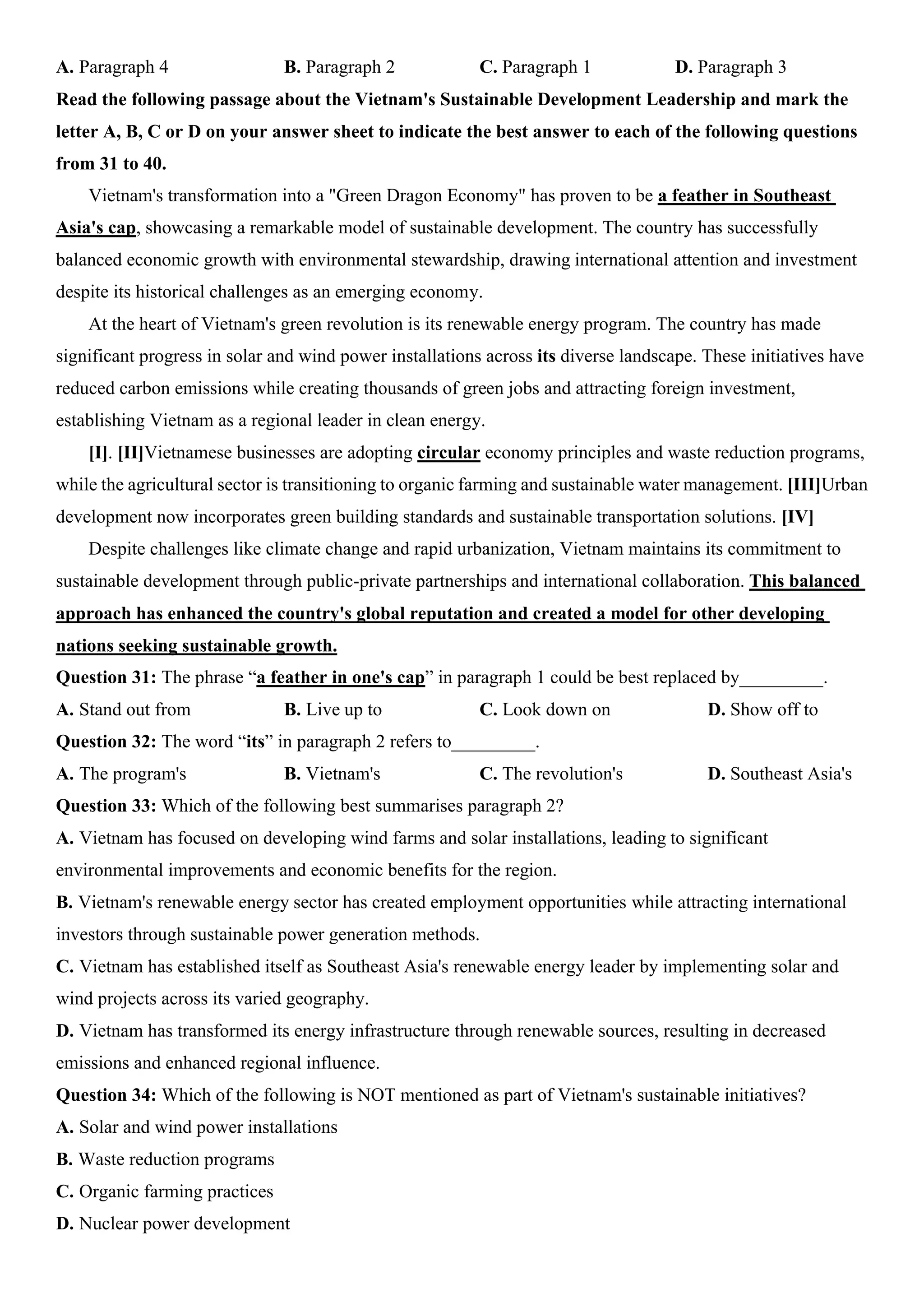 A. Paragraph 4 B. Paragraph 2 C. Paragraph 1 D. Paragraph 3
Read the following passage about the Vietnam's Sustainable Development Leadership and mark the
letter A, B, C or D on your answer sheet to indicate the best answer to each of the following questions
from 31 to 40.
Vietnam's transformation into a "Green Dragon Economy" has proven to be a feather in Southeast
Asia's cap, showcasing a remarkable model of sustainable development. The country has successfully
balanced economic growth with environmental stewardship, drawing international attention and investment
despite its historical challenges as an emerging economy.
At the heart of Vietnam's green revolution is its renewable energy program. The country has made
significant progress in solar and wind power installations across its diverse landscape. These initiatives have
reduced carbon emissions while creating thousands of green jobs and attracting foreign investment,
establishing Vietnam as a regional leader in clean energy.
[I]. [II]Vietnamese businesses are adopting circular economy principles and waste reduction programs,
while the agricultural sector is transitioning to organic farming and sustainable water management. [III]Urban
development now incorporates green building standards and sustainable transportation solutions. [IV]
Despite challenges like climate change and rapid urbanization, Vietnam maintains its commitment to
sustainable development through public-private partnerships and international collaboration. This balanced
approach has enhanced the country's global reputation and created a model for other developing
nations seeking sustainable growth.
Question 31: The phrase “a feather in one's cap” in paragraph 1 could be best replaced by_________.
A. Stand out from B. Live up to C. Look down on D. Show off to
Question 32: The word “its” in paragraph 2 refers to_________.
A. The program's B. Vietnam's C. The revolution's D. Southeast Asia's
Question 33: Which of the following best summarises paragraph 2?
A. Vietnam has focused on developing wind farms and solar installations, leading to significant
environmental improvements and economic benefits for the region.
B. Vietnam's renewable energy sector has created employment opportunities while attracting international
investors through sustainable power generation methods.
C. Vietnam has established itself as Southeast Asia's renewable energy leader by implementing solar and
wind projects across its varied geography.
D. Vietnam has transformed its energy infrastructure through renewable sources, resulting in decreased
emissions and enhanced regional influence.
Question 34: Which of the following is NOT mentioned as part of Vietnam's sustainable initiatives?
A. Solar and wind power installations
B. Waste reduction programs
C. Organic farming practices
D. Nuclear power development
 
