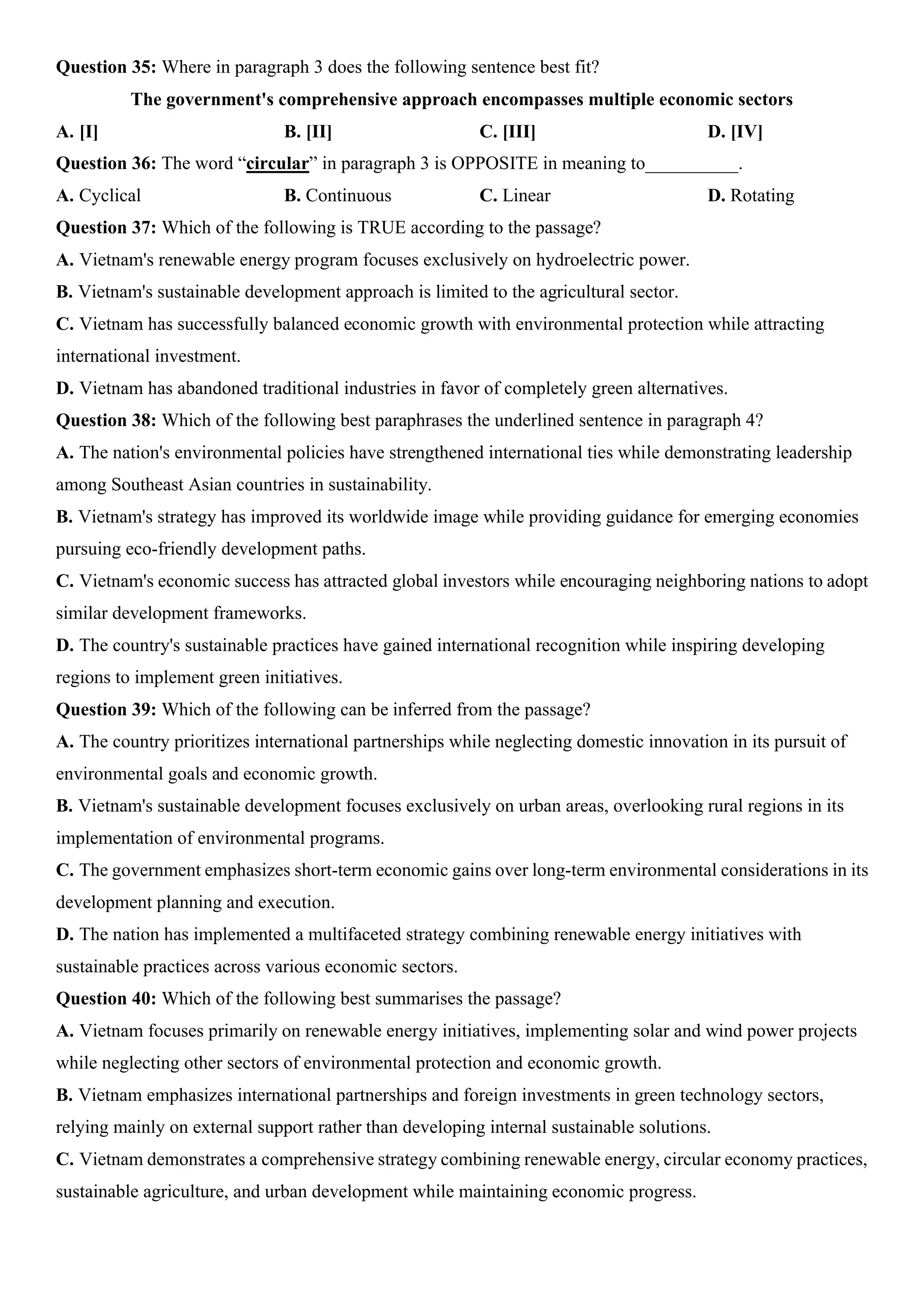 Question 35: Where in paragraph 3 does the following sentence best fit?
The government's comprehensive approach encompasses multiple economic sectors
A. [I] B. [II] C. [III] D. [IV]
Question 36: The word “circular” in paragraph 3 is OPPOSITE in meaning to__________.
A. Cyclical B. Continuous C. Linear D. Rotating
Question 37: Which of the following is TRUE according to the passage?
A. Vietnam's renewable energy program focuses exclusively on hydroelectric power.
B. Vietnam's sustainable development approach is limited to the agricultural sector.
C. Vietnam has successfully balanced economic growth with environmental protection while attracting
international investment.
D. Vietnam has abandoned traditional industries in favor of completely green alternatives.
Question 38: Which of the following best paraphrases the underlined sentence in paragraph 4?
A. The nation's environmental policies have strengthened international ties while demonstrating leadership
among Southeast Asian countries in sustainability.
B. Vietnam's strategy has improved its worldwide image while providing guidance for emerging economies
pursuing eco-friendly development paths.
C. Vietnam's economic success has attracted global investors while encouraging neighboring nations to adopt
similar development frameworks.
D. The country's sustainable practices have gained international recognition while inspiring developing
regions to implement green initiatives.
Question 39: Which of the following can be inferred from the passage?
A. The country prioritizes international partnerships while neglecting domestic innovation in its pursuit of
environmental goals and economic growth.
B. Vietnam's sustainable development focuses exclusively on urban areas, overlooking rural regions in its
implementation of environmental programs.
C. The government emphasizes short-term economic gains over long-term environmental considerations in its
development planning and execution.
D. The nation has implemented a multifaceted strategy combining renewable energy initiatives with
sustainable practices across various economic sectors.
Question 40: Which of the following best summarises the passage?
A. Vietnam focuses primarily on renewable energy initiatives, implementing solar and wind power projects
while neglecting other sectors of environmental protection and economic growth.
B. Vietnam emphasizes international partnerships and foreign investments in green technology sectors,
relying mainly on external support rather than developing internal sustainable solutions.
C. Vietnam demonstrates a comprehensive strategy combining renewable energy, circular economy practices,
sustainable agriculture, and urban development while maintaining economic progress.
 