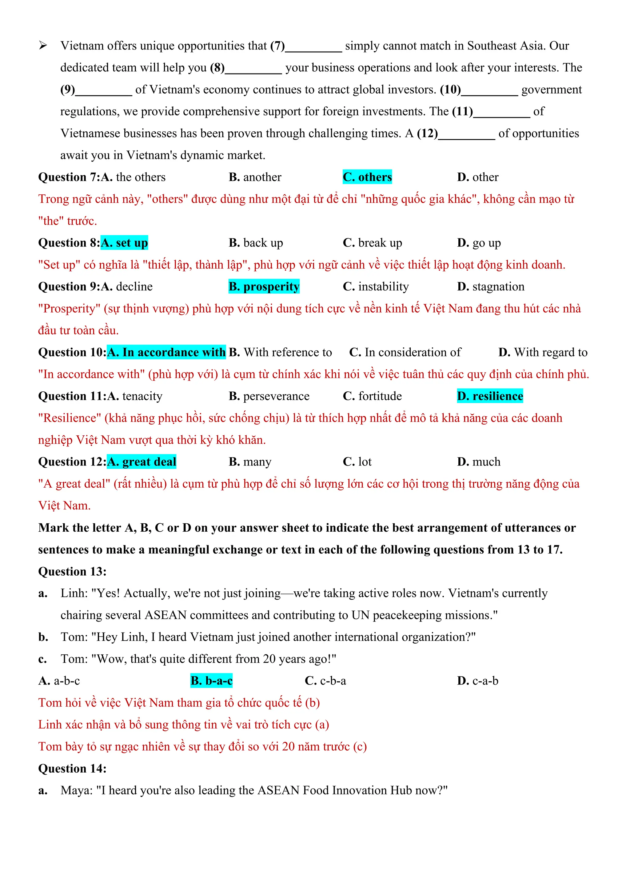 ÿ Vietnam offers unique opportunities that (7)_________ simply cannot match in Southeast Asia. Our
dedicated team will help you (8)_________ your business operations and look after your interests. The
(9)_________ of Vietnam's economy continues to attract global investors. (10)_________ government
regulations, we provide comprehensive support for foreign investments. The (11)_________ of
Vietnamese businesses has been proven through challenging times. A (12)_________ of opportunities
await you in Vietnam's dynamic market.
Question 7:A. the others B. another C. others D. other
Trong ngữ cảnh này, "others" được dùng như một đại từ để chỉ "những quốc gia khác", không cần mạo từ
"the" trước.
Question 8:A. set up B. back up C. break up D. go up
"Set up" có nghĩa là "thiết lập, thành lập", phù hợp với ngữ cảnh về việc thiết lập hoạt động kinh doanh.
Question 9:A. decline B. prosperity C. instability D. stagnation
"Prosperity" (sự thịnh vượng) phù hợp với nội dung tích cực về nền kinh tế Việt Nam đang thu hút các nhà
đầu tư toàn cầu.
Question 10:A. In accordance with B. With reference to C. In consideration of D. With regard to
"In accordance with" (phù hợp với) là cụm từ chính xác khi nói về việc tuân thủ các quy định của chính phủ.
Question 11:A. tenacity B. perseverance C. fortitude D. resilience
"Resilience" (khả năng phục hồi, sức chống chịu) là từ thích hợp nhất để mô tả khả năng của các doanh
nghiệp Việt Nam vượt qua thời kỳ khó khăn.
Question 12:A. great deal B. many C. lot D. much
"A great deal" (rất nhiều) là cụm từ phù hợp để chỉ số lượng lớn các cơ hội trong thị trường năng động của
Việt Nam.
Mark the letter A, B, C or D on your answer sheet to indicate the best arrangement of utterances or
sentences to make a meaningful exchange or text in each of the following questions from 13 to 17.
Question 13:
a. Linh: "Yes! Actually, we're not just joining—we're taking active roles now. Vietnam's currently
chairing several ASEAN committees and contributing to UN peacekeeping missions."
b. Tom: "Hey Linh, I heard Vietnam just joined another international organization?"
c. Tom: "Wow, that's quite different from 20 years ago!"
A. a-b-c B. b-a-c C. c-b-a D. c-a-b
Tom hỏi về việc Việt Nam tham gia tổ chức quốc tế (b)
Linh xác nhận và bổ sung thông tin về vai trò tích cực (a)
Tom bày tỏ sự ngạc nhiên về sự thay đổi so với 20 năm trước (c)
Question 14:
a. Maya: "I heard you're also leading the ASEAN Food Innovation Hub now?"
 