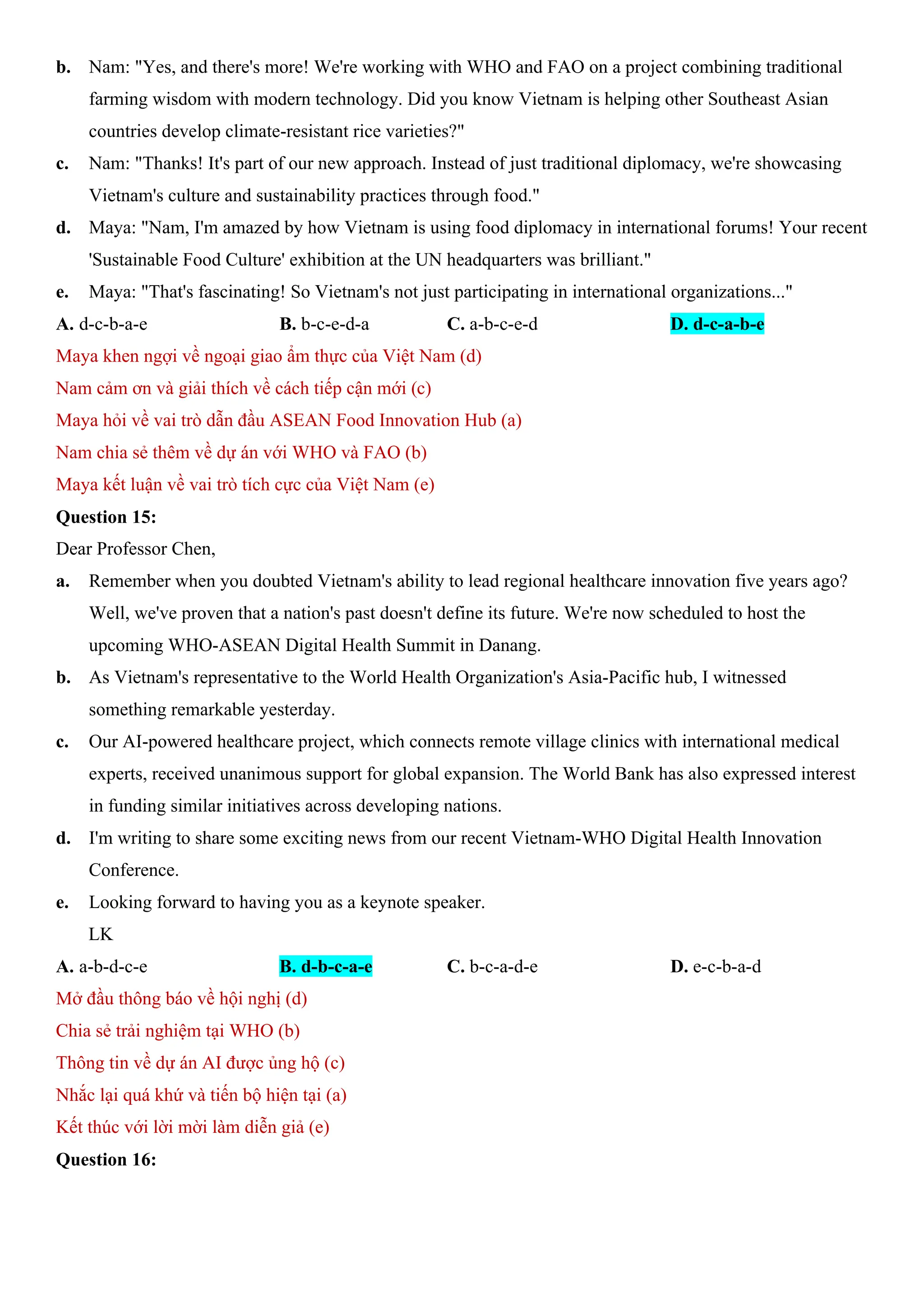 b. Nam: "Yes, and there's more! We're working with WHO and FAO on a project combining traditional
farming wisdom with modern technology. Did you know Vietnam is helping other Southeast Asian
countries develop climate-resistant rice varieties?"
c. Nam: "Thanks! It's part of our new approach. Instead of just traditional diplomacy, we're showcasing
Vietnam's culture and sustainability practices through food."
d. Maya: "Nam, I'm amazed by how Vietnam is using food diplomacy in international forums! Your recent
'Sustainable Food Culture' exhibition at the UN headquarters was brilliant."
e. Maya: "That's fascinating! So Vietnam's not just participating in international organizations..."
A. d-c-b-a-e B. b-c-e-d-a C. a-b-c-e-d D. d-c-a-b-e
Maya khen ngợi về ngoại giao ẩm thực của Việt Nam (d)
Nam cảm ơn và giải thích về cách tiếp cận mới (c)
Maya hỏi về vai trò dẫn đầu ASEAN Food Innovation Hub (a)
Nam chia sẻ thêm về dự án với WHO và FAO (b)
Maya kết luận về vai trò tích cực của Việt Nam (e)
Question 15:
Dear Professor Chen,
a. Remember when you doubted Vietnam's ability to lead regional healthcare innovation five years ago?
Well, we've proven that a nation's past doesn't define its future. We're now scheduled to host the
upcoming WHO-ASEAN Digital Health Summit in Danang.
b. As Vietnam's representative to the World Health Organization's Asia-Pacific hub, I witnessed
something remarkable yesterday.
c. Our AI-powered healthcare project, which connects remote village clinics with international medical
experts, received unanimous support for global expansion. The World Bank has also expressed interest
in funding similar initiatives across developing nations.
d. I'm writing to share some exciting news from our recent Vietnam-WHO Digital Health Innovation
Conference.
e. Looking forward to having you as a keynote speaker.
LK
A. a-b-d-c-e B. d-b-c-a-e C. b-c-a-d-e D. e-c-b-a-d
Mở đầu thông báo về hội nghị (d)
Chia sẻ trải nghiệm tại WHO (b)
Thông tin về dự án AI được ủng hộ (c)
Nhắc lại quá khứ và tiến bộ hiện tại (a)
Kết thúc với lời mời làm diễn giả (e)
Question 16:
 