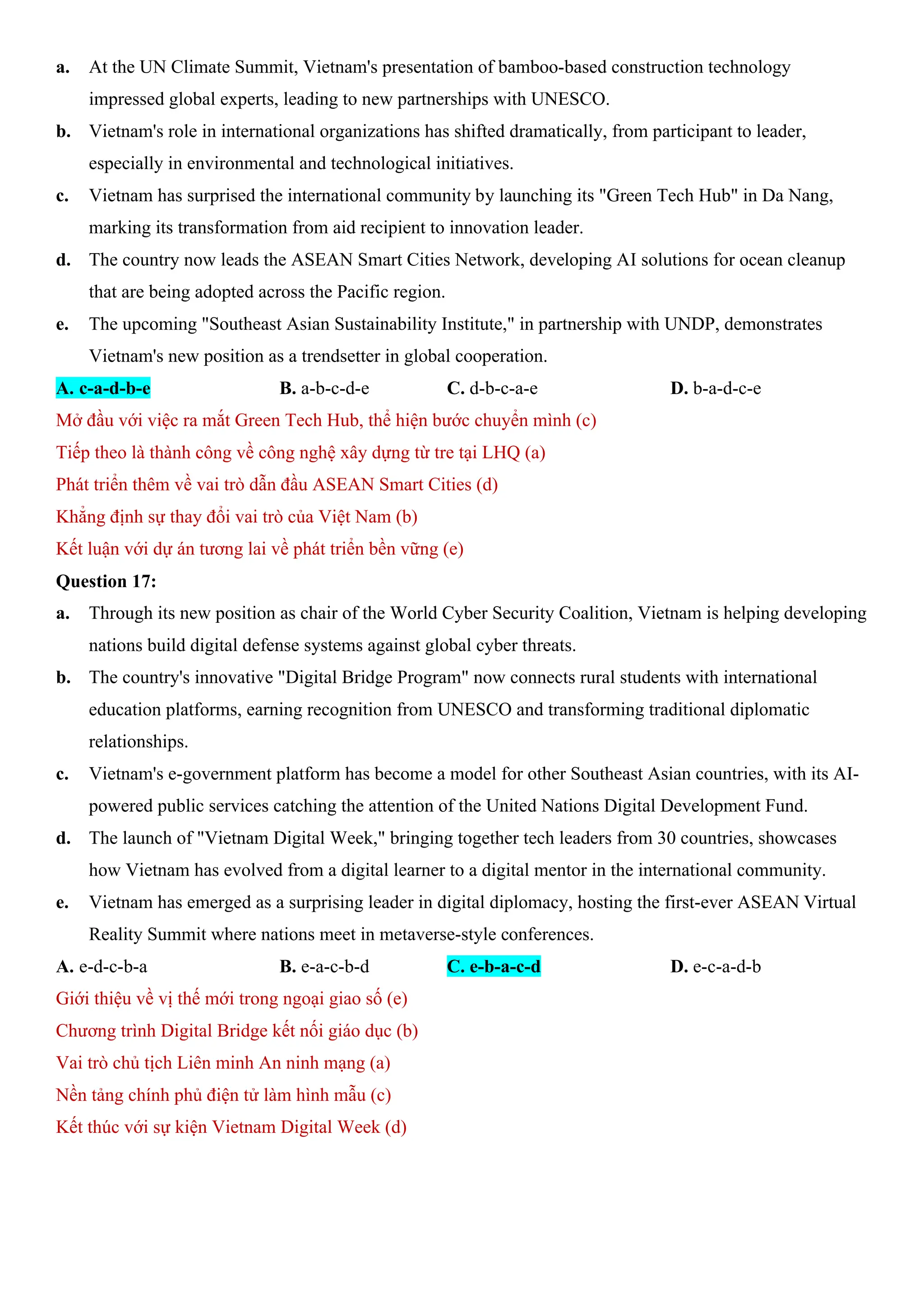 a. At the UN Climate Summit, Vietnam's presentation of bamboo-based construction technology
impressed global experts, leading to new partnerships with UNESCO.
b. Vietnam's role in international organizations has shifted dramatically, from participant to leader,
especially in environmental and technological initiatives.
c. Vietnam has surprised the international community by launching its "Green Tech Hub" in Da Nang,
marking its transformation from aid recipient to innovation leader.
d. The country now leads the ASEAN Smart Cities Network, developing AI solutions for ocean cleanup
that are being adopted across the Pacific region.
e. The upcoming "Southeast Asian Sustainability Institute," in partnership with UNDP, demonstrates
Vietnam's new position as a trendsetter in global cooperation.
A. c-a-d-b-e B. a-b-c-d-e C. d-b-c-a-e D. b-a-d-c-e
Mở đầu với việc ra mắt Green Tech Hub, thể hiện bước chuyển mình (c)
Tiếp theo là thành công về công nghệ xây dựng từ tre tại LHQ (a)
Phát triển thêm về vai trò dẫn đầu ASEAN Smart Cities (d)
Khẳng định sự thay đổi vai trò của Việt Nam (b)
Kết luận với dự án tương lai về phát triển bền vững (e)
Question 17:
a. Through its new position as chair of the World Cyber Security Coalition, Vietnam is helping developing
nations build digital defense systems against global cyber threats.
b. The country's innovative "Digital Bridge Program" now connects rural students with international
education platforms, earning recognition from UNESCO and transforming traditional diplomatic
relationships.
c. Vietnam's e-government platform has become a model for other Southeast Asian countries, with its AI-
powered public services catching the attention of the United Nations Digital Development Fund.
d. The launch of "Vietnam Digital Week," bringing together tech leaders from 30 countries, showcases
how Vietnam has evolved from a digital learner to a digital mentor in the international community.
e. Vietnam has emerged as a surprising leader in digital diplomacy, hosting the first-ever ASEAN Virtual
Reality Summit where nations meet in metaverse-style conferences.
A. e-d-c-b-a B. e-a-c-b-d C. e-b-a-c-d D. e-c-a-d-b
Giới thiệu về vị thế mới trong ngoại giao số (e)
Chương trình Digital Bridge kết nối giáo dục (b)
Vai trò chủ tịch Liên minh An ninh mạng (a)
Nền tảng chính phủ điện tử làm hình mẫu (c)
Kết thúc với sự kiện Vietnam Digital Week (d)
 