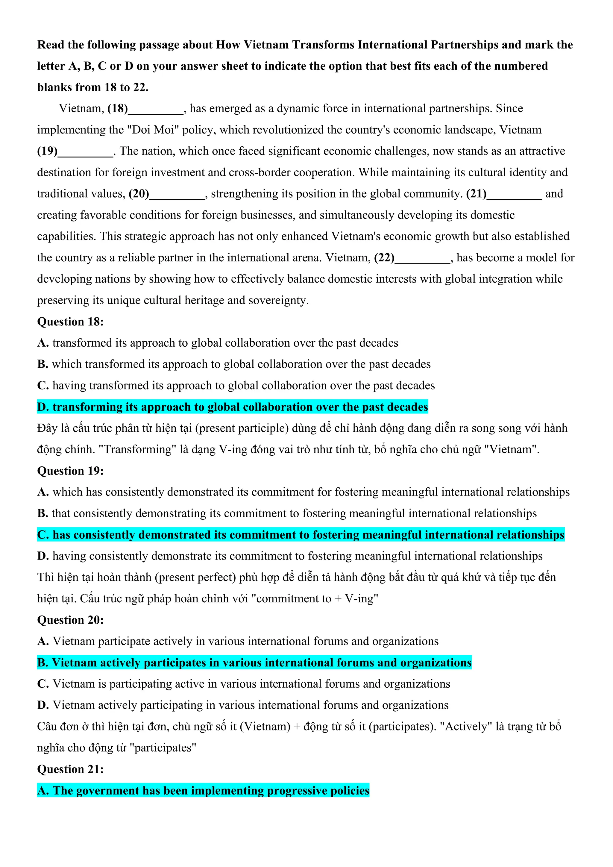 Read the following passage about How Vietnam Transforms International Partnerships and mark the
letter A, B, C or D on your answer sheet to indicate the option that best fits each of the numbered
blanks from 18 to 22.
Vietnam, (18)_________, has emerged as a dynamic force in international partnerships. Since
implementing the "Doi Moi" policy, which revolutionized the country's economic landscape, Vietnam
(19)_________. The nation, which once faced significant economic challenges, now stands as an attractive
destination for foreign investment and cross-border cooperation. While maintaining its cultural identity and
traditional values, (20)_________, strengthening its position in the global community. (21)_________ and
creating favorable conditions for foreign businesses, and simultaneously developing its domestic
capabilities. This strategic approach has not only enhanced Vietnam's economic growth but also established
the country as a reliable partner in the international arena. Vietnam, (22)_________, has become a model for
developing nations by showing how to effectively balance domestic interests with global integration while
preserving its unique cultural heritage and sovereignty.
Question 18:
A. transformed its approach to global collaboration over the past decades
B. which transformed its approach to global collaboration over the past decades
C. having transformed its approach to global collaboration over the past decades
D. transforming its approach to global collaboration over the past decades
Đây là cấu trúc phân từ hiện tại (present participle) dùng để chỉ hành động đang diễn ra song song với hành
động chính. "Transforming" là dạng V-ing đóng vai trò như tính từ, bổ nghĩa cho chủ ngữ "Vietnam".
Question 19:
A. which has consistently demonstrated its commitment for fostering meaningful international relationships
B. that consistently demonstrating its commitment to fostering meaningful international relationships
C. has consistently demonstrated its commitment to fostering meaningful international relationships
D. having consistently demonstrate its commitment to fostering meaningful international relationships
Thì hiện tại hoàn thành (present perfect) phù hợp để diễn tả hành động bắt đầu từ quá khứ và tiếp tục đến
hiện tại. Cấu trúc ngữ pháp hoàn chỉnh với "commitment to + V-ing"
Question 20:
A. Vietnam participate actively in various international forums and organizations
B. Vietnam actively participates in various international forums and organizations
C. Vietnam is participating active in various international forums and organizations
D. Vietnam actively participating in various international forums and organizations
Câu đơn ở thì hiện tại đơn, chủ ngữ số ít (Vietnam) + động từ số ít (participates). "Actively" là trạng từ bổ
nghĩa cho động từ "participates"
Question 21:
A. The government has been implementing progressive policies
 