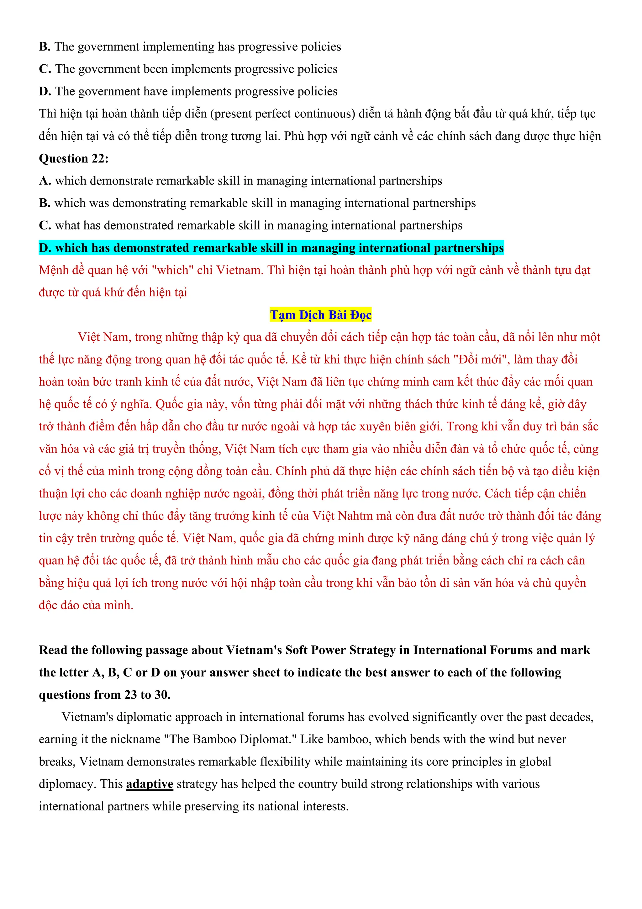 B. The government implementing has progressive policies
C. The government been implements progressive policies
D. The government have implements progressive policies
Thì hiện tại hoàn thành tiếp diễn (present perfect continuous) diễn tả hành động bắt đầu từ quá khứ, tiếp tục
đến hiện tại và có thể tiếp diễn trong tương lai. Phù hợp với ngữ cảnh về các chính sách đang được thực hiện
Question 22:
A. which demonstrate remarkable skill in managing international partnerships
B. which was demonstrating remarkable skill in managing international partnerships
C. what has demonstrated remarkable skill in managing international partnerships
D. which has demonstrated remarkable skill in managing international partnerships
Mệnh đề quan hệ với "which" chỉ Vietnam. Thì hiện tại hoàn thành phù hợp với ngữ cảnh về thành tựu đạt
được từ quá khứ đến hiện tại
Tạm Dịch Bài Đọc
Việt Nam, trong những thập kỷ qua đã chuyển đổi cách tiếp cận hợp tác toàn cầu, đã nổi lên như một
thế lực năng động trong quan hệ đối tác quốc tế. Kể từ khi thực hiện chính sách "Đổi mới", làm thay đổi
hoàn toàn bức tranh kinh tế của đất nước, Việt Nam đã liên tục chứng minh cam kết thúc đẩy các mối quan
hệ quốc tế có ý nghĩa. Quốc gia này, vốn từng phải đối mặt với những thách thức kinh tế đáng kể, giờ đây
trở thành điểm đến hấp dẫn cho đầu tư nước ngoài và hợp tác xuyên biên giới. Trong khi vẫn duy trì bản sắc
văn hóa và các giá trị truyền thống, Việt Nam tích cực tham gia vào nhiều diễn đàn và tổ chức quốc tế, củng
cố vị thế của mình trong cộng đồng toàn cầu. Chính phủ đã thực hiện các chính sách tiến bộ và tạo điều kiện
thuận lợi cho các doanh nghiệp nước ngoài, đồng thời phát triển năng lực trong nước. Cách tiếp cận chiến
lược này không chỉ thúc đẩy tăng trưởng kinh tế của Việt Nahtm mà còn đưa đất nước trở thành đối tác đáng
tin cậy trên trường quốc tế. Việt Nam, quốc gia đã chứng minh được kỹ năng đáng chú ý trong việc quản lý
quan hệ đối tác quốc tế, đã trở thành hình mẫu cho các quốc gia đang phát triển bằng cách chỉ ra cách cân
bằng hiệu quả lợi ích trong nước với hội nhập toàn cầu trong khi vẫn bảo tồn di sản văn hóa và chủ quyền
độc đáo của mình.
Read the following passage about Vietnam's Soft Power Strategy in International Forums and mark
the letter A, B, C or D on your answer sheet to indicate the best answer to each of the following
questions from 23 to 30.
Vietnam's diplomatic approach in international forums has evolved significantly over the past decades,
earning it the nickname "The Bamboo Diplomat." Like bamboo, which bends with the wind but never
breaks, Vietnam demonstrates remarkable flexibility while maintaining its core principles in global
diplomacy. This adaptive strategy has helped the country build strong relationships with various
international partners while preserving its national interests.
 