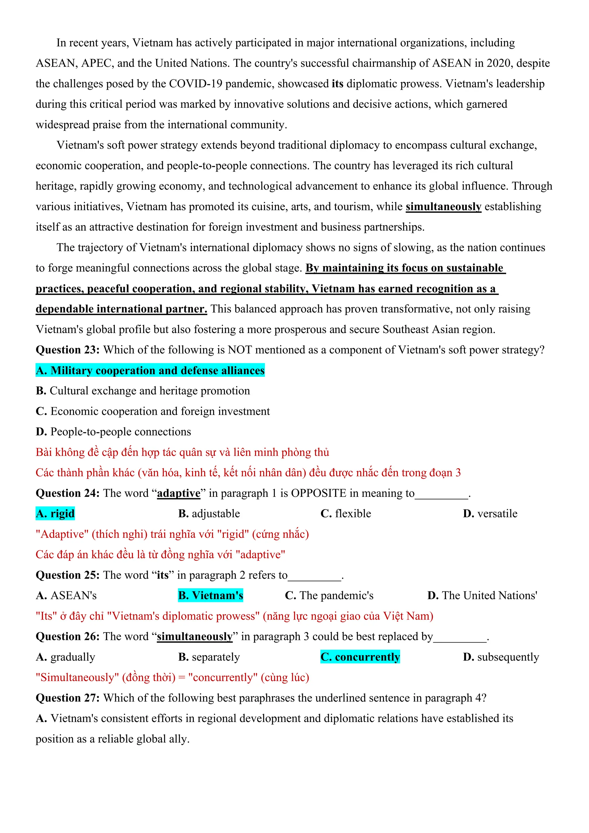 In recent years, Vietnam has actively participated in major international organizations, including
ASEAN, APEC, and the United Nations. The country's successful chairmanship of ASEAN in 2020, despite
the challenges posed by the COVID-19 pandemic, showcased its diplomatic prowess. Vietnam's leadership
during this critical period was marked by innovative solutions and decisive actions, which garnered
widespread praise from the international community.
Vietnam's soft power strategy extends beyond traditional diplomacy to encompass cultural exchange,
economic cooperation, and people-to-people connections. The country has leveraged its rich cultural
heritage, rapidly growing economy, and technological advancement to enhance its global influence. Through
various initiatives, Vietnam has promoted its cuisine, arts, and tourism, while simultaneously establishing
itself as an attractive destination for foreign investment and business partnerships.
The trajectory of Vietnam's international diplomacy shows no signs of slowing, as the nation continues
to forge meaningful connections across the global stage. By maintaining its focus on sustainable
practices, peaceful cooperation, and regional stability, Vietnam has earned recognition as a
dependable international partner. This balanced approach has proven transformative, not only raising
Vietnam's global profile but also fostering a more prosperous and secure Southeast Asian region.
Question 23: Which of the following is NOT mentioned as a component of Vietnam's soft power strategy?
A. Military cooperation and defense alliances
B. Cultural exchange and heritage promotion
C. Economic cooperation and foreign investment
D. People-to-people connections
Bài không đề cập đến hợp tác quân sự và liên minh phòng thủ
Các thành phần khác (văn hóa, kinh tế, kết nối nhân dân) đều được nhắc đến trong đoạn 3
Question 24: The word “adaptive” in paragraph 1 is OPPOSITE in meaning to_________.
A. rigid B. adjustable C. flexible D. versatile
"Adaptive" (thích nghi) trái nghĩa với "rigid" (cứng nhắc)
Các đáp án khác đều là từ đồng nghĩa với "adaptive"
Question 25: The word “its” in paragraph 2 refers to_________.
A. ASEAN's B. Vietnam's C. The pandemic's D. The United Nations'
"Its" ở đây chỉ "Vietnam's diplomatic prowess" (năng lực ngoại giao của Việt Nam)
Question 26: The word “simultaneously” in paragraph 3 could be best replaced by_________.
A. gradually B. separately C. concurrently D. subsequently
"Simultaneously" (đồng thời) = "concurrently" (cùng lúc)
Question 27: Which of the following best paraphrases the underlined sentence in paragraph 4?
A. Vietnam's consistent efforts in regional development and diplomatic relations have established its
position as a reliable global ally.
 