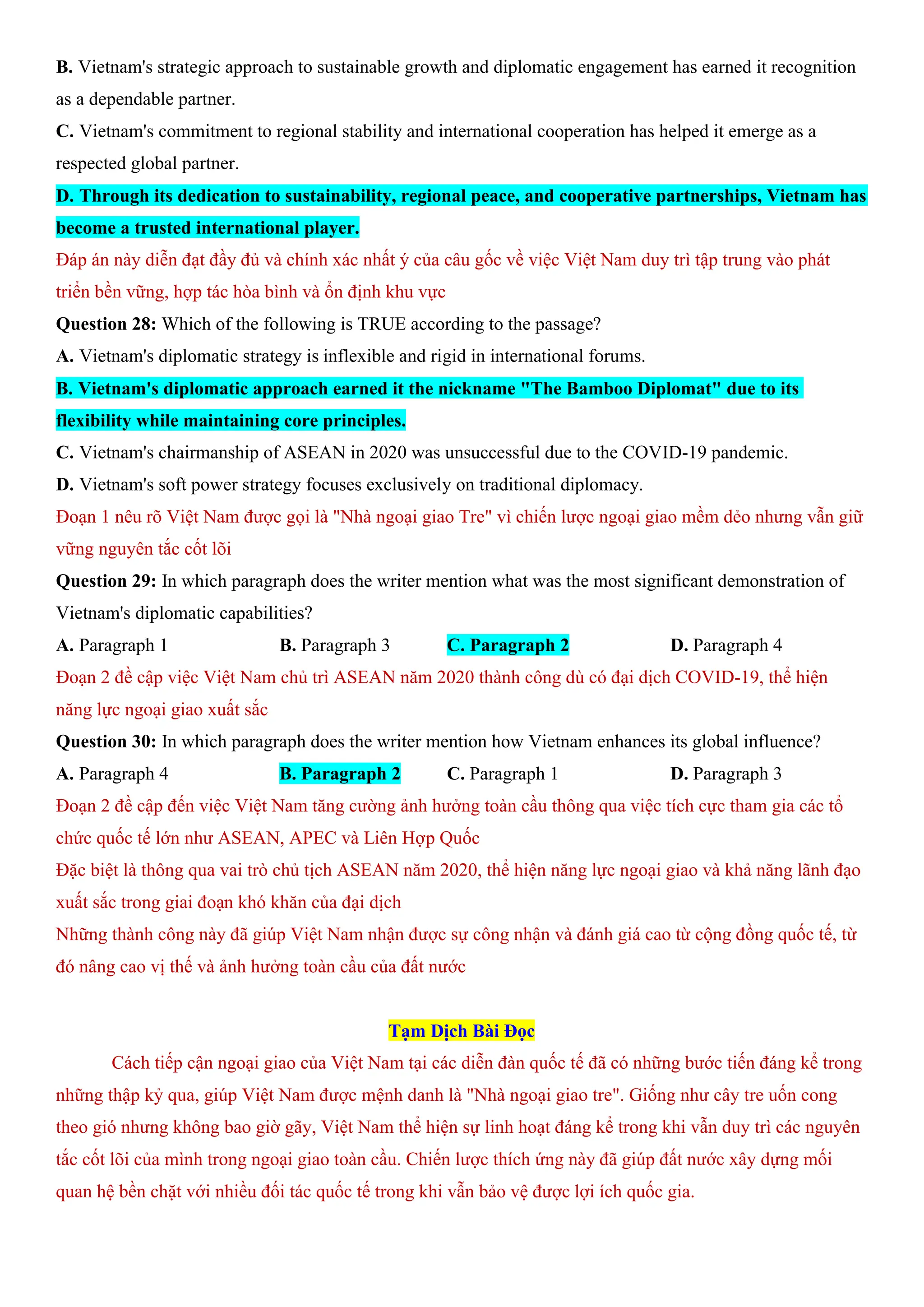 B. Vietnam's strategic approach to sustainable growth and diplomatic engagement has earned it recognition
as a dependable partner.
C. Vietnam's commitment to regional stability and international cooperation has helped it emerge as a
respected global partner.
D. Through its dedication to sustainability, regional peace, and cooperative partnerships, Vietnam has
become a trusted international player.
Đáp án này diễn đạt đầy đủ và chính xác nhất ý của câu gốc về việc Việt Nam duy trì tập trung vào phát
triển bền vững, hợp tác hòa bình và ổn định khu vực
Question 28: Which of the following is TRUE according to the passage?
A. Vietnam's diplomatic strategy is inflexible and rigid in international forums.
B. Vietnam's diplomatic approach earned it the nickname "The Bamboo Diplomat" due to its
flexibility while maintaining core principles.
C. Vietnam's chairmanship of ASEAN in 2020 was unsuccessful due to the COVID-19 pandemic.
D. Vietnam's soft power strategy focuses exclusively on traditional diplomacy.
Đoạn 1 nêu rõ Việt Nam được gọi là "Nhà ngoại giao Tre" vì chiến lược ngoại giao mềm dẻo nhưng vẫn giữ
vững nguyên tắc cốt lõi
Question 29: In which paragraph does the writer mention what was the most significant demonstration of
Vietnam's diplomatic capabilities?
A. Paragraph 1 B. Paragraph 3 C. Paragraph 2 D. Paragraph 4
Đoạn 2 đề cập việc Việt Nam chủ trì ASEAN năm 2020 thành công dù có đại dịch COVID-19, thể hiện
năng lực ngoại giao xuất sắc
Question 30: In which paragraph does the writer mention how Vietnam enhances its global influence?
A. Paragraph 4 B. Paragraph 2 C. Paragraph 1 D. Paragraph 3
Đoạn 2 đề cập đến việc Việt Nam tăng cường ảnh hưởng toàn cầu thông qua việc tích cực tham gia các tổ
chức quốc tế lớn như ASEAN, APEC và Liên Hợp Quốc
Đặc biệt là thông qua vai trò chủ tịch ASEAN năm 2020, thể hiện năng lực ngoại giao và khả năng lãnh đạo
xuất sắc trong giai đoạn khó khăn của đại dịch
Những thành công này đã giúp Việt Nam nhận được sự công nhận và đánh giá cao từ cộng đồng quốc tế, từ
đó nâng cao vị thế và ảnh hưởng toàn cầu của đất nước
Tạm Dịch Bài Đọc
Cách tiếp cận ngoại giao của Việt Nam tại các diễn đàn quốc tế đã có những bước tiến đáng kể trong
những thập kỷ qua, giúp Việt Nam được mệnh danh là "Nhà ngoại giao tre". Giống như cây tre uốn cong
theo gió nhưng không bao giờ gãy, Việt Nam thể hiện sự linh hoạt đáng kể trong khi vẫn duy trì các nguyên
tắc cốt lõi của mình trong ngoại giao toàn cầu. Chiến lược thích ứng này đã giúp đất nước xây dựng mối
quan hệ bền chặt với nhiều đối tác quốc tế trong khi vẫn bảo vệ được lợi ích quốc gia.
 