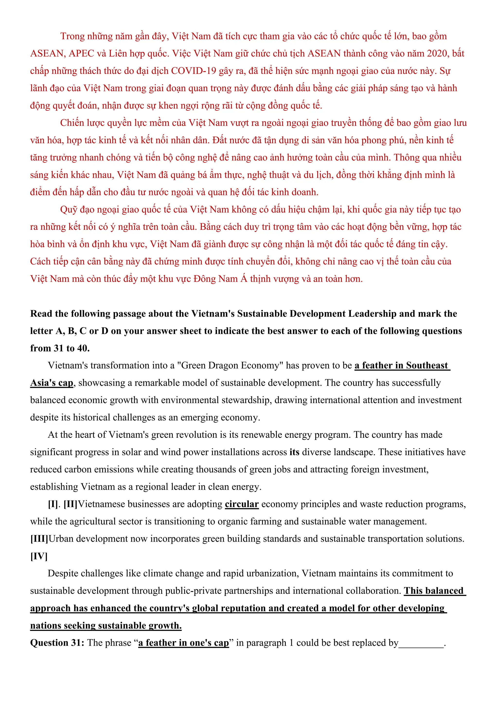 Trong những năm gần đây, Việt Nam đã tích cực tham gia vào các tổ chức quốc tế lớn, bao gồm
ASEAN, APEC và Liên hợp quốc. Việc Việt Nam giữ chức chủ tịch ASEAN thành công vào năm 2020, bất
chấp những thách thức do đại dịch COVID-19 gây ra, đã thể hiện sức mạnh ngoại giao của nước này. Sự
lãnh đạo của Việt Nam trong giai đoạn quan trọng này được đánh dấu bằng các giải pháp sáng tạo và hành
động quyết đoán, nhận được sự khen ngợi rộng rãi từ cộng đồng quốc tế.
Chiến lược quyền lực mềm của Việt Nam vượt ra ngoài ngoại giao truyền thống để bao gồm giao lưu
văn hóa, hợp tác kinh tế và kết nối nhân dân. Đất nước đã tận dụng di sản văn hóa phong phú, nền kinh tế
tăng trưởng nhanh chóng và tiến bộ công nghệ để nâng cao ảnh hưởng toàn cầu của mình. Thông qua nhiều
sáng kiến khác nhau, Việt Nam đã quảng bá ẩm thực, nghệ thuật và du lịch, đồng thời khẳng định mình là
điểm đến hấp dẫn cho đầu tư nước ngoài và quan hệ đối tác kinh doanh.
Quỹ đạo ngoại giao quốc tế của Việt Nam không có dấu hiệu chậm lại, khi quốc gia này tiếp tục tạo
ra những kết nối có ý nghĩa trên toàn cầu. Bằng cách duy trì trọng tâm vào các hoạt động bền vững, hợp tác
hòa bình và ổn định khu vực, Việt Nam đã giành được sự công nhận là một đối tác quốc tế đáng tin cậy.
Cách tiếp cận cân bằng này đã chứng minh được tính chuyển đổi, không chỉ nâng cao vị thế toàn cầu của
Việt Nam mà còn thúc đẩy một khu vực Đông Nam Á thịnh vượng và an toàn hơn.
Read the following passage about the Vietnam's Sustainable Development Leadership and mark the
letter A, B, C or D on your answer sheet to indicate the best answer to each of the following questions
from 31 to 40.
Vietnam's transformation into a "Green Dragon Economy" has proven to be a feather in Southeast
Asia's cap, showcasing a remarkable model of sustainable development. The country has successfully
balanced economic growth with environmental stewardship, drawing international attention and investment
despite its historical challenges as an emerging economy.
At the heart of Vietnam's green revolution is its renewable energy program. The country has made
significant progress in solar and wind power installations across its diverse landscape. These initiatives have
reduced carbon emissions while creating thousands of green jobs and attracting foreign investment,
establishing Vietnam as a regional leader in clean energy.
[I]. [II]Vietnamese businesses are adopting circular economy principles and waste reduction programs,
while the agricultural sector is transitioning to organic farming and sustainable water management.
[III]Urban development now incorporates green building standards and sustainable transportation solutions.
[IV]
Despite challenges like climate change and rapid urbanization, Vietnam maintains its commitment to
sustainable development through public-private partnerships and international collaboration. This balanced
approach has enhanced the country's global reputation and created a model for other developing
nations seeking sustainable growth.
Question 31: The phrase “a feather in one's cap” in paragraph 1 could be best replaced by_________.
 