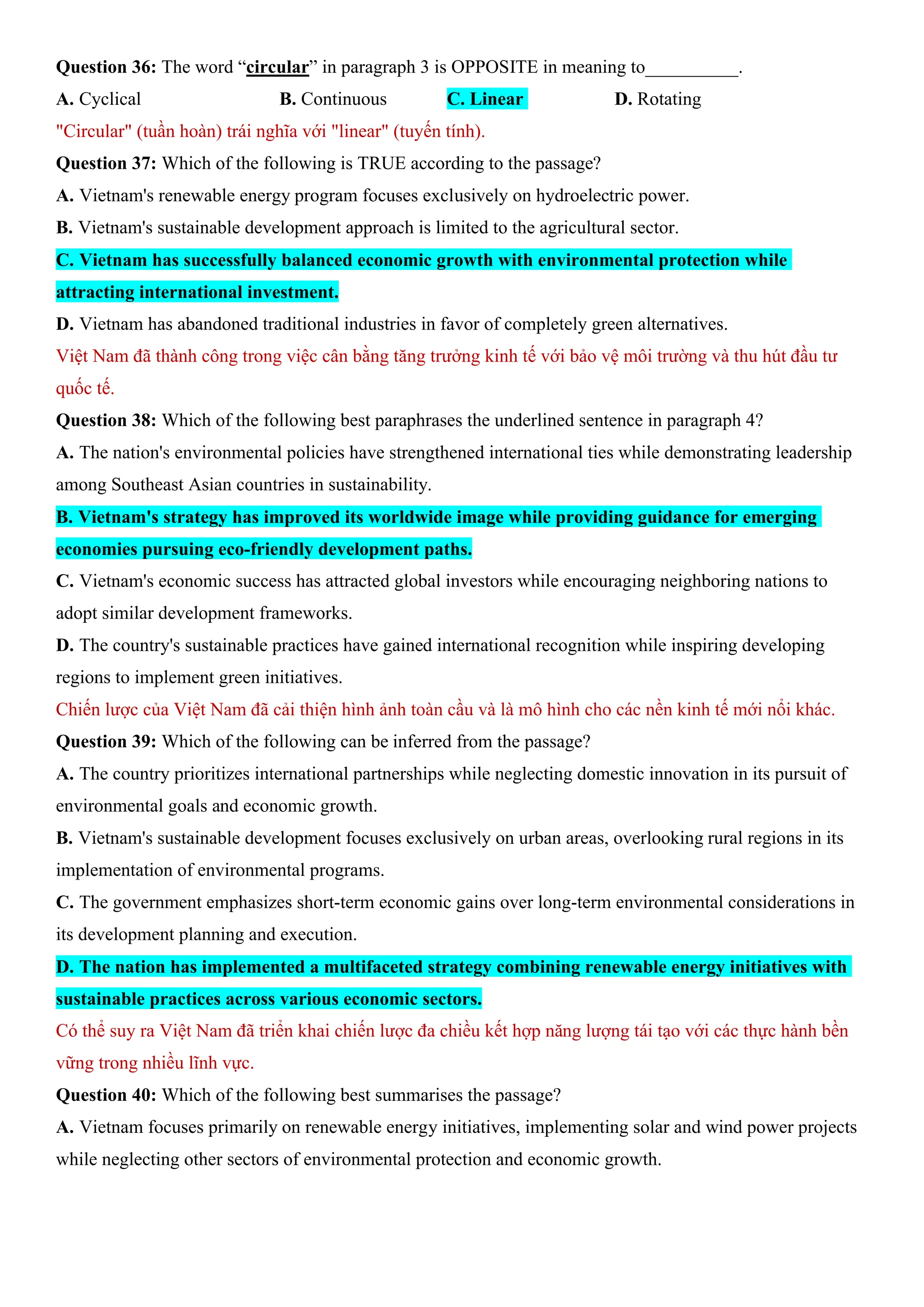 Question 36: The word “circular” in paragraph 3 is OPPOSITE in meaning to__________.
A. Cyclical B. Continuous C. Linear D. Rotating
"Circular" (tuần hoàn) trái nghĩa với "linear" (tuyến tính).
Question 37: Which of the following is TRUE according to the passage?
A. Vietnam's renewable energy program focuses exclusively on hydroelectric power.
B. Vietnam's sustainable development approach is limited to the agricultural sector.
C. Vietnam has successfully balanced economic growth with environmental protection while
attracting international investment.
D. Vietnam has abandoned traditional industries in favor of completely green alternatives.
Việt Nam đã thành công trong việc cân bằng tăng trưởng kinh tế với bảo vệ môi trường và thu hút đầu tư
quốc tế.
Question 38: Which of the following best paraphrases the underlined sentence in paragraph 4?
A. The nation's environmental policies have strengthened international ties while demonstrating leadership
among Southeast Asian countries in sustainability.
B. Vietnam's strategy has improved its worldwide image while providing guidance for emerging
economies pursuing eco-friendly development paths.
C. Vietnam's economic success has attracted global investors while encouraging neighboring nations to
adopt similar development frameworks.
D. The country's sustainable practices have gained international recognition while inspiring developing
regions to implement green initiatives.
Chiến lược của Việt Nam đã cải thiện hình ảnh toàn cầu và là mô hình cho các nền kinh tế mới nổi khác.
Question 39: Which of the following can be inferred from the passage?
A. The country prioritizes international partnerships while neglecting domestic innovation in its pursuit of
environmental goals and economic growth.
B. Vietnam's sustainable development focuses exclusively on urban areas, overlooking rural regions in its
implementation of environmental programs.
C. The government emphasizes short-term economic gains over long-term environmental considerations in
its development planning and execution.
D. The nation has implemented a multifaceted strategy combining renewable energy initiatives with
sustainable practices across various economic sectors.
Có thể suy ra Việt Nam đã triển khai chiến lược đa chiều kết hợp năng lượng tái tạo với các thực hành bền
vững trong nhiều lĩnh vực.
Question 40: Which of the following best summarises the passage?
A. Vietnam focuses primarily on renewable energy initiatives, implementing solar and wind power projects
while neglecting other sectors of environmental protection and economic growth.
 