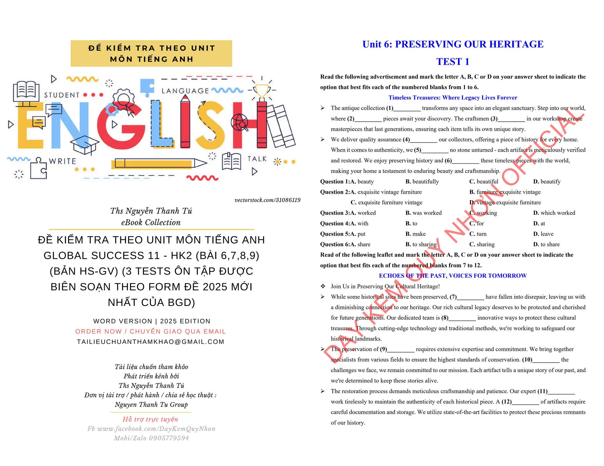 ĐỀ KIỂM TRA THEO UNIT MÔN TIẾNG ANH
GLOBAL SUCCESS 11 - HK2 (BÀI 6,7,8,9)
(BẢN HS-GV) (3 TESTS ÔN TẬP ĐƯỢC
BIÊN SOẠN THEO FORM ĐỀ 2025 MỚI
NHẤT CỦA BGD)
WORD VERSION | 2025 EDITION
ORDER NOW / CHUYỂN GIAO QUA EMAIL
TAILIEUCHUANTHAMKHAO@GMAIL.COM
Đ Ề K I Ể M T R A T H E O U N I T
M Ô N T I Ế N G A N H
Ths Nguyễn Thanh Tú
eBook Collection
Hỗ trợ trực tuyến
Fb www.facebook.com/DayKemQuyNhon
Mobi/Zalo 0905779594
Tài liệu chuẩn tham khảo
Phát triển kênh bởi
Ths Nguyễn Thanh Tú
Đơn vị tài trợ / phát hành / chia sẻ học thuật :
Nguyen Thanh Tu Group
vectorstock.com/31086119
Unit 6: PRESERVING OUR HERITAGE
TEST 1
Read the following advertisement and mark the letter A, B, C or D on your answer sheet to indicate the
option that best fits each of the numbered blanks from 1 to 6.
Timeless Treasures: Where Legacy Lives Forever
ÿ The antique collection (1)_________ transforms any space into an elegant sanctuary. Step into our world,
where (2)_________ pieces await your discovery. The craftsmen (3)_________ in our workshop create
masterpieces that last generations, ensuring each item tells its own unique story.
ÿ We deliver quality assurance (4)_________ our collectors, offering a piece of history for every home.
When it comes to authenticity, we (5)_________ no stone unturned - each artifact is meticulously verified
and restored. We enjoy preserving history and (6)_________ these timeless pieces with the world,
making your home a testament to enduring beauty and craftsmanship.
Question 1:A. beauty B. beautifully C. beautiful D. beautify
Question 2:A. exquisite vintage furniture B. furniture exquisite vintage
C. exquisite furniture vintage D. vintage exquisite furniture
Question 3:A. worked B. was worked C. working D. which worked
Question 4:A. with B. to C. for D. at
Question 5:A. put B. make C. turn D. leave
Question 6:A. share B. to sharing C. sharing D. to share
Read of the following leaflet and mark the letter A, B, C or D on your answer sheet to indicate the
option that best fits each of the numbered blanks from 7 to 12.
ECHOES OF THE PAST, VOICES FOR TOMORROW
v Join Us in Preserving Our Cultural Heritage!
ÿ While some historical sites have been preserved, (7)_________ have fallen into disrepair, leaving us with
a diminishing connection to our heritage. Our rich cultural legacy deserves to be protected and cherished
for future generations. Our dedicated team is (8)_________ innovative ways to protect these cultural
treasures. Through cutting-edge technology and traditional methods, we're working to safeguard our
historical landmarks.
ÿ The preservation of (9)_________ requires extensive expertise and commitment. We bring together
specialists from various fields to ensure the highest standards of conservation. (10)_________ the
challenges we face, we remain committed to our mission. Each artifact tells a unique story of our past, and
we're determined to keep these stories alive.
ÿ The restoration process demands meticulous craftsmanship and patience. Our expert (11)_________
work tirelessly to maintain the authenticity of each historical piece. A (12)_________ of artifacts require
careful documentation and storage. We utilize state-of-the-art facilities to protect these precious remnants
of our history.
D
Ạ
Y
K
È
M
Q
U
Y
N
H
Ơ
N
O
F
F
I
C
I
A
L
 
