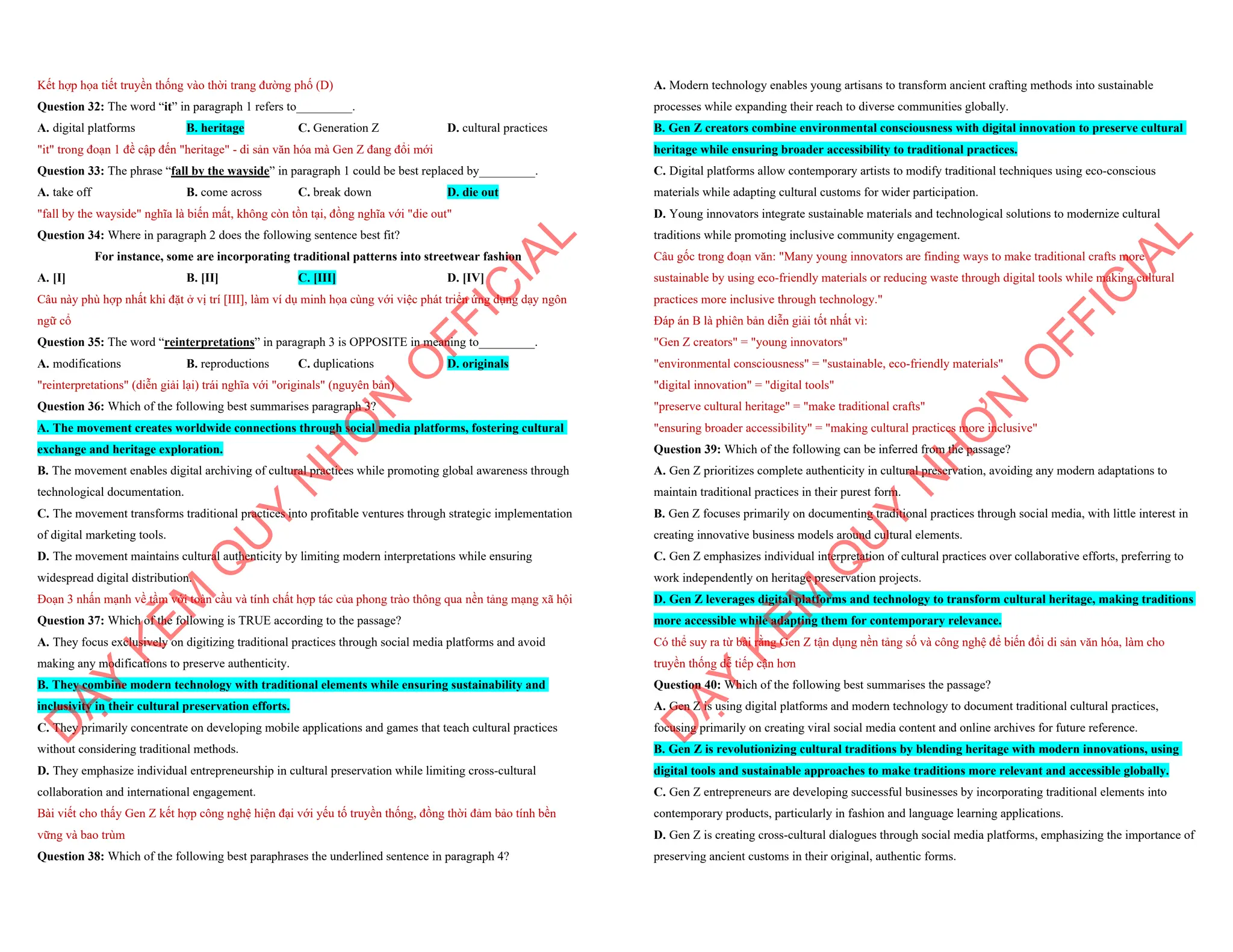 Kết hợp họa tiết truyền thống vào thời trang đường phố (D)
Question 32: The word “it” in paragraph 1 refers to_________.
A. digital platforms B. heritage C. Generation Z D. cultural practices
"it" trong đoạn 1 đề cập đến "heritage" - di sản văn hóa mà Gen Z đang đổi mới
Question 33: The phrase “fall by the wayside” in paragraph 1 could be best replaced by_________.
A. take off B. come across C. break down D. die out
"fall by the wayside" nghĩa là biến mất, không còn tồn tại, đồng nghĩa với "die out"
Question 34: Where in paragraph 2 does the following sentence best fit?
For instance, some are incorporating traditional patterns into streetwear fashion
A. [I] B. [II] C. [III] D. [IV]
Câu này phù hợp nhất khi đặt ở vị trí [III], làm ví dụ minh họa cùng với việc phát triển ứng dụng dạy ngôn
ngữ cổ
Question 35: The word “reinterpretations” in paragraph 3 is OPPOSITE in meaning to_________.
A. modifications B. reproductions C. duplications D. originals
"reinterpretations" (diễn giải lại) trái nghĩa với "originals" (nguyên bản)
Question 36: Which of the following best summarises paragraph 3?
A. The movement creates worldwide connections through social media platforms, fostering cultural
exchange and heritage exploration.
B. The movement enables digital archiving of cultural practices while promoting global awareness through
technological documentation.
C. The movement transforms traditional practices into profitable ventures through strategic implementation
of digital marketing tools.
D. The movement maintains cultural authenticity by limiting modern interpretations while ensuring
widespread digital distribution.
Đoạn 3 nhấn mạnh về tầm với toàn cầu và tính chất hợp tác của phong trào thông qua nền tảng mạng xã hội
Question 37: Which of the following is TRUE according to the passage?
A. They focus exclusively on digitizing traditional practices through social media platforms and avoid
making any modifications to preserve authenticity.
B. They combine modern technology with traditional elements while ensuring sustainability and
inclusivity in their cultural preservation efforts.
C. They primarily concentrate on developing mobile applications and games that teach cultural practices
without considering traditional methods.
D. They emphasize individual entrepreneurship in cultural preservation while limiting cross-cultural
collaboration and international engagement.
Bài viết cho thấy Gen Z kết hợp công nghệ hiện đại với yếu tố truyền thống, đồng thời đảm bảo tính bền
vững và bao trùm
Question 38: Which of the following best paraphrases the underlined sentence in paragraph 4?
D
Ạ
Y
K
È
M
Q
U
Y
N
H
Ơ
N
O
F
F
I
C
I
A
L
A. Modern technology enables young artisans to transform ancient crafting methods into sustainable
processes while expanding their reach to diverse communities globally.
B. Gen Z creators combine environmental consciousness with digital innovation to preserve cultural
heritage while ensuring broader accessibility to traditional practices.
C. Digital platforms allow contemporary artists to modify traditional techniques using eco-conscious
materials while adapting cultural customs for wider participation.
D. Young innovators integrate sustainable materials and technological solutions to modernize cultural
traditions while promoting inclusive community engagement.
Câu gốc trong đoạn văn: "Many young innovators are finding ways to make traditional crafts more
sustainable by using eco-friendly materials or reducing waste through digital tools while making cultural
practices more inclusive through technology."
Đáp án B là phiên bản diễn giải tốt nhất vì:
"Gen Z creators" = "young innovators"
"environmental consciousness" = "sustainable, eco-friendly materials"
"digital innovation" = "digital tools"
"preserve cultural heritage" = "make traditional crafts"
"ensuring broader accessibility" = "making cultural practices more inclusive"
Question 39: Which of the following can be inferred from the passage?
A. Gen Z prioritizes complete authenticity in cultural preservation, avoiding any modern adaptations to
maintain traditional practices in their purest form.
B. Gen Z focuses primarily on documenting traditional practices through social media, with little interest in
creating innovative business models around cultural elements.
C. Gen Z emphasizes individual interpretation of cultural practices over collaborative efforts, preferring to
work independently on heritage preservation projects.
D. Gen Z leverages digital platforms and technology to transform cultural heritage, making traditions
more accessible while adapting them for contemporary relevance.
Có thể suy ra từ bài rằng Gen Z tận dụng nền tảng số và công nghệ để biến đổi di sản văn hóa, làm cho
truyền thống dễ tiếp cận hơn
Question 40: Which of the following best summarises the passage?
A. Gen Z is using digital platforms and modern technology to document traditional cultural practices,
focusing primarily on creating viral social media content and online archives for future reference.
B. Gen Z is revolutionizing cultural traditions by blending heritage with modern innovations, using
digital tools and sustainable approaches to make traditions more relevant and accessible globally.
C. Gen Z entrepreneurs are developing successful businesses by incorporating traditional elements into
contemporary products, particularly in fashion and language learning applications.
D. Gen Z is creating cross-cultural dialogues through social media platforms, emphasizing the importance of
preserving ancient customs in their original, authentic forms.
D
Ạ
Y
K
È
M
Q
U
Y
N
H
Ơ
N
O
F
F
I
C
I
A
L
 