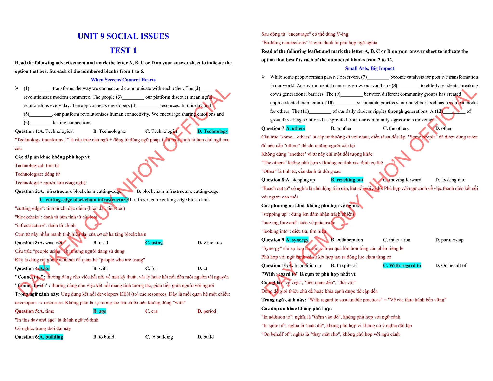 UNIT 9 SOCIAL ISSUES
TEST 1
Read the following advertisement and mark the letter A, B, C or D on your answer sheet to indicate the
option that best fits each of the numbered blanks from 1 to 6.
When Screens Connect Hearts
ÿ (1)_________ transforms the way we connect and communicate with each other. The (2)_________
revolutionizes modern commerce. The people (3)_________ our platform discover meaningful
relationships every day. The app connects developers (4)_________ resources. In this day and
(5)_________, our platform revolutionizes human connectivity. We encourage sharing emotions and
(6)_________ lasting connections.
Question 1:A. Technological B. Technologize C. Technologist D. Technology
"Technology transforms..." là cấu trúc chủ ngữ + động từ đúng ngữ pháp. Cần một danh từ làm chủ ngữ của
câu
Các đáp án khác không phù hợp vì:
Technological: tính từ
Technologize: động từ
Technologist: người làm công nghệ
Question 2:A. infrastructure blockchain cutting-edge B. blockchain infrastructure cutting-edge
C. cutting-edge blockchain infrastructureD. infrastructure cutting-edge blockchain
"cutting-edge": tính từ chỉ đặc điểm (hiện đại, tiên tiến)
"blockchain": danh từ làm tính từ chỉ loại
"infrastructure": danh từ chính
Cụm từ này nhấn mạnh tính hiện đại của cơ sở hạ tầng blockchain
Question 3:A. was used B. used C. using D. which use
Cấu trúc "people using" chỉ những người đang sử dụng
Đây là dạng rút gọn của mệnh đề quan hệ "people who are using"
Question 4:A. to B. with C. for D. at
"Connect to": thường dùng cho việc kết nối về mặt kỹ thuật, vật lý hoặc kết nối đến một nguồn tài nguyên
"Connect with": thường dùng cho việc kết nối mang tính tương tác, giao tiếp giữa người với người
Trong ngữ cảnh này: Ứng dụng kết nối developers ĐẾN (to) các resources. Đây là mối quan hệ một chiều:
developers → resources. Không phải là sự tương tác hai chiều nên không dùng "with"
Question 5:A. time B. age C. era D. period
"In this day and age" là thành ngữ cố định
Có nghĩa: trong thời đại này
Question 6:A. building B. to build C. to building D. build
D
Ạ
Y
K
È
M
Q
U
Y
N
H
Ơ
N
O
F
F
I
C
I
A
L
Sau động từ "encourage" có thể dùng V-ing
"Building connections" là cụm danh từ phù hợp ngữ nghĩa
Read of the following leaflet and mark the letter A, B, C or D on your answer sheet to indicate the
option that best fits each of the numbered blanks from 7 to 12.
Small Acts, Big Impact
ÿ While some people remain passive observers, (7)_________ become catalysts for positive transformation
in our world. As environmental concerns grow, our youth are (8)_________ to elderly residents, breaking
down generational barriers. The (9)_________ between different community groups has created
unprecedented momentum. (10)_________ sustainable practices, our neighborhood has become a model
for others. The (11)_________ of our daily choices ripples through generations. A (12)_________ of
groundbreaking solutions has sprouted from our community's grassroots movement.
Question 7:A. others B. another C. the others D. other
Cấu trúc "some... others" là cặp từ thường đi với nhau, diễn tả sự đối lập. "Some people" đã được dùng trước
đó nên cần "others" để chỉ những người còn lại
Không dùng "another" vì từ này chỉ một đối tượng khác
"The others" không phù hợp vì không có tính xác định cụ thể
"Other" là tính từ, cần danh từ đứng sau
Question 8:A. stepping up B. reaching out C. moving forward D. looking into
"Reach out to" có nghĩa là chủ động tiếp cận, kết nối với ai đó. Phù hợp với ngữ cảnh về việc thanh niên kết nối
với người cao tuổi
Các phương án khác không phù hợp về nghĩa:
"stepping up": đứng lên đảm nhận trách nhiệm
"moving forward": tiến về phía trước
"looking into": điều tra, tìm hiểu
Question 9:A. synergy B. collaboration C. interaction D. partnership
"Synergy" chỉ sự hợp tác tạo ra hiệu quả lớn hơn tổng các phần riêng lẻ
Phù hợp với ngữ cảnh về sự kết hợp tạo ra động lực chưa từng có
Question 10:A. In addition to B. In spite of C. With regard to D. On behalf of
"With regard to" là cụm từ phù hợp nhất vì:
Có nghĩa: "về việc", "liên quan đến", "đối với"
Dùng để giới thiệu chủ đề hoặc khía cạnh được đề cập đến
Trong ngữ cảnh này: "With regard to sustainable practices" = "Về các thực hành bền vững"
Các đáp án khác không phù hợp:
"In addition to": nghĩa là "thêm vào đó", không phù hợp với ngữ cảnh
"In spite of": nghĩa là "mặc dù", không phù hợp vì không có ý nghĩa đối lập
"On behalf of": nghĩa là "thay mặt cho", không phù hợp với ngữ cảnh
D
Ạ
Y
K
È
M
Q
U
Y
N
H
Ơ
N
O
F
F
I
C
I
A
L
 