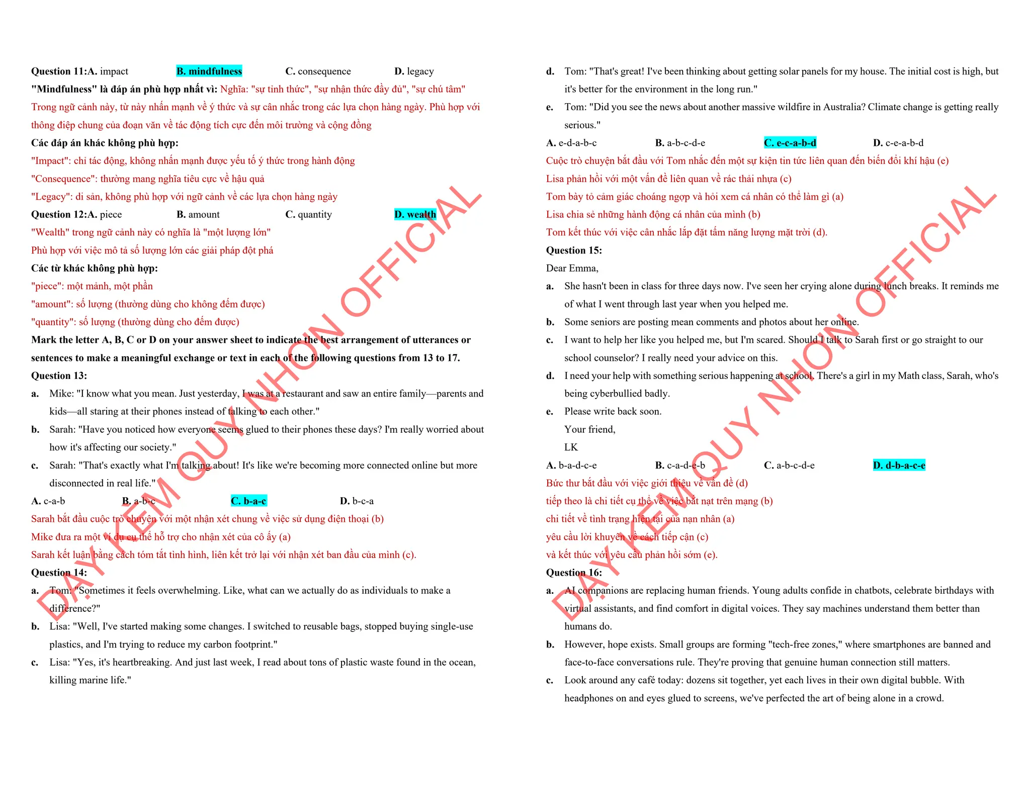 Question 11:A. impact B. mindfulness C. consequence D. legacy
"Mindfulness" là đáp án phù hợp nhất vì: Nghĩa: "sự tỉnh thức", "sự nhận thức đầy đủ", "sự chú tâm"
Trong ngữ cảnh này, từ này nhấn mạnh về ý thức và sự cân nhắc trong các lựa chọn hàng ngày. Phù hợp với
thông điệp chung của đoạn văn về tác động tích cực đến môi trường và cộng đồng
Các đáp án khác không phù hợp:
"Impact": chỉ tác động, không nhấn mạnh được yếu tố ý thức trong hành động
"Consequence": thường mang nghĩa tiêu cực về hậu quả
"Legacy": di sản, không phù hợp với ngữ cảnh về các lựa chọn hàng ngày
Question 12:A. piece B. amount C. quantity D. wealth
"Wealth" trong ngữ cảnh này có nghĩa là "một lượng lớn"
Phù hợp với việc mô tả số lượng lớn các giải pháp đột phá
Các từ khác không phù hợp:
"piece": một mảnh, một phần
"amount": số lượng (thường dùng cho không đếm được)
"quantity": số lượng (thường dùng cho đếm được)
Mark the letter A, B, C or D on your answer sheet to indicate the best arrangement of utterances or
sentences to make a meaningful exchange or text in each of the following questions from 13 to 17.
Question 13:
a. Mike: "I know what you mean. Just yesterday, I was at a restaurant and saw an entire family—parents and
kids—all staring at their phones instead of talking to each other."
b. Sarah: "Have you noticed how everyone seems glued to their phones these days? I'm really worried about
how it's affecting our society."
c. Sarah: "That's exactly what I'm talking about! It's like we're becoming more connected online but more
disconnected in real life."
A. c-a-b B. a-b-c C. b-a-c D. b-c-a
Sarah bắt đầu cuộc trò chuyện với một nhận xét chung về việc sử dụng điện thoại (b)
Mike đưa ra một ví dụ cụ thể hỗ trợ cho nhận xét của cô ấy (a)
Sarah kết luận bằng cách tóm tắt tình hình, liên kết trở lại với nhận xét ban đầu của mình (c).
Question 14:
a. Tom: "Sometimes it feels overwhelming. Like, what can we actually do as individuals to make a
difference?"
b. Lisa: "Well, I've started making some changes. I switched to reusable bags, stopped buying single-use
plastics, and I'm trying to reduce my carbon footprint."
c. Lisa: "Yes, it's heartbreaking. And just last week, I read about tons of plastic waste found in the ocean,
killing marine life."
D
Ạ
Y
K
È
M
Q
U
Y
N
H
Ơ
N
O
F
F
I
C
I
A
L
d. Tom: "That's great! I've been thinking about getting solar panels for my house. The initial cost is high, but
it's better for the environment in the long run."
e. Tom: "Did you see the news about another massive wildfire in Australia? Climate change is getting really
serious."
A. e-d-a-b-c B. a-b-c-d-e C. e-c-a-b-d D. c-e-a-b-d
Cuộc trò chuyện bắt đầu với Tom nhắc đến một sự kiện tin tức liên quan đến biến đổi khí hậu (e)
Lisa phản hồi với một vấn đề liên quan về rác thải nhựa (c)
Tom bày tỏ cảm giác choáng ngợp và hỏi xem cá nhân có thể làm gì (a)
Lisa chia sẻ những hành động cá nhân của mình (b)
Tom kết thúc với việc cân nhắc lắp đặt tấm năng lượng mặt trời (d).
Question 15:
Dear Emma,
a. She hasn't been in class for three days now. I've seen her crying alone during lunch breaks. It reminds me
of what I went through last year when you helped me.
b. Some seniors are posting mean comments and photos about her online.
c. I want to help her like you helped me, but I'm scared. Should I talk to Sarah first or go straight to our
school counselor? I really need your advice on this.
d. I need your help with something serious happening at school. There's a girl in my Math class, Sarah, who's
being cyberbullied badly.
e. Please write back soon.
Your friend,
LK
A. b-a-d-c-e B. c-a-d-e-b C. a-b-c-d-e D. d-b-a-c-e
Bức thư bắt đầu với việc giới thiệu về vấn đề (d)
tiếp theo là chi tiết cụ thể về việc bắt nạt trên mạng (b)
chi tiết về tình trạng hiện tại của nạn nhân (a)
yêu cầu lời khuyên về cách tiếp cận (c)
và kết thúc với yêu cầu phản hồi sớm (e).
Question 16:
a. AI companions are replacing human friends. Young adults confide in chatbots, celebrate birthdays with
virtual assistants, and find comfort in digital voices. They say machines understand them better than
humans do.
b. However, hope exists. Small groups are forming "tech-free zones," where smartphones are banned and
face-to-face conversations rule. They're proving that genuine human connection still matters.
c. Look around any café today: dozens sit together, yet each lives in their own digital bubble. With
headphones on and eyes glued to screens, we've perfected the art of being alone in a crowd.
D
Ạ
Y
K
È
M
Q
U
Y
N
H
Ơ
N
O
F
F
I
C
I
A
L
 