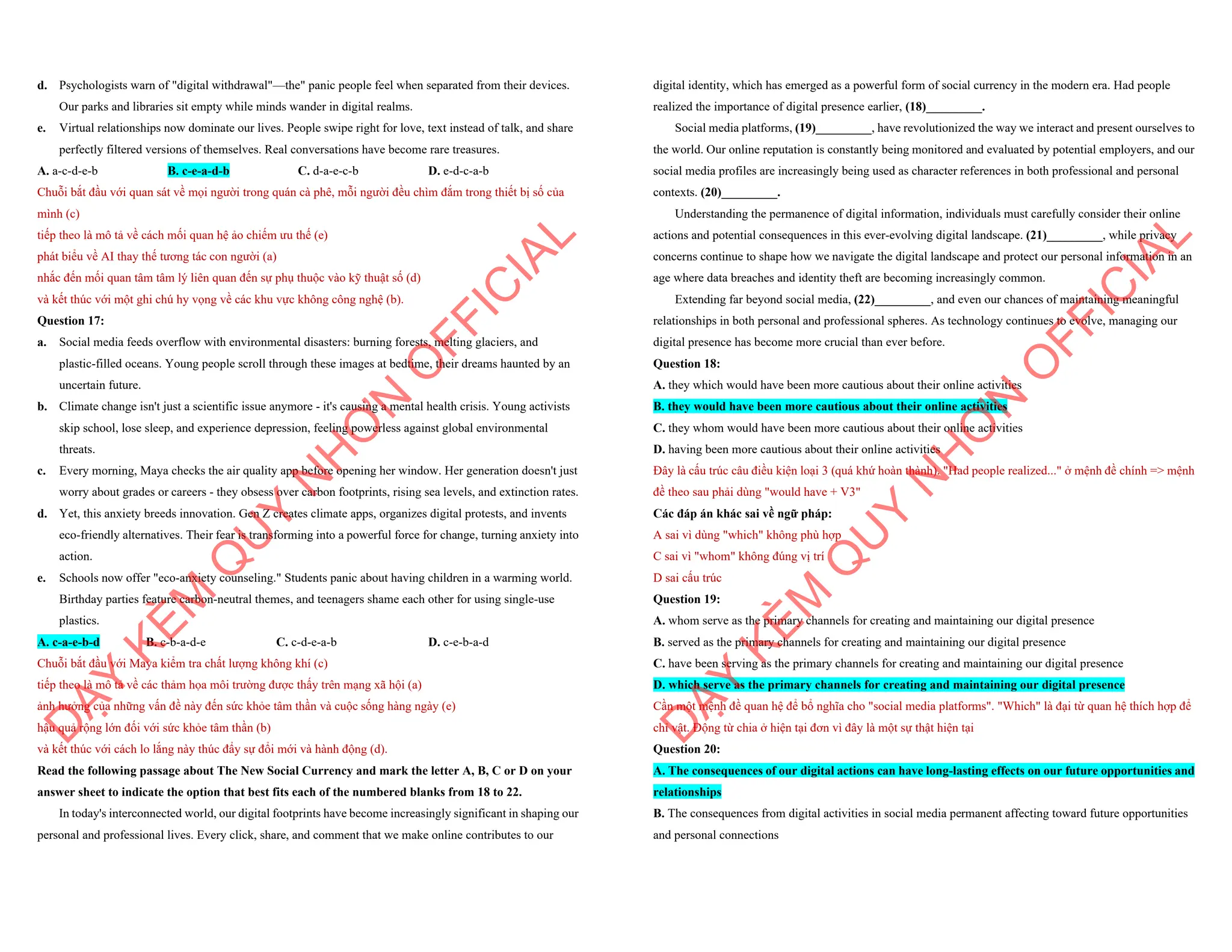 d. Psychologists warn of "digital withdrawal"—the" panic people feel when separated from their devices.
Our parks and libraries sit empty while minds wander in digital realms.
e. Virtual relationships now dominate our lives. People swipe right for love, text instead of talk, and share
perfectly filtered versions of themselves. Real conversations have become rare treasures.
A. a-c-d-e-b B. c-e-a-d-b C. d-a-e-c-b D. e-d-c-a-b
Chuỗi bắt đầu với quan sát về mọi người trong quán cà phê, mỗi người đều chìm đắm trong thiết bị số của
mình (c)
tiếp theo là mô tả về cách mối quan hệ ảo chiếm ưu thế (e)
phát biểu về AI thay thế tương tác con người (a)
nhắc đến mối quan tâm tâm lý liên quan đến sự phụ thuộc vào kỹ thuật số (d)
và kết thúc với một ghi chú hy vọng về các khu vực không công nghệ (b).
Question 17:
a. Social media feeds overflow with environmental disasters: burning forests, melting glaciers, and
plastic-filled oceans. Young people scroll through these images at bedtime, their dreams haunted by an
uncertain future.
b. Climate change isn't just a scientific issue anymore - it's causing a mental health crisis. Young activists
skip school, lose sleep, and experience depression, feeling powerless against global environmental
threats.
c. Every morning, Maya checks the air quality app before opening her window. Her generation doesn't just
worry about grades or careers - they obsess over carbon footprints, rising sea levels, and extinction rates.
d. Yet, this anxiety breeds innovation. Gen Z creates climate apps, organizes digital protests, and invents
eco-friendly alternatives. Their fear is transforming into a powerful force for change, turning anxiety into
action.
e. Schools now offer "eco-anxiety counseling." Students panic about having children in a warming world.
Birthday parties feature carbon-neutral themes, and teenagers shame each other for using single-use
plastics.
A. c-a-e-b-d B. c-b-a-d-e C. c-d-e-a-b D. c-e-b-a-d
Chuỗi bắt đầu với Maya kiểm tra chất lượng không khí (c)
tiếp theo là mô tả về các thảm họa môi trường được thấy trên mạng xã hội (a)
ảnh hưởng của những vấn đề này đến sức khỏe tâm thần và cuộc sống hàng ngày (e)
hậu quả rộng lớn đối với sức khỏe tâm thần (b)
và kết thúc với cách lo lắng này thúc đẩy sự đổi mới và hành động (d).
Read the following passage about The New Social Currency and mark the letter A, B, C or D on your
answer sheet to indicate the option that best fits each of the numbered blanks from 18 to 22.
In today's interconnected world, our digital footprints have become increasingly significant in shaping our
personal and professional lives. Every click, share, and comment that we make online contributes to our
D
Ạ
Y
K
È
M
Q
U
Y
N
H
Ơ
N
O
F
F
I
C
I
A
L
digital identity, which has emerged as a powerful form of social currency in the modern era. Had people
realized the importance of digital presence earlier, (18)_________.
Social media platforms, (19)_________, have revolutionized the way we interact and present ourselves to
the world. Our online reputation is constantly being monitored and evaluated by potential employers, and our
social media profiles are increasingly being used as character references in both professional and personal
contexts. (20)_________.
Understanding the permanence of digital information, individuals must carefully consider their online
actions and potential consequences in this ever-evolving digital landscape. (21)_________, while privacy
concerns continue to shape how we navigate the digital landscape and protect our personal information in an
age where data breaches and identity theft are becoming increasingly common.
Extending far beyond social media, (22)_________, and even our chances of maintaining meaningful
relationships in both personal and professional spheres. As technology continues to evolve, managing our
digital presence has become more crucial than ever before.
Question 18:
A. they which would have been more cautious about their online activities
B. they would have been more cautious about their online activities
C. they whom would have been more cautious about their online activities
D. having been more cautious about their online activities
Đây là cấu trúc câu điều kiện loại 3 (quá khứ hoàn thành). "Had people realized..." ở mệnh đề chính => mệnh
đề theo sau phải dùng "would have + V3"
Các đáp án khác sai về ngữ pháp:
A sai vì dùng "which" không phù hợp
C sai vì "whom" không đúng vị trí
D sai cấu trúc
Question 19:
A. whom serve as the primary channels for creating and maintaining our digital presence
B. served as the primary channels for creating and maintaining our digital presence
C. have been serving as the primary channels for creating and maintaining our digital presence
D. which serve as the primary channels for creating and maintaining our digital presence
Cần một mệnh đề quan hệ để bổ nghĩa cho "social media platforms". "Which" là đại từ quan hệ thích hợp để
chỉ vật. Động từ chia ở hiện tại đơn vì đây là một sự thật hiện tại
Question 20:
A. The consequences of our digital actions can have long-lasting effects on our future opportunities and
relationships
B. The consequences from digital activities in social media permanent affecting toward future opportunities
and personal connections
D
Ạ
Y
K
È
M
Q
U
Y
N
H
Ơ
N
O
F
F
I
C
I
A
L
 