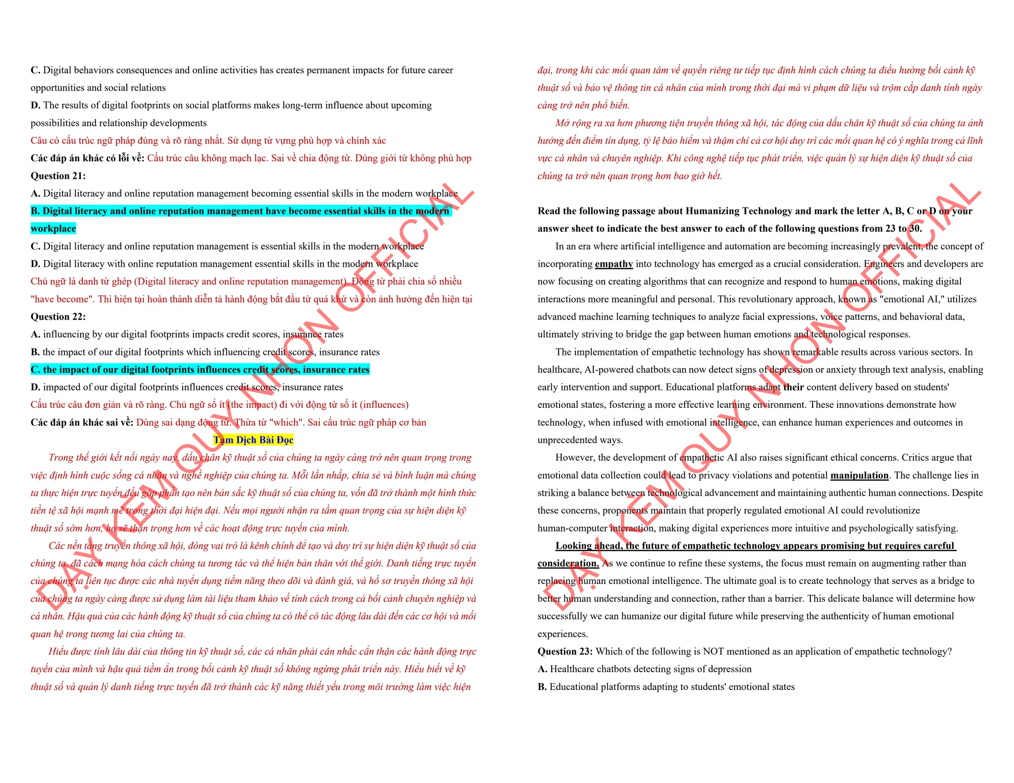 C. Digital behaviors consequences and online activities has creates permanent impacts for future career
opportunities and social relations
D. The results of digital footprints on social platforms makes long-term influence about upcoming
possibilities and relationship developments
Câu có cấu trúc ngữ pháp đúng và rõ ràng nhất. Sử dụng từ vựng phù hợp và chính xác
Các đáp án khác có lỗi về: Cấu trúc câu không mạch lạc. Sai về chia động từ. Dùng giới từ không phù hợp
Question 21:
A. Digital literacy and online reputation management becoming essential skills in the modern workplace
B. Digital literacy and online reputation management have become essential skills in the modern
workplace
C. Digital literacy and online reputation management is essential skills in the modern workplace
D. Digital literacy with online reputation management essential skills in the modern workplace
Chủ ngữ là danh từ ghép (Digital literacy and online reputation management). Động từ phải chia số nhiều
"have become". Thì hiện tại hoàn thành diễn tả hành động bắt đầu từ quá khứ và còn ảnh hưởng đến hiện tại
Question 22:
A. influencing by our digital footprints impacts credit scores, insurance rates
B. the impact of our digital footprints which influencing credit scores, insurance rates
C. the impact of our digital footprints influences credit scores, insurance rates
D. impacted of our digital footprints influences credit scores, insurance rates
Cấu trúc câu đơn giản và rõ ràng. Chủ ngữ số ít (the impact) đi với động từ số ít (influences)
Các đáp án khác sai về: Dùng sai dạng động từ. Thừa từ "which". Sai cấu trúc ngữ pháp cơ bản
Tạm Dịch Bài Đọc
Trong thế giới kết nối ngày nay, dấu chân kỹ thuật số của chúng ta ngày càng trở nên quan trọng trong
việc định hình cuộc sống cá nhân và nghề nghiệp của chúng ta. Mỗi lần nhấp, chia sẻ và bình luận mà chúng
ta thực hiện trực tuyến đều góp phần tạo nên bản sắc kỹ thuật số của chúng ta, vốn đã trở thành một hình thức
tiền tệ xã hội mạnh mẽ trong thời đại hiện đại. Nếu mọi người nhận ra tầm quan trọng của sự hiện diện kỹ
thuật số sớm hơn, họ sẽ thận trọng hơn về các hoạt động trực tuyến của mình.
Các nền tảng truyền thông xã hội, đóng vai trò là kênh chính để tạo và duy trì sự hiện diện kỹ thuật số của
chúng ta, đã cách mạng hóa cách chúng ta tương tác và thể hiện bản thân với thế giới. Danh tiếng trực tuyến
của chúng ta liên tục được các nhà tuyển dụng tiềm năng theo dõi và đánh giá, và hồ sơ truyền thông xã hội
của chúng ta ngày càng được sử dụng làm tài liệu tham khảo về tính cách trong cả bối cảnh chuyên nghiệp và
cá nhân. Hậu quả của các hành động kỹ thuật số của chúng ta có thể có tác động lâu dài đến các cơ hội và mối
quan hệ trong tương lai của chúng ta.
Hiểu được tính lâu dài của thông tin kỹ thuật số, các cá nhân phải cân nhắc cẩn thận các hành động trực
tuyến của mình và hậu quả tiềm ẩn trong bối cảnh kỹ thuật số không ngừng phát triển này. Hiểu biết về kỹ
thuật số và quản lý danh tiếng trực tuyến đã trở thành các kỹ năng thiết yếu trong môi trường làm việc hiện
D
Ạ
Y
K
È
M
Q
U
Y
N
H
Ơ
N
O
F
F
I
C
I
A
L
đại, trong khi các mối quan tâm về quyền riêng tư tiếp tục định hình cách chúng ta điều hướng bối cảnh kỹ
thuật số và bảo vệ thông tin cá nhân của mình trong thời đại mà vi phạm dữ liệu và trộm cắp danh tính ngày
càng trở nên phổ biến.
Mở rộng ra xa hơn phương tiện truyền thông xã hội, tác động của dấu chân kỹ thuật số của chúng ta ảnh
hưởng đến điểm tín dụng, tỷ lệ bảo hiểm và thậm chí cả cơ hội duy trì các mối quan hệ có ý nghĩa trong cả lĩnh
vực cá nhân và chuyên nghiệp. Khi công nghệ tiếp tục phát triển, việc quản lý sự hiện diện kỹ thuật số của
chúng ta trở nên quan trọng hơn bao giờ hết.
Read the following passage about Humanizing Technology and mark the letter A, B, C or D on your
answer sheet to indicate the best answer to each of the following questions from 23 to 30.
In an era where artificial intelligence and automation are becoming increasingly prevalent, the concept of
incorporating empathy into technology has emerged as a crucial consideration. Engineers and developers are
now focusing on creating algorithms that can recognize and respond to human emotions, making digital
interactions more meaningful and personal. This revolutionary approach, known as "emotional AI," utilizes
advanced machine learning techniques to analyze facial expressions, voice patterns, and behavioral data,
ultimately striving to bridge the gap between human emotions and technological responses.
The implementation of empathetic technology has shown remarkable results across various sectors. In
healthcare, AI-powered chatbots can now detect signs of depression or anxiety through text analysis, enabling
early intervention and support. Educational platforms adapt their content delivery based on students'
emotional states, fostering a more effective learning environment. These innovations demonstrate how
technology, when infused with emotional intelligence, can enhance human experiences and outcomes in
unprecedented ways.
However, the development of empathetic AI also raises significant ethical concerns. Critics argue that
emotional data collection could lead to privacy violations and potential manipulation. The challenge lies in
striking a balance between technological advancement and maintaining authentic human connections. Despite
these concerns, proponents maintain that properly regulated emotional AI could revolutionize
human-computer interaction, making digital experiences more intuitive and psychologically satisfying.
Looking ahead, the future of empathetic technology appears promising but requires careful
consideration. As we continue to refine these systems, the focus must remain on augmenting rather than
replacing human emotional intelligence. The ultimate goal is to create technology that serves as a bridge to
better human understanding and connection, rather than a barrier. This delicate balance will determine how
successfully we can humanize our digital future while preserving the authenticity of human emotional
experiences.
Question 23: Which of the following is NOT mentioned as an application of empathetic technology?
A. Healthcare chatbots detecting signs of depression
B. Educational platforms adapting to students' emotional states
D
Ạ
Y
K
È
M
Q
U
Y
N
H
Ơ
N
O
F
F
I
C
I
A
L
 